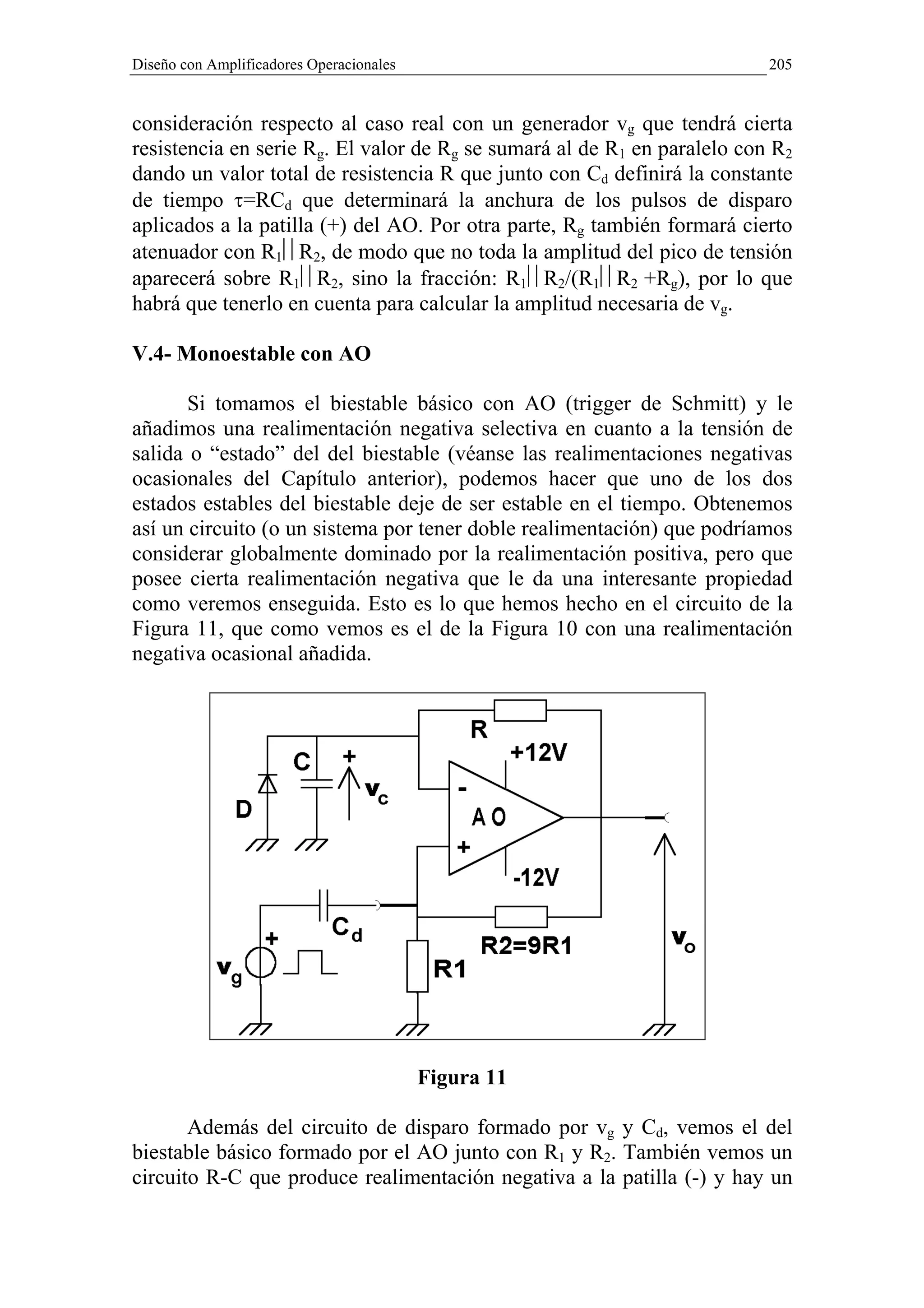 Diseño con Amplificadores Operacionales                                   205


consideración respecto al caso real con un generador vg que tendrá cierta
resistencia en serie Rg. El valor de Rg se sumará al de R1 en paralelo con R2
dando un valor total de resistencia R que junto con Cd definirá la constante
de tiempo τ=RCd que determinará la anchura de los pulsos de disparo
aplicados a la patilla (+) del AO. Por otra parte, Rg también formará cierto
atenuador con R1R2, de modo que no toda la amplitud del pico de tensión
aparecerá sobre R1R2, sino la fracción: R1R2/(R1R2 +Rg), por lo que
habrá que tenerlo en cuenta para calcular la amplitud necesaria de vg.

V.4- Monoestable con AO

       Si tomamos el biestable básico con AO (trigger de Schmitt) y le
añadimos una realimentación negativa selectiva en cuanto a la tensión de
salida o “estado” del del biestable (véanse las realimentaciones negativas
ocasionales del Capítulo anterior), podemos hacer que uno de los dos
estados estables del biestable deje de ser estable en el tiempo. Obtenemos
así un circuito (o un sistema por tener doble realimentación) que podríamos
considerar globalmente dominado por la realimentación positiva, pero que
posee cierta realimentación negativa que le da una interesante propiedad
como veremos enseguida. Esto es lo que hemos hecho en el circuito de la
Figura 11, que como vemos es el de la Figura 10 con una realimentación
negativa ocasional añadida.




                                          Figura 11

       Además del circuito de disparo formado por vg y Cd, vemos el del
biestable básico formado por el AO junto con R1 y R2. También vemos un
circuito R-C que produce realimentación negativa a la patilla (-) y hay un
 