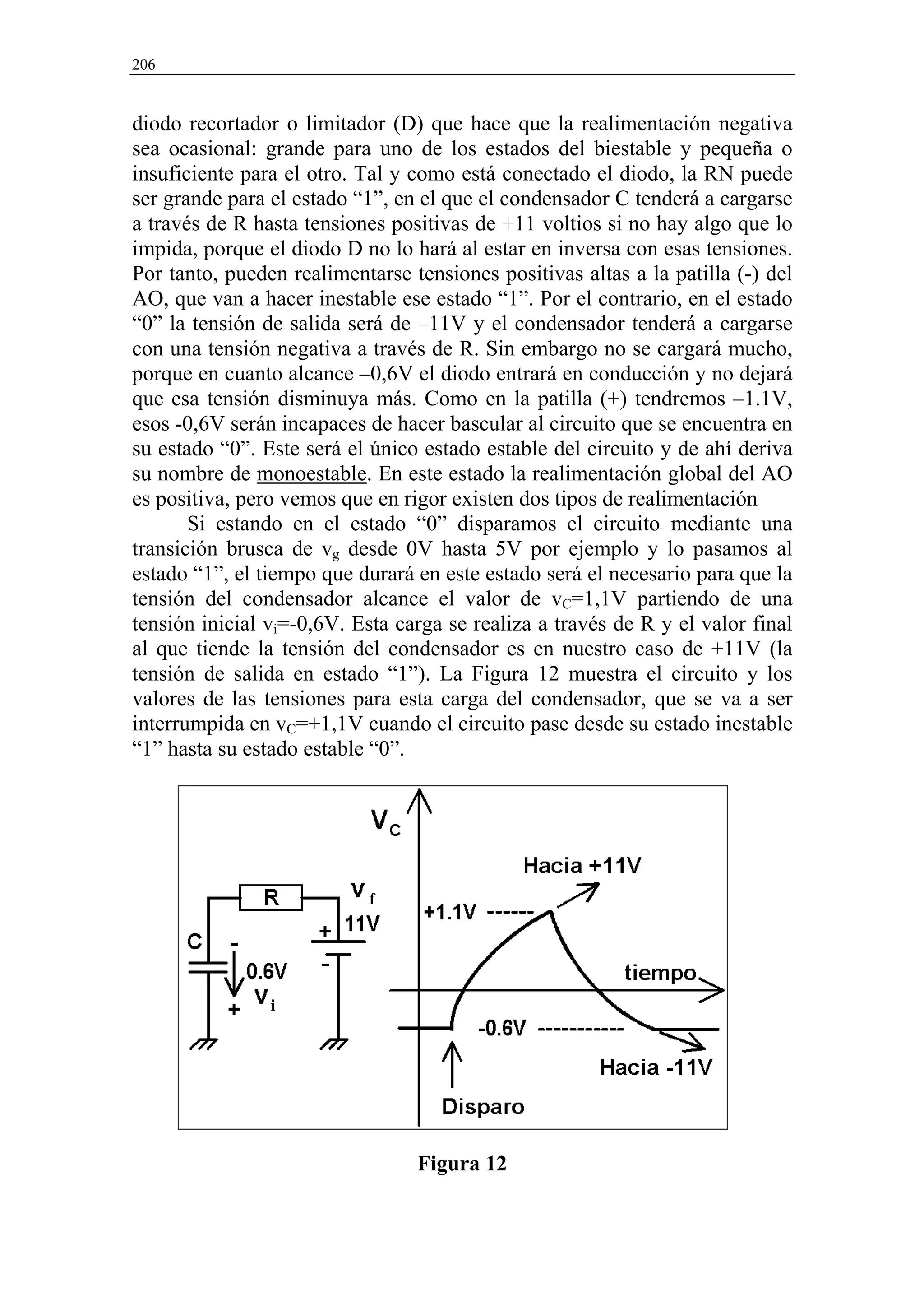 206


diodo recortador o limitador (D) que hace que la realimentación negativa
sea ocasional: grande para uno de los estados del biestable y pequeña o
insuficiente para el otro. Tal y como está conectado el diodo, la RN puede
ser grande para el estado “1”, en el que el condensador C tenderá a cargarse
a través de R hasta tensiones positivas de +11 voltios si no hay algo que lo
impida, porque el diodo D no lo hará al estar en inversa con esas tensiones.
Por tanto, pueden realimentarse tensiones positivas altas a la patilla (-) del
AO, que van a hacer inestable ese estado “1”. Por el contrario, en el estado
“0” la tensión de salida será de –11V y el condensador tenderá a cargarse
con una tensión negativa a través de R. Sin embargo no se cargará mucho,
porque en cuanto alcance –0,6V el diodo entrará en conducción y no dejará
que esa tensión disminuya más. Como en la patilla (+) tendremos –1.1V,
esos -0,6V serán incapaces de hacer bascular al circuito que se encuentra en
su estado “0”. Este será el único estado estable del circuito y de ahí deriva
su nombre de monoestable. En este estado la realimentación global del AO
es positiva, pero vemos que en rigor existen dos tipos de realimentación
       Si estando en el estado “0” disparamos el circuito mediante una
transición brusca de vg desde 0V hasta 5V por ejemplo y lo pasamos al
estado “1”, el tiempo que durará en este estado será el necesario para que la
tensión del condensador alcance el valor de vC=1,1V partiendo de una
tensión inicial vi=-0,6V. Esta carga se realiza a través de R y el valor final
al que tiende la tensión del condensador es en nuestro caso de +11V (la
tensión de salida en estado “1”). La Figura 12 muestra el circuito y los
valores de las tensiones para esta carga del condensador, que se va a ser
interrumpida en vC=+1,1V cuando el circuito pase desde su estado inestable
“1” hasta su estado estable “0”.




                                 Figura 12
 