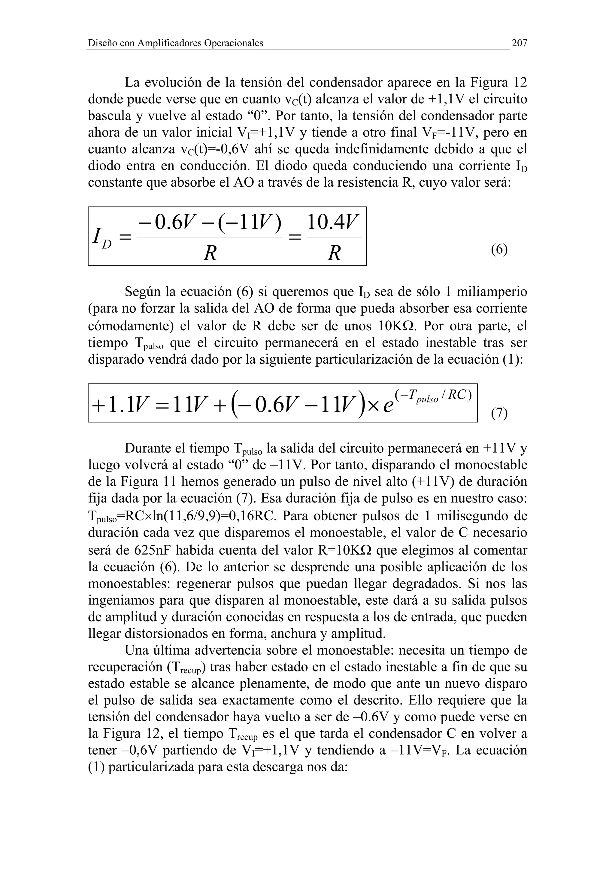 Diseño con Amplificadores Operacionales                                         207


      La evolución de la tensión del condensador aparece en la Figura 12
donde puede verse que en cuanto vC(t) alcanza el valor de +1,1V el circuito
bascula y vuelve al estado “0”. Por tanto, la tensión del condensador parte
ahora de un valor inicial VI=+1,1V y tiende a otro final VF=-11V, pero en
cuanto alcanza vC(t)=-0,6V ahí se queda indefinidamente debido a que el
diodo entra en conducción. El diodo queda conduciendo una corriente ID
constante que absorbe el AO a través de la resistencia R, cuyo valor será:

           − 0.6V − (−11V ) 10.4V
 ID =                      =
                  R           R                                           (6)

      Según la ecuación (6) si queremos que ID sea de sólo 1 miliamperio
(para no forzar la salida del AO de forma que pueda absorber esa corriente
cómodamente) el valor de R debe ser de unos 10KΩ. Por otra parte, el
tiempo Tpulso que el circuito permanecerá en el estado inestable tras ser
disparado vendrá dado por la siguiente particularización de la ecuación (1):


+ 1.1V = 11V + (− 0.6V − 11V ) × e
                                                      ( −T pulso / RC )
                                                                          (7)

       Durante el tiempo Tpulso la salida del circuito permanecerá en +11V y
luego volverá al estado “0” de –11V. Por tanto, disparando el monoestable
de la Figura 11 hemos generado un pulso de nivel alto (+11V) de duración
fija dada por la ecuación (7). Esa duración fija de pulso es en nuestro caso:
Tpulso=RC×ln(11,6/9,9)=0,16RC. Para obtener pulsos de 1 milisegundo de
duración cada vez que disparemos el monoestable, el valor de C necesario
será de 625nF habida cuenta del valor R=10KΩ que elegimos al comentar
la ecuación (6). De lo anterior se desprende una posible aplicación de los
monoestables: regenerar pulsos que puedan llegar degradados. Si nos las
ingeniamos para que disparen al monoestable, este dará a su salida pulsos
de amplitud y duración conocidas en respuesta a los de entrada, que pueden
llegar distorsionados en forma, anchura y amplitud.
       Una última advertencia sobre el monoestable: necesita un tiempo de
recuperación (Trecup) tras haber estado en el estado inestable a fin de que su
estado estable se alcance plenamente, de modo que ante un nuevo disparo
el pulso de salida sea exactamente como el descrito. Ello requiere que la
tensión del condensador haya vuelto a ser de –0.6V y como puede verse en
la Figura 12, el tiempo Trecup es el que tarda el condensador C en volver a
tener –0,6V partiendo de VI=+1,1V y tendiendo a –11V=VF. La ecuación
(1) particularizada para esta descarga nos da:
 