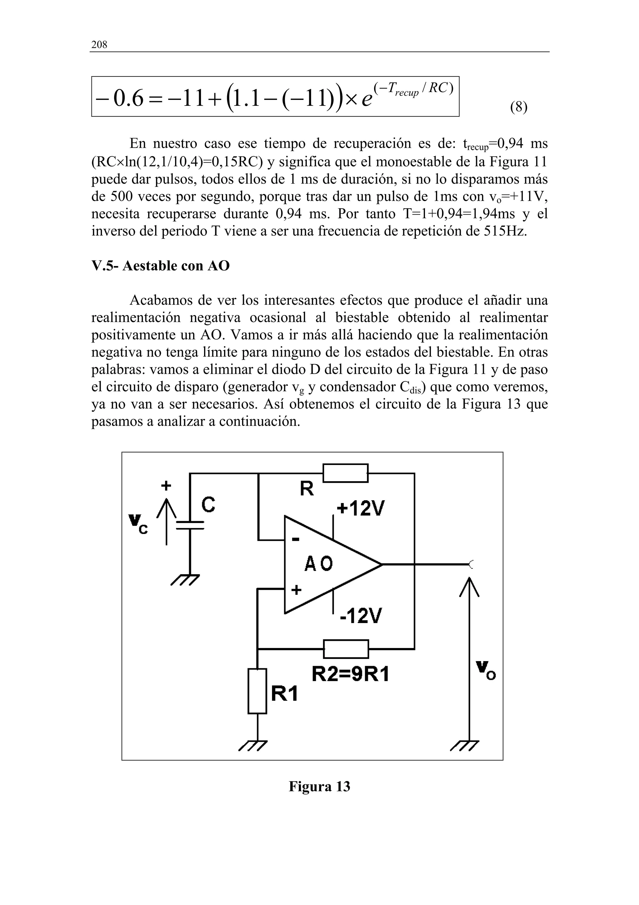 208




− 0.6 = −11 + (1.1 − (−11) ) × e
                                              ( −Trecup / RC )
                                                                     (8)

      En nuestro caso ese tiempo de recuperación es de: trecup=0,94 ms
(RC×ln(12,1/10,4)=0,15RC) y significa que el monoestable de la Figura 11
puede dar pulsos, todos ellos de 1 ms de duración, si no lo disparamos más
de 500 veces por segundo, porque tras dar un pulso de 1ms con vo=+11V,
necesita recuperarse durante 0,94 ms. Por tanto T=1+0,94=1,94ms y el
inverso del periodo T viene a ser una frecuencia de repetición de 515Hz.

V.5- Aestable con AO

       Acabamos de ver los interesantes efectos que produce el añadir una
realimentación negativa ocasional al biestable obtenido al realimentar
positivamente un AO. Vamos a ir más allá haciendo que la realimentación
negativa no tenga límite para ninguno de los estados del biestable. En otras
palabras: vamos a eliminar el diodo D del circuito de la Figura 11 y de paso
el circuito de disparo (generador vg y condensador Cdis) que como veremos,
ya no van a ser necesarios. Así obtenemos el circuito de la Figura 13 que
pasamos a analizar a continuación.




                                Figura 13
 