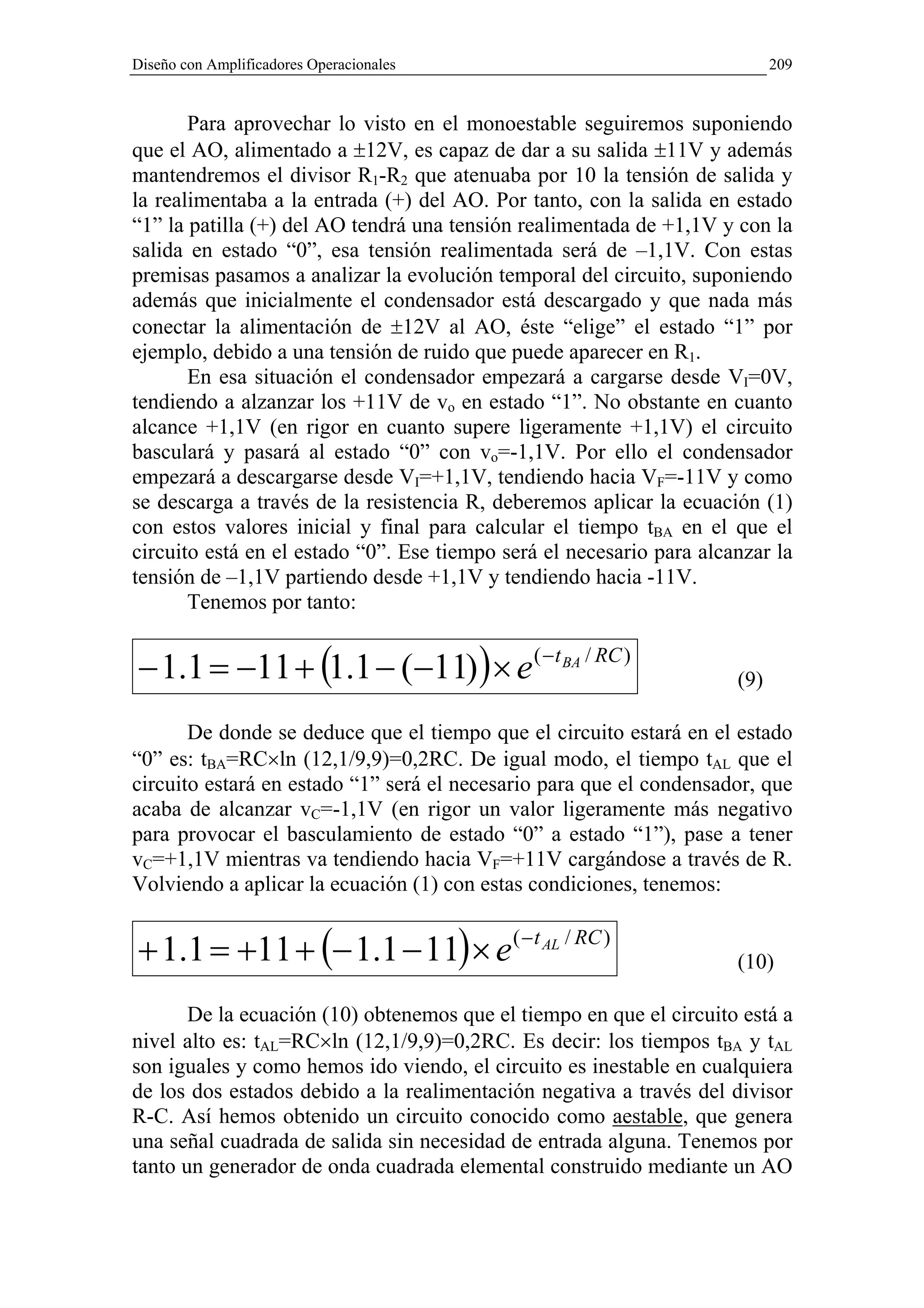 Diseño con Amplificadores Operacionales                                     209


       Para aprovechar lo visto en el monoestable seguiremos suponiendo
que el AO, alimentado a ±12V, es capaz de dar a su salida ±11V y además
mantendremos el divisor R1-R2 que atenuaba por 10 la tensión de salida y
la realimentaba a la entrada (+) del AO. Por tanto, con la salida en estado
“1” la patilla (+) del AO tendrá una tensión realimentada de +1,1V y con la
salida en estado “0”, esa tensión realimentada será de –1,1V. Con estas
premisas pasamos a analizar la evolución temporal del circuito, suponiendo
además que inicialmente el condensador está descargado y que nada más
conectar la alimentación de ±12V al AO, éste “elige” el estado “1” por
ejemplo, debido a una tensión de ruido que puede aparecer en R1.
       En esa situación el condensador empezará a cargarse desde VI=0V,
tendiendo a alzanzar los +11V de vo en estado “1”. No obstante en cuanto
alcance +1,1V (en rigor en cuanto supere ligeramente +1,1V) el circuito
basculará y pasará al estado “0” con vo=-1,1V. Por ello el condensador
empezará a descargarse desde VI=+1,1V, tendiendo hacia VF=-11V y como
se descarga a través de la resistencia R, deberemos aplicar la ecuación (1)
con estos valores inicial y final para calcular el tiempo tBA en el que el
circuito está en el estado “0”. Ese tiempo será el necesario para alcanzar la
tensión de –1,1V partiendo desde +1,1V y tendiendo hacia -11V.
       Tenemos por tanto:


− 1.1 = −11 + (1.1 − (−11) ) × e ( −t BA / RC )                       (9)

       De donde se deduce que el tiempo que el circuito estará en el estado
“0” es: tBA=RC×ln (12,1/9,9)=0,2RC. De igual modo, el tiempo tAL que el
circuito estará en estado “1” será el necesario para que el condensador, que
acaba de alcanzar vC=-1,1V (en rigor un valor ligeramente más negativo
para provocar el basculamiento de estado “0” a estado “1”), pase a tener
vC=+1,1V mientras va tendiendo hacia VF=+11V cargándose a través de R.
Volviendo a aplicar la ecuación (1) con estas condiciones, tenemos:


+ 1.1 = +11 + (− 1.1 − 11) × e ( −t AL / RC )                         (10)

       De la ecuación (10) obtenemos que el tiempo en que el circuito está a
nivel alto es: tAL=RC×ln (12,1/9,9)=0,2RC. Es decir: los tiempos tBA y tAL
son iguales y como hemos ido viendo, el circuito es inestable en cualquiera
de los dos estados debido a la realimentación negativa a través del divisor
R-C. Así hemos obtenido un circuito conocido como aestable, que genera
una señal cuadrada de salida sin necesidad de entrada alguna. Tenemos por
tanto un generador de onda cuadrada elemental construido mediante un AO
 