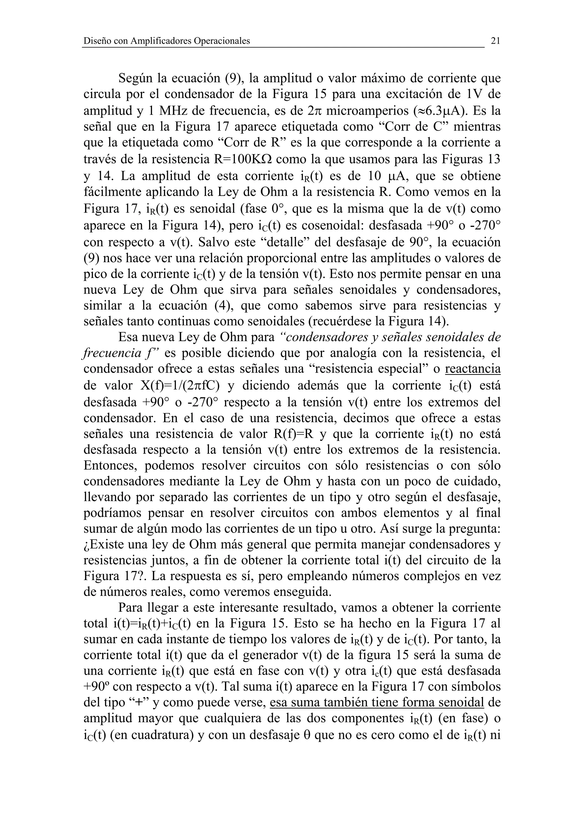 Diseño con Amplificadores Operacionales                                       21


        Según la ecuación (9), la amplitud o valor máximo de corriente que
circula por el condensador de la Figura 15 para una excitación de 1V de
amplitud y 1 MHz de frecuencia, es de 2π microamperios (≈6.3µA). Es la
señal que en la Figura 17 aparece etiquetada como “Corr de C” mientras
que la etiquetada como “Corr de R” es la que corresponde a la corriente a
través de la resistencia R=100KΩ como la que usamos para las Figuras 13
y 14. La amplitud de esta corriente iR(t) es de 10 µA, que se obtiene
fácilmente aplicando la Ley de Ohm a la resistencia R. Como vemos en la
Figura 17, iR(t) es senoidal (fase 0°, que es la misma que la de v(t) como
aparece en la Figura 14), pero iC(t) es cosenoidal: desfasada +90° o -270°
con respecto a v(t). Salvo este “detalle” del desfasaje de 90°, la ecuación
(9) nos hace ver una relación proporcional entre las amplitudes o valores de
pico de la corriente iC(t) y de la tensión v(t). Esto nos permite pensar en una
nueva Ley de Ohm que sirva para señales senoidales y condensadores,
similar a la ecuación (4), que como sabemos sirve para resistencias y
señales tanto continuas como senoidales (recuérdese la Figura 14).
        Esa nueva Ley de Ohm para “condensadores y señales senoidales de
frecuencia f” es posible diciendo que por analogía con la resistencia, el
condensador ofrece a estas señales una “resistencia especial” o reactancia
de valor X(f)=1/(2πfC) y diciendo además que la corriente iC(t) está
desfasada +90° o -270° respecto a la tensión v(t) entre los extremos del
condensador. En el caso de una resistencia, decimos que ofrece a estas
señales una resistencia de valor R(f)=R y que la corriente iR(t) no está
desfasada respecto a la tensión v(t) entre los extremos de la resistencia.
Entonces, podemos resolver circuitos con sólo resistencias o con sólo
condensadores mediante la Ley de Ohm y hasta con un poco de cuidado,
llevando por separado las corrientes de un tipo y otro según el desfasaje,
podríamos pensar en resolver circuitos con ambos elementos y al final
sumar de algún modo las corrientes de un tipo u otro. Así surge la pregunta:
¿Existe una ley de Ohm más general que permita manejar condensadores y
resistencias juntos, a fin de obtener la corriente total i(t) del circuito de la
Figura 17?. La respuesta es sí, pero empleando números complejos en vez
de números reales, como veremos enseguida.
        Para llegar a este interesante resultado, vamos a obtener la corriente
total i(t)=iR(t)+iC(t) en la Figura 15. Esto se ha hecho en la Figura 17 al
sumar en cada instante de tiempo los valores de iR(t) y de iC(t). Por tanto, la
corriente total i(t) que da el generador v(t) de la figura 15 será la suma de
una corriente iR(t) que está en fase con v(t) y otra ic(t) que está desfasada
+90º con respecto a v(t). Tal suma i(t) aparece en la Figura 17 con símbolos
del tipo “+” y como puede verse, esa suma también tiene forma senoidal de
amplitud mayor que cualquiera de las dos componentes iR(t) (en fase) o
iC(t) (en cuadratura) y con un desfasaje θ que no es cero como el de iR(t) ni
 