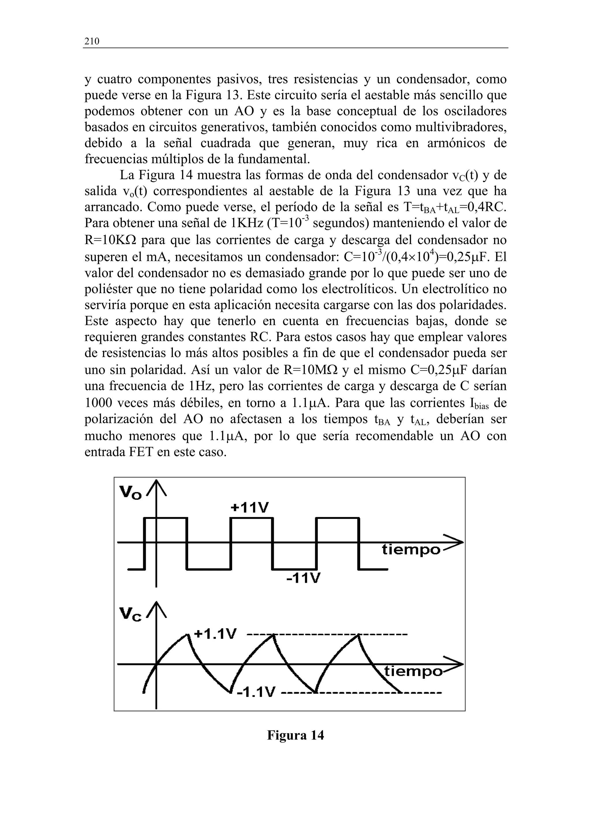 210


y cuatro componentes pasivos, tres resistencias y un condensador, como
puede verse en la Figura 13. Este circuito sería el aestable más sencillo que
podemos obtener con un AO y es la base conceptual de los osciladores
basados en circuitos generativos, también conocidos como multivibradores,
debido a la señal cuadrada que generan, muy rica en armónicos de
frecuencias múltiplos de la fundamental.
       La Figura 14 muestra las formas de onda del condensador vC(t) y de
salida vo(t) correspondientes al aestable de la Figura 13 una vez que ha
arrancado. Como puede verse, el período de la señal es T=tBA+tAL=0,4RC.
Para obtener una señal de 1KHz (T=10-3 segundos) manteniendo el valor de
R=10KΩ para que las corrientes de carga y descarga del condensador no
superen el mA, necesitamos un condensador: C=10-3/(0,4×104)=0,25µF. El
valor del condensador no es demasiado grande por lo que puede ser uno de
poliéster que no tiene polaridad como los electrolíticos. Un electrolítico no
serviría porque en esta aplicación necesita cargarse con las dos polaridades.
Este aspecto hay que tenerlo en cuenta en frecuencias bajas, donde se
requieren grandes constantes RC. Para estos casos hay que emplear valores
de resistencias lo más altos posibles a fin de que el condensador pueda ser
uno sin polaridad. Así un valor de R=10MΩ y el mismo C=0,25µF darían
una frecuencia de 1Hz, pero las corrientes de carga y descarga de C serían
1000 veces más débiles, en torno a 1.1µA. Para que las corrientes Ibias de
polarización del AO no afectasen a los tiempos tBA y tAL, deberían ser
mucho menores que 1.1µA, por lo que sería recomendable un AO con
entrada FET en este caso.




                                 Figura 14
 