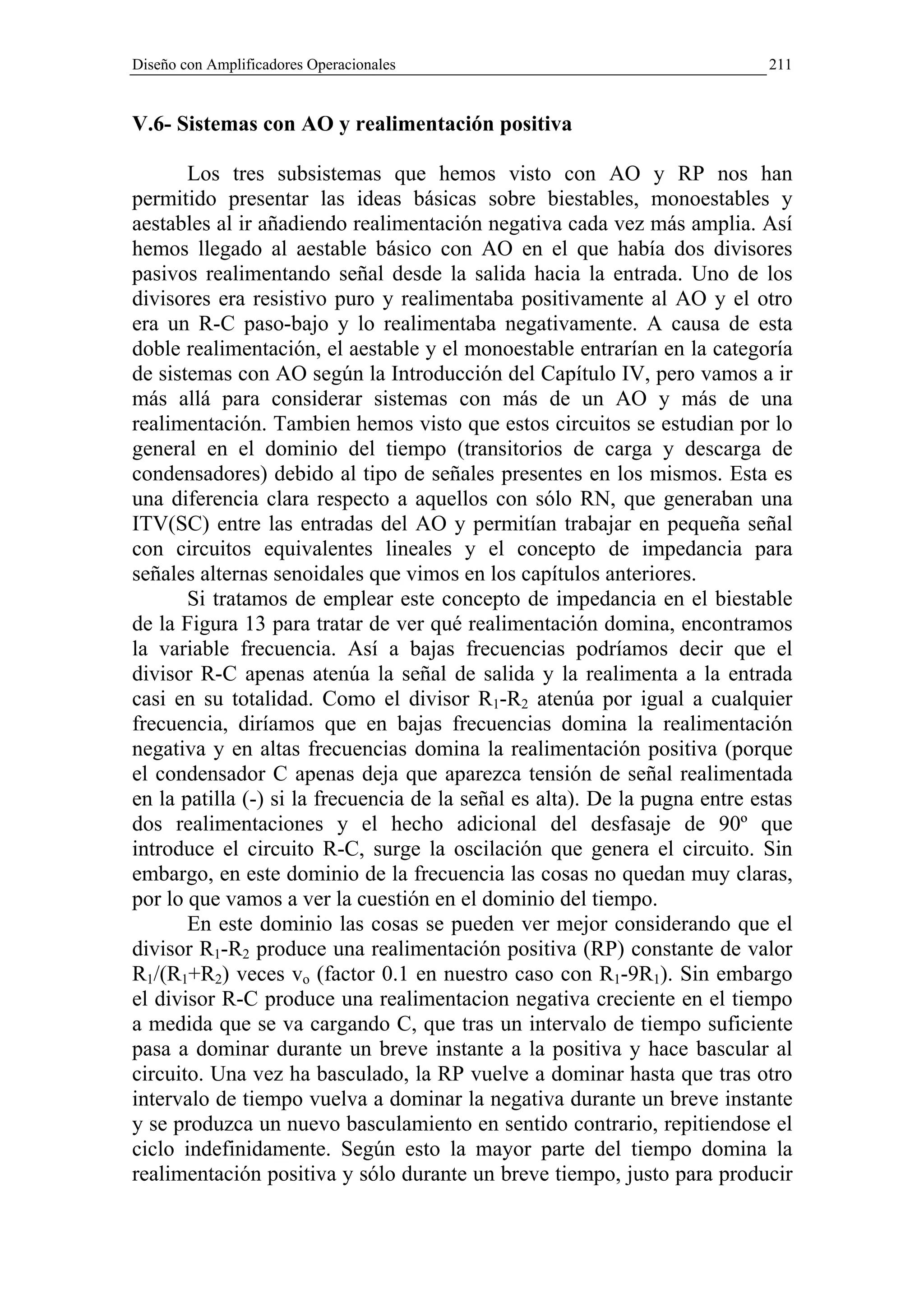 Diseño con Amplificadores Operacionales                                      211


V.6- Sistemas con AO y realimentación positiva

       Los tres subsistemas que hemos visto con AO y RP nos han
permitido presentar las ideas básicas sobre biestables, monoestables y
aestables al ir añadiendo realimentación negativa cada vez más amplia. Así
hemos llegado al aestable básico con AO en el que había dos divisores
pasivos realimentando señal desde la salida hacia la entrada. Uno de los
divisores era resistivo puro y realimentaba positivamente al AO y el otro
era un R-C paso-bajo y lo realimentaba negativamente. A causa de esta
doble realimentación, el aestable y el monoestable entrarían en la categoría
de sistemas con AO según la Introducción del Capítulo IV, pero vamos a ir
más allá para considerar sistemas con más de un AO y más de una
realimentación. Tambien hemos visto que estos circuitos se estudian por lo
general en el dominio del tiempo (transitorios de carga y descarga de
condensadores) debido al tipo de señales presentes en los mismos. Esta es
una diferencia clara respecto a aquellos con sólo RN, que generaban una
ITV(SC) entre las entradas del AO y permitían trabajar en pequeña señal
con circuitos equivalentes lineales y el concepto de impedancia para
señales alternas senoidales que vimos en los capítulos anteriores.
       Si tratamos de emplear este concepto de impedancia en el biestable
de la Figura 13 para tratar de ver qué realimentación domina, encontramos
la variable frecuencia. Así a bajas frecuencias podríamos decir que el
divisor R-C apenas atenúa la señal de salida y la realimenta a la entrada
casi en su totalidad. Como el divisor R1-R2 atenúa por igual a cualquier
frecuencia, diríamos que en bajas frecuencias domina la realimentación
negativa y en altas frecuencias domina la realimentación positiva (porque
el condensador C apenas deja que aparezca tensión de señal realimentada
en la patilla (-) si la frecuencia de la señal es alta). De la pugna entre estas
dos realimentaciones y el hecho adicional del desfasaje de 90º que
introduce el circuito R-C, surge la oscilación que genera el circuito. Sin
embargo, en este dominio de la frecuencia las cosas no quedan muy claras,
por lo que vamos a ver la cuestión en el dominio del tiempo.
       En este dominio las cosas se pueden ver mejor considerando que el
divisor R1-R2 produce una realimentación positiva (RP) constante de valor
R1/(R1+R2) veces vo (factor 0.1 en nuestro caso con R1-9R1). Sin embargo
el divisor R-C produce una realimentacion negativa creciente en el tiempo
a medida que se va cargando C, que tras un intervalo de tiempo suficiente
pasa a dominar durante un breve instante a la positiva y hace bascular al
circuito. Una vez ha basculado, la RP vuelve a dominar hasta que tras otro
intervalo de tiempo vuelva a dominar la negativa durante un breve instante
y se produzca un nuevo basculamiento en sentido contrario, repitiendose el
ciclo indefinidamente. Según esto la mayor parte del tiempo domina la
realimentación positiva y sólo durante un breve tiempo, justo para producir
 