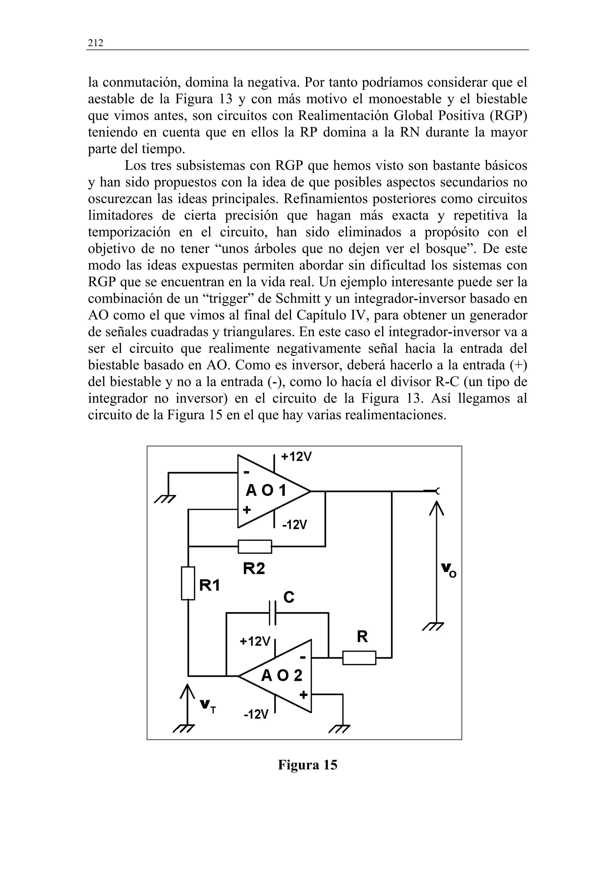 212


la conmutación, domina la negativa. Por tanto podríamos considerar que el
aestable de la Figura 13 y con más motivo el monoestable y el biestable
que vimos antes, son circuitos con Realimentación Global Positiva (RGP)
teniendo en cuenta que en ellos la RP domina a la RN durante la mayor
parte del tiempo.
       Los tres subsistemas con RGP que hemos visto son bastante básicos
y han sido propuestos con la idea de que posibles aspectos secundarios no
oscurezcan las ideas principales. Refinamientos posteriores como circuitos
limitadores de cierta precisión que hagan más exacta y repetitiva la
temporización en el circuito, han sido eliminados a propósito con el
objetivo de no tener “unos árboles que no dejen ver el bosque”. De este
modo las ideas expuestas permiten abordar sin dificultad los sistemas con
RGP que se encuentran en la vida real. Un ejemplo interesante puede ser la
combinación de un “trigger” de Schmitt y un integrador-inversor basado en
AO como el que vimos al final del Capítulo IV, para obtener un generador
de señales cuadradas y triangulares. En este caso el integrador-inversor va a
ser el circuito que realimente negativamente señal hacia la entrada del
biestable basado en AO. Como es inversor, deberá hacerlo a la entrada (+)
del biestable y no a la entrada (-), como lo hacía el divisor R-C (un tipo de
integrador no inversor) en el circuito de la Figura 13. Así llegamos al
circuito de la Figura 15 en el que hay varias realimentaciones.




                                 Figura 15
 