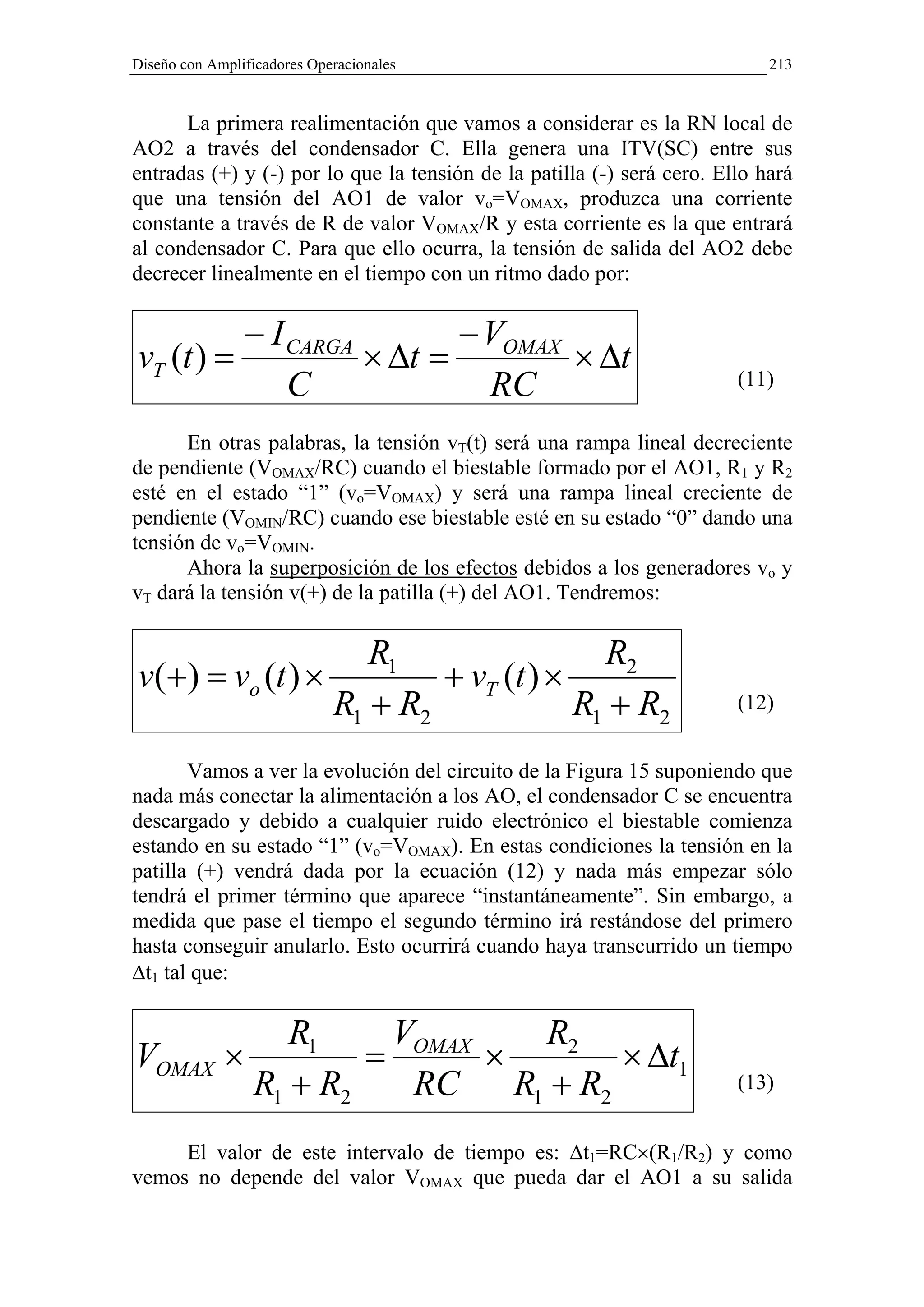 Diseño con Amplificadores Operacionales                                     213


      La primera realimentación que vamos a considerar es la RN local de
AO2 a través del condensador C. Ella genera una ITV(SC) entre sus
entradas (+) y (-) por lo que la tensión de la patilla (-) será cero. Ello hará
que una tensión del AO1 de valor vo=VOMAX, produzca una corriente
constante a través de R de valor VOMAX/R y esta corriente es la que entrará
al condensador C. Para que ello ocurra, la tensión de salida del AO2 debe
decrecer linealmente en el tiempo con un ritmo dado por:

          − I CARGA        − VOMAX
vT (t ) =           × ∆t =         × ∆t
              C              RC                                         (11)

      En otras palabras, la tensión vT(t) será una rampa lineal decreciente
de pendiente (VOMAX/RC) cuando el biestable formado por el AO1, R1 y R2
esté en el estado “1” (vo=VOMAX) y será una rampa lineal creciente de
pendiente (VOMIN/RC) cuando ese biestable esté en su estado “0” dando una
tensión de vo=VOMIN.
      Ahora la superposición de los efectos debidos a los generadores vo y
vT dará la tensión v(+) de la patilla (+) del AO1. Tendremos:

                    R1                 R2
v(+) = vo (t ) ×         + vT (t ) ×
                 R1 + R2             R1 + R2                            (12)


       Vamos a ver la evolución del circuito de la Figura 15 suponiendo que
nada más conectar la alimentación a los AO, el condensador C se encuentra
descargado y debido a cualquier ruido electrónico el biestable comienza
estando en su estado “1” (vo=VOMAX). En estas condiciones la tensión en la
patilla (+) vendrá dada por la ecuación (12) y nada más empezar sólo
tendrá el primer término que aparece “instantáneamente”. Sin embargo, a
medida que pase el tiempo el segundo término irá restándose del primero
hasta conseguir anularlo. Esto ocurrirá cuando haya transcurrido un tiempo
∆t1 tal que:

                    R1    V         R2
VOMAX ×                  = OMAX ×         × ∆t1
                 R1 + R2   RC     R1 + R2                               (13)


     El valor de este intervalo de tiempo es: ∆t1=RC×(R1/R2) y como
vemos no depende del valor VOMAX que pueda dar el AO1 a su salida
 