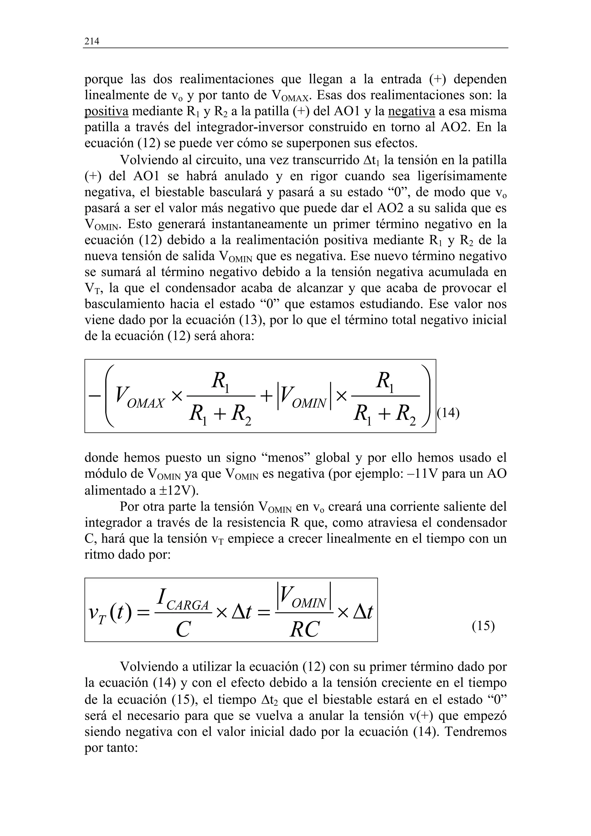 214


porque las dos realimentaciones que llegan a la entrada (+) dependen
linealmente de vo y por tanto de VOMAX. Esas dos realimentaciones son: la
positiva mediante R1 y R2 a la patilla (+) del AO1 y la negativa a esa misma
patilla a través del integrador-inversor construido en torno al AO2. En la
ecuación (12) se puede ver cómo se superponen sus efectos.
       Volviendo al circuito, una vez transcurrido ∆t1 la tensión en la patilla
(+) del AO1 se habrá anulado y en rigor cuando sea ligerísimamente
negativa, el biestable basculará y pasará a su estado “0”, de modo que vo
pasará a ser el valor más negativo que puede dar el AO2 a su salida que es
VOMIN. Esto generará instantaneamente un primer término negativo en la
ecuación (12) debido a la realimentación positiva mediante R1 y R2 de la
nueva tensión de salida VOMIN que es negativa. Ese nuevo término negativo
se sumará al término negativo debido a la tensión negativa acumulada en
VT, la que el condensador acaba de alcanzar y que acaba de provocar el
basculamiento hacia el estado “0” que estamos estudiando. Ese valor nos
viene dado por la ecuación (13), por lo que el término total negativo inicial
de la ecuación (12) será ahora:


            R1                R1 
 VOMAX ×
−                + VOMIN ×         
         R1 + R2           R1 + R2  (14)
                                    
donde hemos puesto un signo “menos” global y por ello hemos usado el
módulo de VOMIN ya que VOMIN es negativa (por ejemplo: –11V para un AO
alimentado a ±12V).
      Por otra parte la tensión VOMIN en vo creará una corriente saliente del
integrador a través de la resistencia R que, como atraviesa el condensador
C, hará que la tensión vT empiece a crecer linealmente en el tiempo con un
ritmo dado por:


          I CARGA        VOMIN
vT (t ) =         × ∆t =       × ∆t
             C            RC                                            (15)

      Volviendo a utilizar la ecuación (12) con su primer término dado por
la ecuación (14) y con el efecto debido a la tensión creciente en el tiempo
de la ecuación (15), el tiempo ∆t2 que el biestable estará en el estado “0”
será el necesario para que se vuelva a anular la tensión v(+) que empezó
siendo negativa con el valor inicial dado por la ecuación (14). Tendremos
por tanto:
 