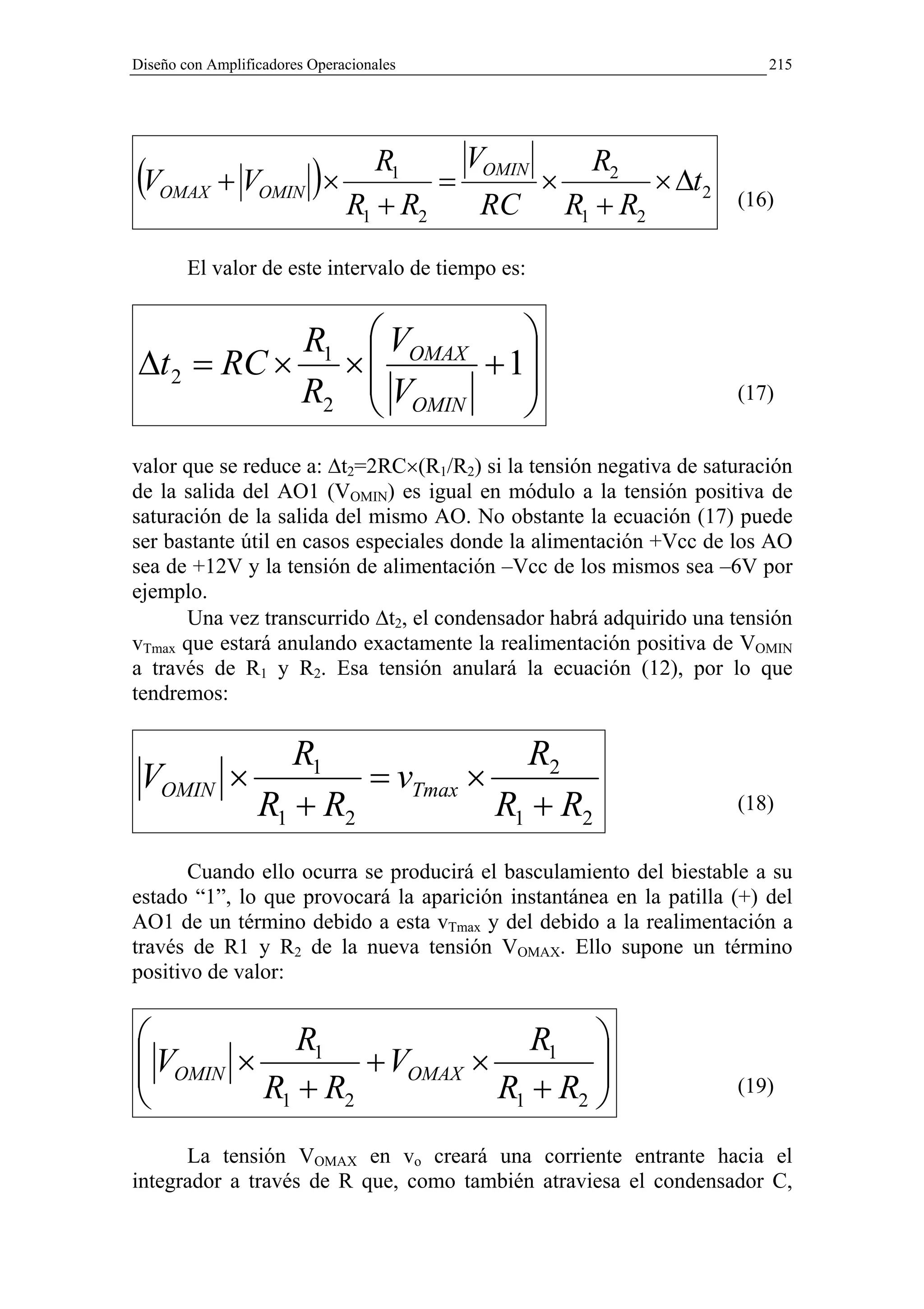 Diseño con Amplificadores Operacionales                                 215




                            VOMIN
(VOMAX + VOMIN )×    R1
                          =       ×
                                    R2
                                        × ∆t2
                  R1 + R2    RC R1 + R2                             (16)


        El valor de este intervalo de tiempo es:


            R1                   VOMAX    
∆t 2 = RC ×                    ×
                                V      + 1
                                           
            R2                   OMIN                             (17)


valor que se reduce a: ∆t2=2RC×(R1/R2) si la tensión negativa de saturación
de la salida del AO1 (VOMIN) es igual en módulo a la tensión positiva de
saturación de la salida del mismo AO. No obstante la ecuación (17) puede
ser bastante útil en casos especiales donde la alimentación +Vcc de los AO
sea de +12V y la tensión de alimentación –Vcc de los mismos sea –6V por
ejemplo.
      Una vez transcurrido ∆t2, el condensador habrá adquirido una tensión
vTmax que estará anulando exactamente la realimentación positiva de VOMIN
a través de R1 y R2. Esa tensión anulará la ecuación (12), por lo que
tendremos:

                   R1               R2
 VOMIN        ×         = vTmax ×
                R1 + R2           R1 + R2                           (18)


       Cuando ello ocurra se producirá el basculamiento del biestable a su
estado “1”, lo que provocará la aparición instantánea en la patilla (+) del
AO1 de un término debido a esta vTmax y del debido a la realimentación a
través de R1 y R2 de la nueva tensión VOMAX. Ello supone un término
positivo de valor:


            R1                R1 
 VOMIN ×
                 + VOMAX ×         
         R1 + R2           R1 + R2 
                                                                   (19)


      La tensión VOMAX en vo creará una corriente entrante hacia el
integrador a través de R que, como también atraviesa el condensador C,
 