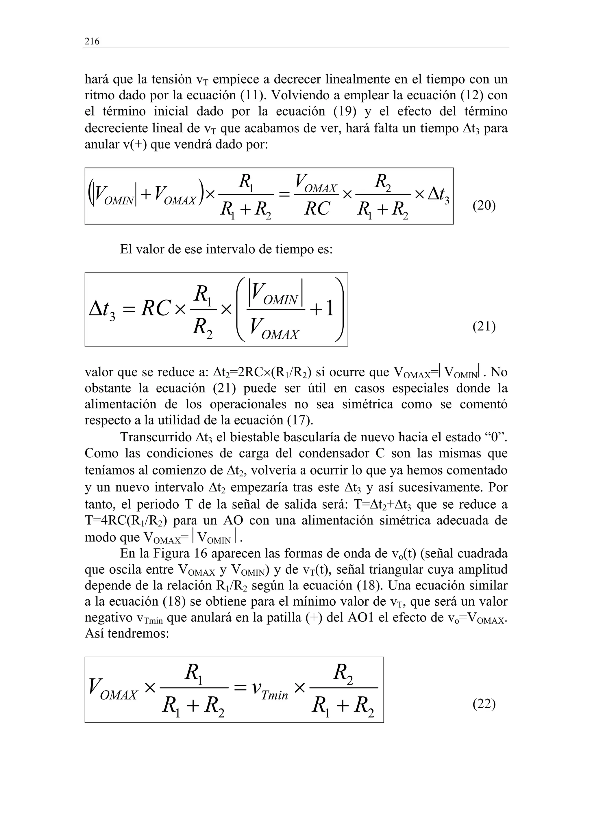 216


hará que la tensión vT empiece a decrecer linealmente en el tiempo con un
ritmo dado por la ecuación (11). Volviendo a emplear la ecuación (12) con
el término inicial dado por la ecuación (19) y el efecto del término
decreciente lineal de vT que acabamos de ver, hará falta un tiempo ∆t3 para
anular v(+) que vendrá dado por:


(V    OMIN   + VOMAX )×
                             R1    V
                                  = OMAX ×
                                           R2
                                               × ∆t3
                          R1 + R2   RC R1 + R2                        (20)


        El valor de ese intervalo de tiempo es:


           R1               VOMIN    
∆t3 = RC ×                ×
                           V      + 1
                                      
           R2               OMAX                                    (21)


valor que se reduce a: ∆t2=2RC×(R1/R2) si ocurre que VOMAX=VOMIN. No
obstante la ecuación (21) puede ser útil en casos especiales donde la
alimentación de los operacionales no sea simétrica como se comentó
respecto a la utilidad de la ecuación (17).
       Transcurrido ∆t3 el biestable bascularía de nuevo hacia el estado “0”.
Como las condiciones de carga del condensador C son las mismas que
teníamos al comienzo de ∆t2, volvería a ocurrir lo que ya hemos comentado
y un nuevo intervalo ∆t2 empezaría tras este ∆t3 y así sucesivamente. Por
tanto, el periodo T de la señal de salida será: T=∆t2+∆t3 que se reduce a
T=4RC(R1/R2) para un AO con una alimentación simétrica adecuada de
modo que VOMAX=VOMIN.
       En la Figura 16 aparecen las formas de onda de vo(t) (señal cuadrada
que oscila entre VOMAX y VOMIN) y de vT(t), señal triangular cuya amplitud
depende de la relación R1/R2 según la ecuación (18). Una ecuación similar
a la ecuación (18) se obtiene para el mínimo valor de vT, que será un valor
negativo vTmin que anulará en la patilla (+) del AO1 el efecto de vo=VOMAX.
Así tendremos:

           R1               R2
VOMAX ×         = vTmin ×
        R1 + R2           R1 + R2                                     (22)
 