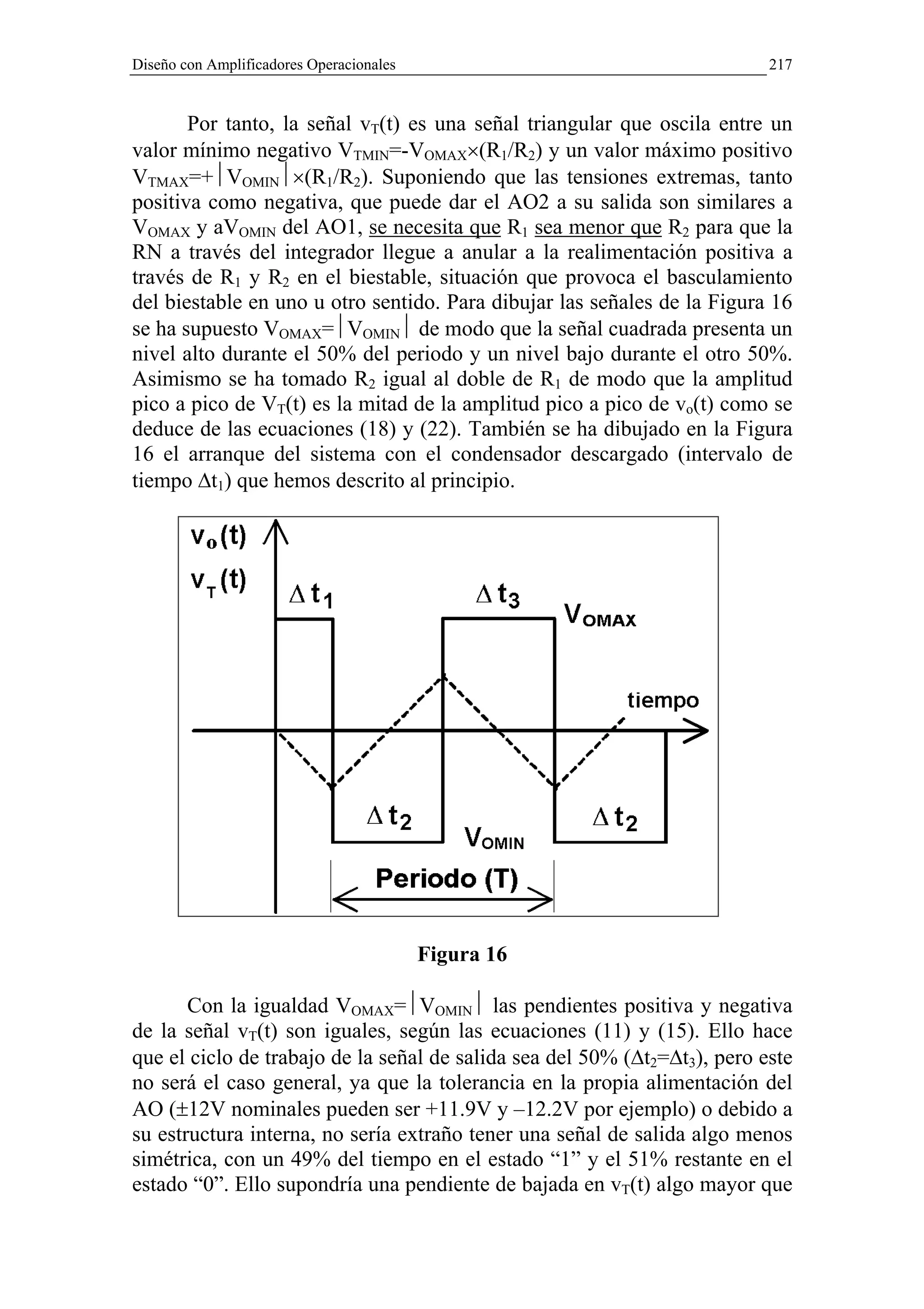 Diseño con Amplificadores Operacionales                                    217


       Por tanto, la señal vT(t) es una señal triangular que oscila entre un
valor mínimo negativo VTMIN=-VOMAX×(R1/R2) y un valor máximo positivo
VTMAX=+VOMIN×(R1/R2). Suponiendo que las tensiones extremas, tanto
positiva como negativa, que puede dar el AO2 a su salida son similares a
VOMAX y aVOMIN del AO1, se necesita que R1 sea menor que R2 para que la
RN a través del integrador llegue a anular a la realimentación positiva a
través de R1 y R2 en el biestable, situación que provoca el basculamiento
del biestable en uno u otro sentido. Para dibujar las señales de la Figura 16
se ha supuesto VOMAX=VOMIN de modo que la señal cuadrada presenta un
nivel alto durante el 50% del periodo y un nivel bajo durante el otro 50%.
Asimismo se ha tomado R2 igual al doble de R1 de modo que la amplitud
pico a pico de VT(t) es la mitad de la amplitud pico a pico de vo(t) como se
deduce de las ecuaciones (18) y (22). También se ha dibujado en la Figura
16 el arranque del sistema con el condensador descargado (intervalo de
tiempo ∆t1) que hemos descrito al principio.




                                          Figura 16

       Con la igualdad VOMAX=VOMIN las pendientes positiva y negativa
de la señal vT(t) son iguales, según las ecuaciones (11) y (15). Ello hace
que el ciclo de trabajo de la señal de salida sea del 50% (∆t2=∆t3), pero este
no será el caso general, ya que la tolerancia en la propia alimentación del
AO (±12V nominales pueden ser +11.9V y –12.2V por ejemplo) o debido a
su estructura interna, no sería extraño tener una señal de salida algo menos
simétrica, con un 49% del tiempo en el estado “1” y el 51% restante en el
estado “0”. Ello supondría una pendiente de bajada en vT(t) algo mayor que
 