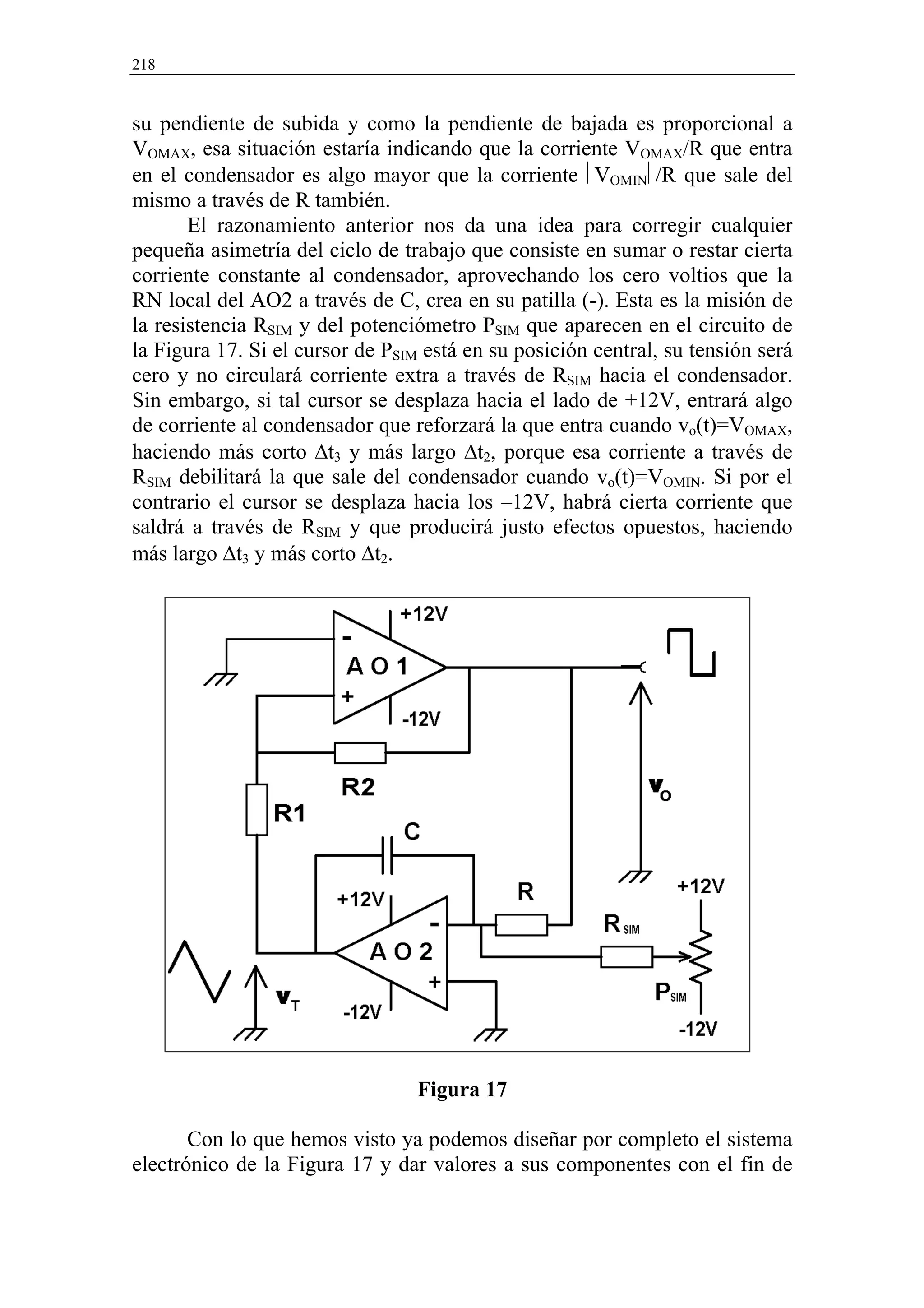 218


su pendiente de subida y como la pendiente de bajada es proporcional a
VOMAX, esa situación estaría indicando que la corriente VOMAX/R que entra
en el condensador es algo mayor que la corriente VOMIN/R que sale del
mismo a través de R también.
       El razonamiento anterior nos da una idea para corregir cualquier
pequeña asimetría del ciclo de trabajo que consiste en sumar o restar cierta
corriente constante al condensador, aprovechando los cero voltios que la
RN local del AO2 a través de C, crea en su patilla (-). Esta es la misión de
la resistencia RSIM y del potenciómetro PSIM que aparecen en el circuito de
la Figura 17. Si el cursor de PSIM está en su posición central, su tensión será
cero y no circulará corriente extra a través de RSIM hacia el condensador.
Sin embargo, si tal cursor se desplaza hacia el lado de +12V, entrará algo
de corriente al condensador que reforzará la que entra cuando vo(t)=VOMAX,
haciendo más corto ∆t3 y más largo ∆t2, porque esa corriente a través de
RSIM debilitará la que sale del condensador cuando vo(t)=VOMIN. Si por el
contrario el cursor se desplaza hacia los –12V, habrá cierta corriente que
saldrá a través de RSIM y que producirá justo efectos opuestos, haciendo
más largo ∆t3 y más corto ∆t2.




                                  Figura 17

       Con lo que hemos visto ya podemos diseñar por completo el sistema
electrónico de la Figura 17 y dar valores a sus componentes con el fin de
 