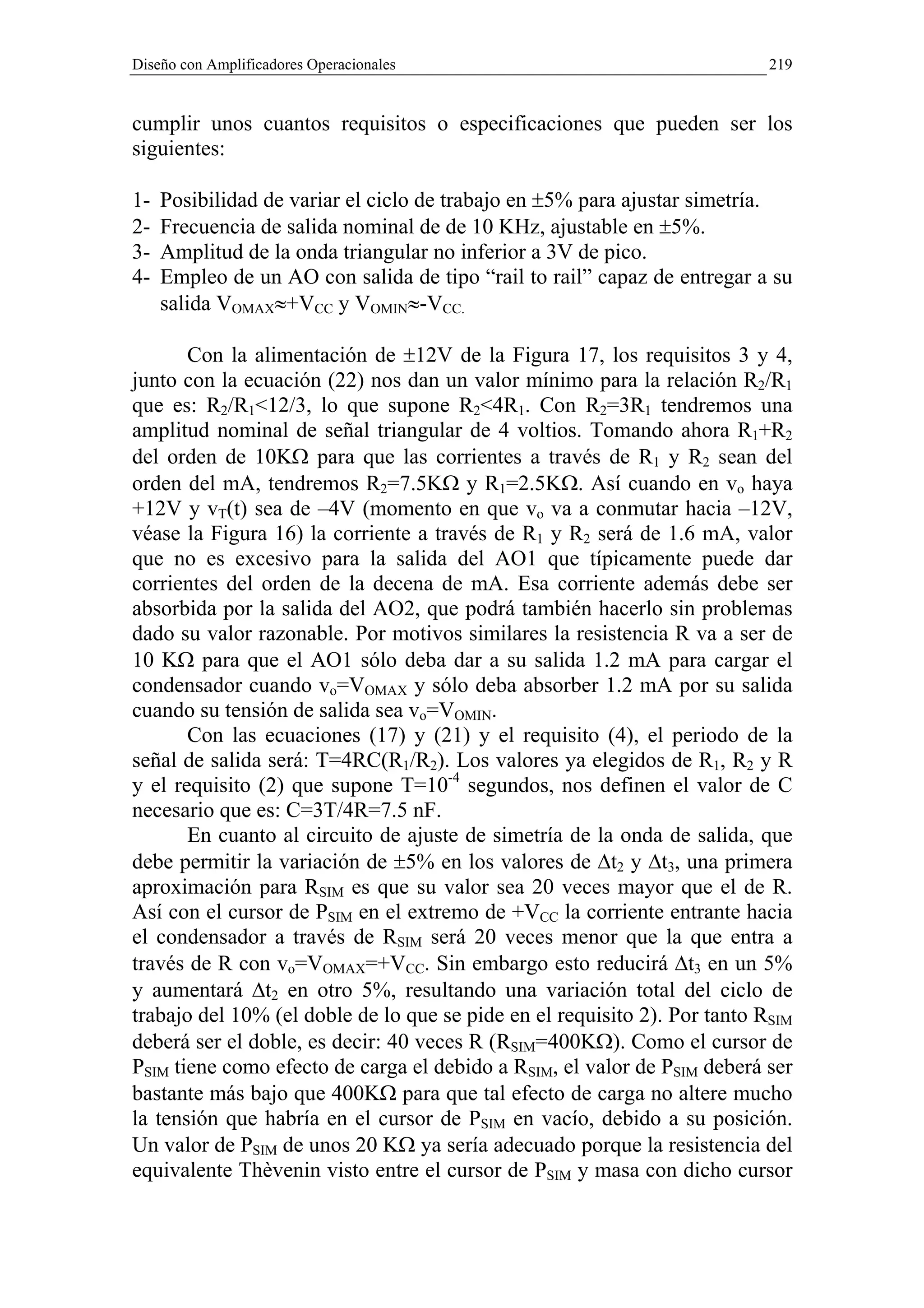 Diseño con Amplificadores Operacionales                                    219


cumplir unos cuantos requisitos o especificaciones que pueden ser los
siguientes:

1-   Posibilidad de variar el ciclo de trabajo en ±5% para ajustar simetría.
2-   Frecuencia de salida nominal de de 10 KHz, ajustable en ±5%.
3-   Amplitud de la onda triangular no inferior a 3V de pico.
4-   Empleo de un AO con salida de tipo “rail to rail” capaz de entregar a su
     salida VOMAX≈+VCC y VOMIN≈-VCC.

       Con la alimentación de ±12V de la Figura 17, los requisitos 3 y 4,
junto con la ecuación (22) nos dan un valor mínimo para la relación R2/R1
que es: R2/R1<12/3, lo que supone R2<4R1. Con R2=3R1 tendremos una
amplitud nominal de señal triangular de 4 voltios. Tomando ahora R1+R2
del orden de 10KΩ para que las corrientes a través de R1 y R2 sean del
orden del mA, tendremos R2=7.5KΩ y R1=2.5KΩ. Así cuando en vo haya
+12V y vT(t) sea de –4V (momento en que vo va a conmutar hacia –12V,
véase la Figura 16) la corriente a través de R1 y R2 será de 1.6 mA, valor
que no es excesivo para la salida del AO1 que típicamente puede dar
corrientes del orden de la decena de mA. Esa corriente además debe ser
absorbida por la salida del AO2, que podrá también hacerlo sin problemas
dado su valor razonable. Por motivos similares la resistencia R va a ser de
10 KΩ para que el AO1 sólo deba dar a su salida 1.2 mA para cargar el
condensador cuando vo=VOMAX y sólo deba absorber 1.2 mA por su salida
cuando su tensión de salida sea vo=VOMIN.
       Con las ecuaciones (17) y (21) y el requisito (4), el periodo de la
señal de salida será: T=4RC(R1/R2). Los valores ya elegidos de R1, R2 y R
y el requisito (2) que supone T=10-4 segundos, nos definen el valor de C
necesario que es: C=3T/4R=7.5 nF.
       En cuanto al circuito de ajuste de simetría de la onda de salida, que
debe permitir la variación de ±5% en los valores de ∆t2 y ∆t3, una primera
aproximación para RSIM es que su valor sea 20 veces mayor que el de R.
Así con el cursor de PSIM en el extremo de +VCC la corriente entrante hacia
el condensador a través de RSIM será 20 veces menor que la que entra a
través de R con vo=VOMAX=+VCC. Sin embargo esto reducirá ∆t3 en un 5%
y aumentará ∆t2 en otro 5%, resultando una variación total del ciclo de
trabajo del 10% (el doble de lo que se pide en el requisito 2). Por tanto RSIM
deberá ser el doble, es decir: 40 veces R (RSIM=400KΩ). Como el cursor de
PSIM tiene como efecto de carga el debido a RSIM, el valor de PSIM deberá ser
bastante más bajo que 400KΩ para que tal efecto de carga no altere mucho
la tensión que habría en el cursor de PSIM en vacío, debido a su posición.
Un valor de PSIM de unos 20 KΩ ya sería adecuado porque la resistencia del
equivalente Thèvenin visto entre el cursor de PSIM y masa con dicho cursor
 