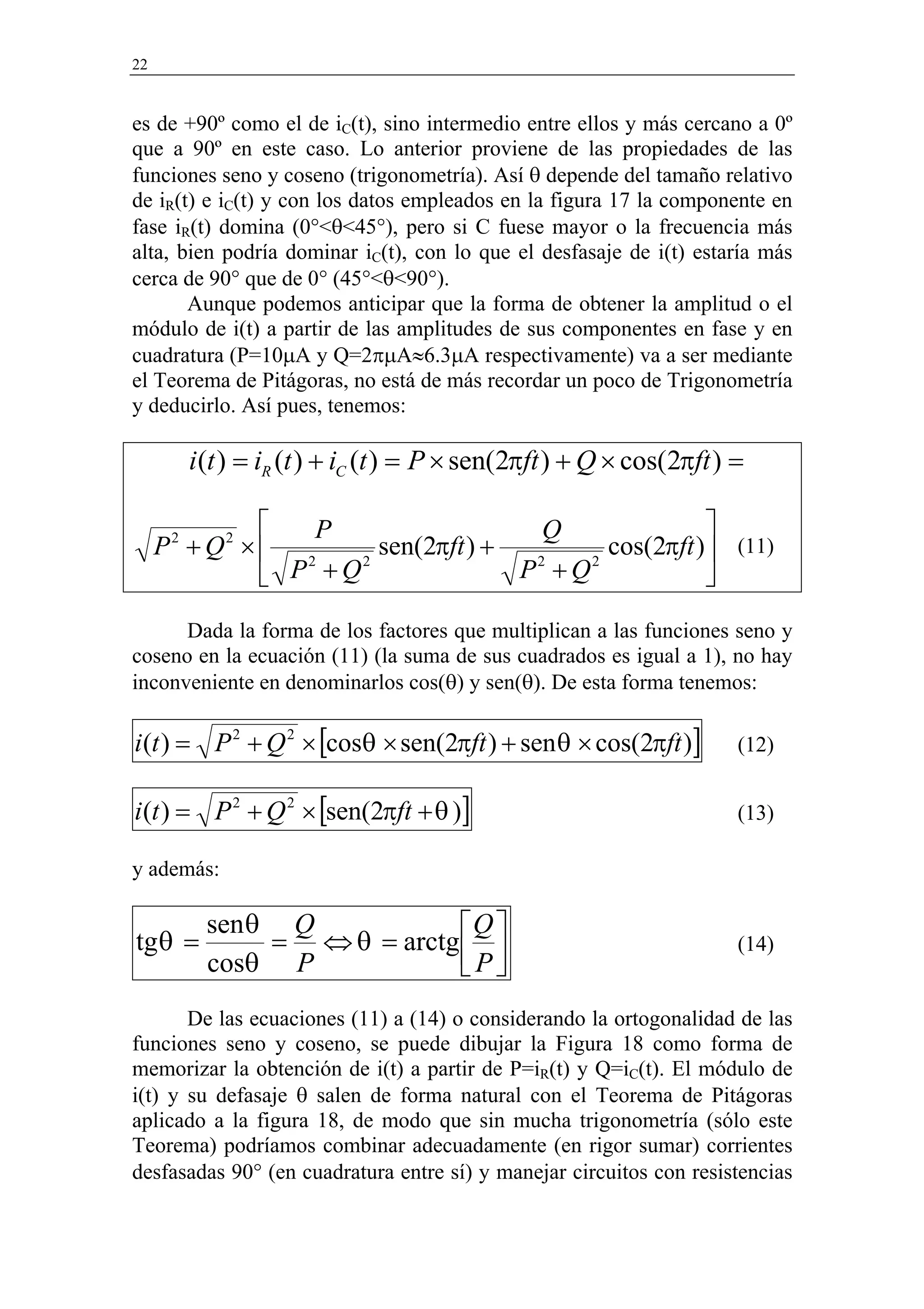 22


es de +90º como el de iC(t), sino intermedio entre ellos y más cercano a 0º
que a 90º en este caso. Lo anterior proviene de las propiedades de las
funciones seno y coseno (trigonometría). Así θ depende del tamaño relativo
de iR(t) e iC(t) y con los datos empleados en la figura 17 la componente en
fase iR(t) domina (0°<θ<45°), pero si C fuese mayor o la frecuencia más
alta, bien podría dominar iC(t), con lo que el desfasaje de i(t) estaría más
cerca de 90° que de 0° (45°<θ<90°).
       Aunque podemos anticipar que la forma de obtener la amplitud o el
módulo de i(t) a partir de las amplitudes de sus componentes en fase y en
cuadratura (P=10µA y Q=2πµA≈6.3µA respectivamente) va a ser mediante
el Teorema de Pitágoras, no está de más recordar un poco de Trigonometría
y deducirlo. Así pues, tenemos:

          i (t ) = iR (t ) + iC (t ) = P × sen(2πft ) + Q × cos(2πft ) =

              P                   Q              
     P +Q × 2
      2       2
                    sen(2πft ) +        cos(2πft ) (11)
            P +Q                P +Q
                  2               2   2
                                                  
      Dada la forma de los factores que multiplican a las funciones seno y
coseno en la ecuación (11) (la suma de sus cuadrados es igual a 1), no hay
inconveniente en denominarlos cos(θ) y sen(θ). De esta forma tenemos:

i (t ) = P 2 + Q 2 × [cosθ × sen(2πft ) + sen θ × cos(2πft )]          (12)


i (t ) = P 2 + Q 2 × [sen(2πft + θ )]                                  (13)

y además:

           sen θ Q            Q 
tg θ =          = ⇔ θ = arctg                                        (14)
           cosθ P             P
       De las ecuaciones (11) a (14) o considerando la ortogonalidad de las
funciones seno y coseno, se puede dibujar la Figura 18 como forma de
memorizar la obtención de i(t) a partir de P=iR(t) y Q=iC(t). El módulo de
i(t) y su defasaje θ salen de forma natural con el Teorema de Pitágoras
aplicado a la figura 18, de modo que sin mucha trigonometría (sólo este
Teorema) podríamos combinar adecuadamente (en rigor sumar) corrientes
desfasadas 90° (en cuadratura entre sí) y manejar circuitos con resistencias
 
