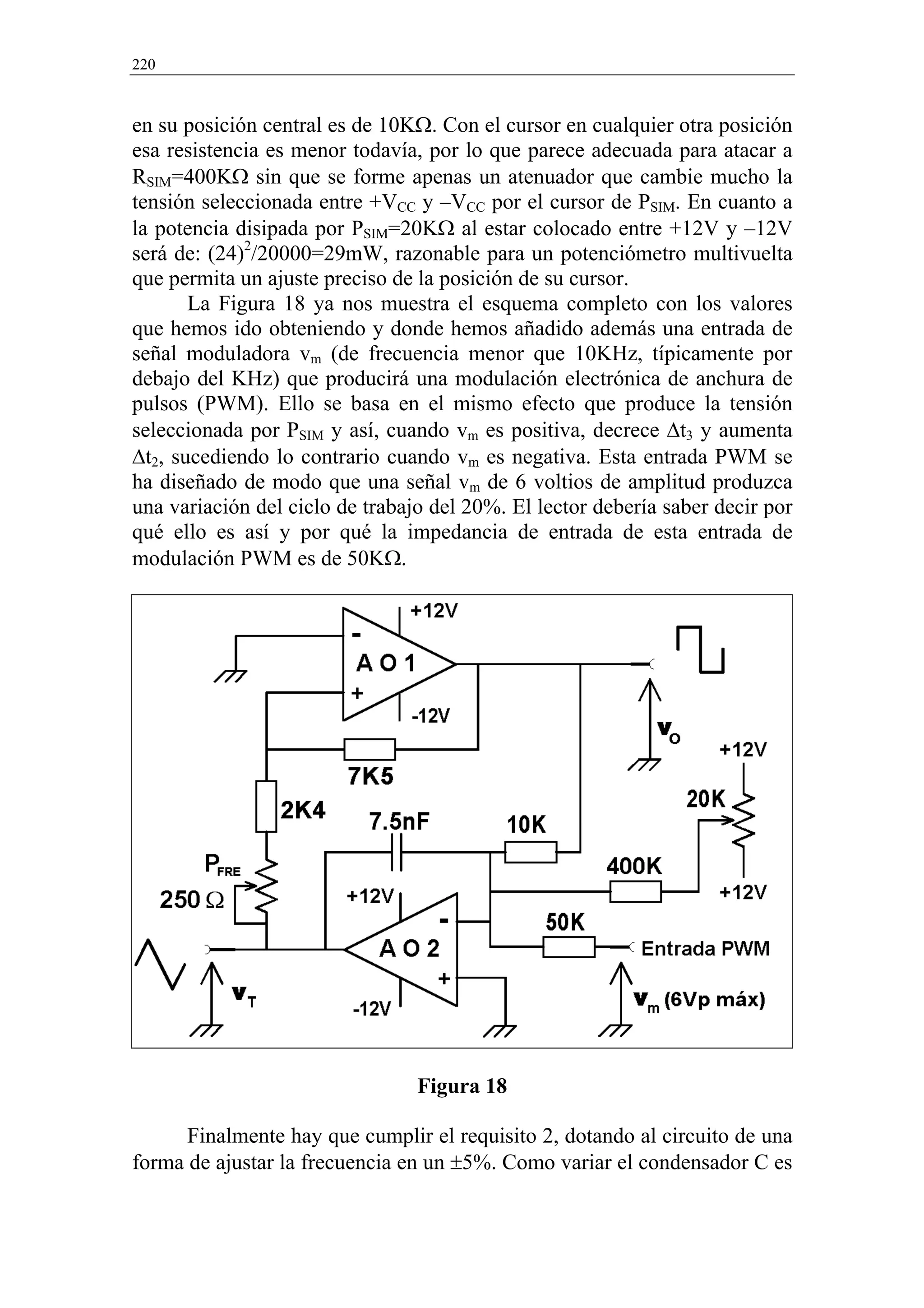 220



en su posición central es de 10KΩ. Con el cursor en cualquier otra posición
esa resistencia es menor todavía, por lo que parece adecuada para atacar a
RSIM=400KΩ sin que se forme apenas un atenuador que cambie mucho la
tensión seleccionada entre +VCC y –VCC por el cursor de PSIM. En cuanto a
la potencia disipada por PSIM=20KΩ al estar colocado entre +12V y –12V
será de: (24)2/20000=29mW, razonable para un potenciómetro multivuelta
que permita un ajuste preciso de la posición de su cursor.
       La Figura 18 ya nos muestra el esquema completo con los valores
que hemos ido obteniendo y donde hemos añadido además una entrada de
señal moduladora vm (de frecuencia menor que 10KHz, típicamente por
debajo del KHz) que producirá una modulación electrónica de anchura de
pulsos (PWM). Ello se basa en el mismo efecto que produce la tensión
seleccionada por PSIM y así, cuando vm es positiva, decrece ∆t3 y aumenta
∆t2, sucediendo lo contrario cuando vm es negativa. Esta entrada PWM se
ha diseñado de modo que una señal vm de 6 voltios de amplitud produzca
una variación del ciclo de trabajo del 20%. El lector debería saber decir por
qué ello es así y por qué la impedancia de entrada de esta entrada de
modulación PWM es de 50KΩ.




                                 Figura 18

      Finalmente hay que cumplir el requisito 2, dotando al circuito de una
forma de ajustar la frecuencia en un ±5%. Como variar el condensador C es
 