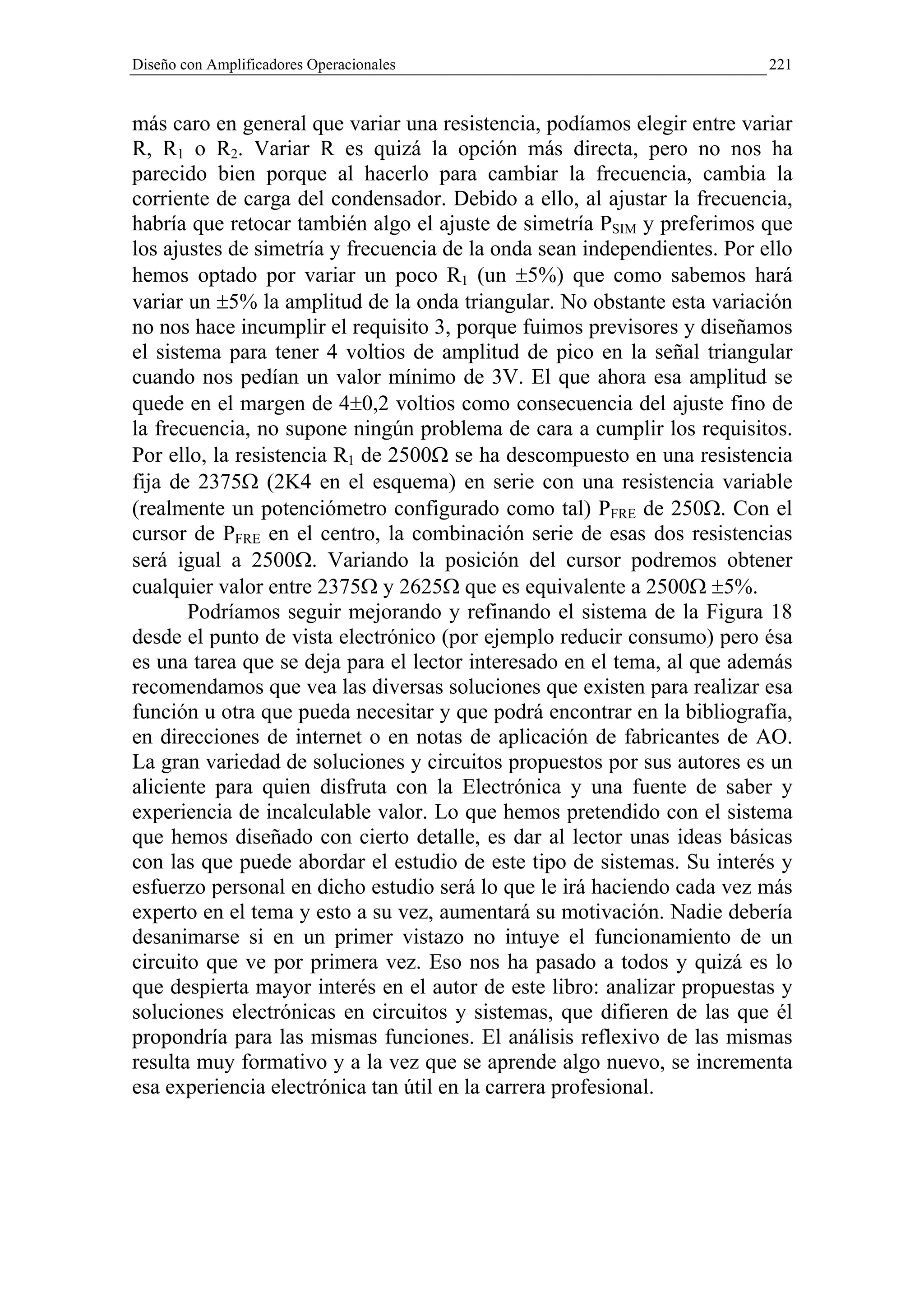 Diseño con Amplificadores Operacionales                                   221


más caro en general que variar una resistencia, podíamos elegir entre variar
R, R1 o R2. Variar R es quizá la opción más directa, pero no nos ha
parecido bien porque al hacerlo para cambiar la frecuencia, cambia la
corriente de carga del condensador. Debido a ello, al ajustar la frecuencia,
habría que retocar también algo el ajuste de simetría PSIM y preferimos que
los ajustes de simetría y frecuencia de la onda sean independientes. Por ello
hemos optado por variar un poco R1 (un ±5%) que como sabemos hará
variar un ±5% la amplitud de la onda triangular. No obstante esta variación
no nos hace incumplir el requisito 3, porque fuimos previsores y diseñamos
el sistema para tener 4 voltios de amplitud de pico en la señal triangular
cuando nos pedían un valor mínimo de 3V. El que ahora esa amplitud se
quede en el margen de 4±0,2 voltios como consecuencia del ajuste fino de
la frecuencia, no supone ningún problema de cara a cumplir los requisitos.
Por ello, la resistencia R1 de 2500Ω se ha descompuesto en una resistencia
fija de 2375Ω (2K4 en el esquema) en serie con una resistencia variable
(realmente un potenciómetro configurado como tal) PFRE de 250Ω. Con el
cursor de PFRE en el centro, la combinación serie de esas dos resistencias
será igual a 2500Ω. Variando la posición del cursor podremos obtener
cualquier valor entre 2375Ω y 2625Ω que es equivalente a 2500Ω ±5%.
       Podríamos seguir mejorando y refinando el sistema de la Figura 18
desde el punto de vista electrónico (por ejemplo reducir consumo) pero ésa
es una tarea que se deja para el lector interesado en el tema, al que además
recomendamos que vea las diversas soluciones que existen para realizar esa
función u otra que pueda necesitar y que podrá encontrar en la bibliografía,
en direcciones de internet o en notas de aplicación de fabricantes de AO.
La gran variedad de soluciones y circuitos propuestos por sus autores es un
aliciente para quien disfruta con la Electrónica y una fuente de saber y
experiencia de incalculable valor. Lo que hemos pretendido con el sistema
que hemos diseñado con cierto detalle, es dar al lector unas ideas básicas
con las que puede abordar el estudio de este tipo de sistemas. Su interés y
esfuerzo personal en dicho estudio será lo que le irá haciendo cada vez más
experto en el tema y esto a su vez, aumentará su motivación. Nadie debería
desanimarse si en un primer vistazo no intuye el funcionamiento de un
circuito que ve por primera vez. Eso nos ha pasado a todos y quizá es lo
que despierta mayor interés en el autor de este libro: analizar propuestas y
soluciones electrónicas en circuitos y sistemas, que difieren de las que él
propondría para las mismas funciones. El análisis reflexivo de las mismas
resulta muy formativo y a la vez que se aprende algo nuevo, se incrementa
esa experiencia electrónica tan útil en la carrera profesional.
 