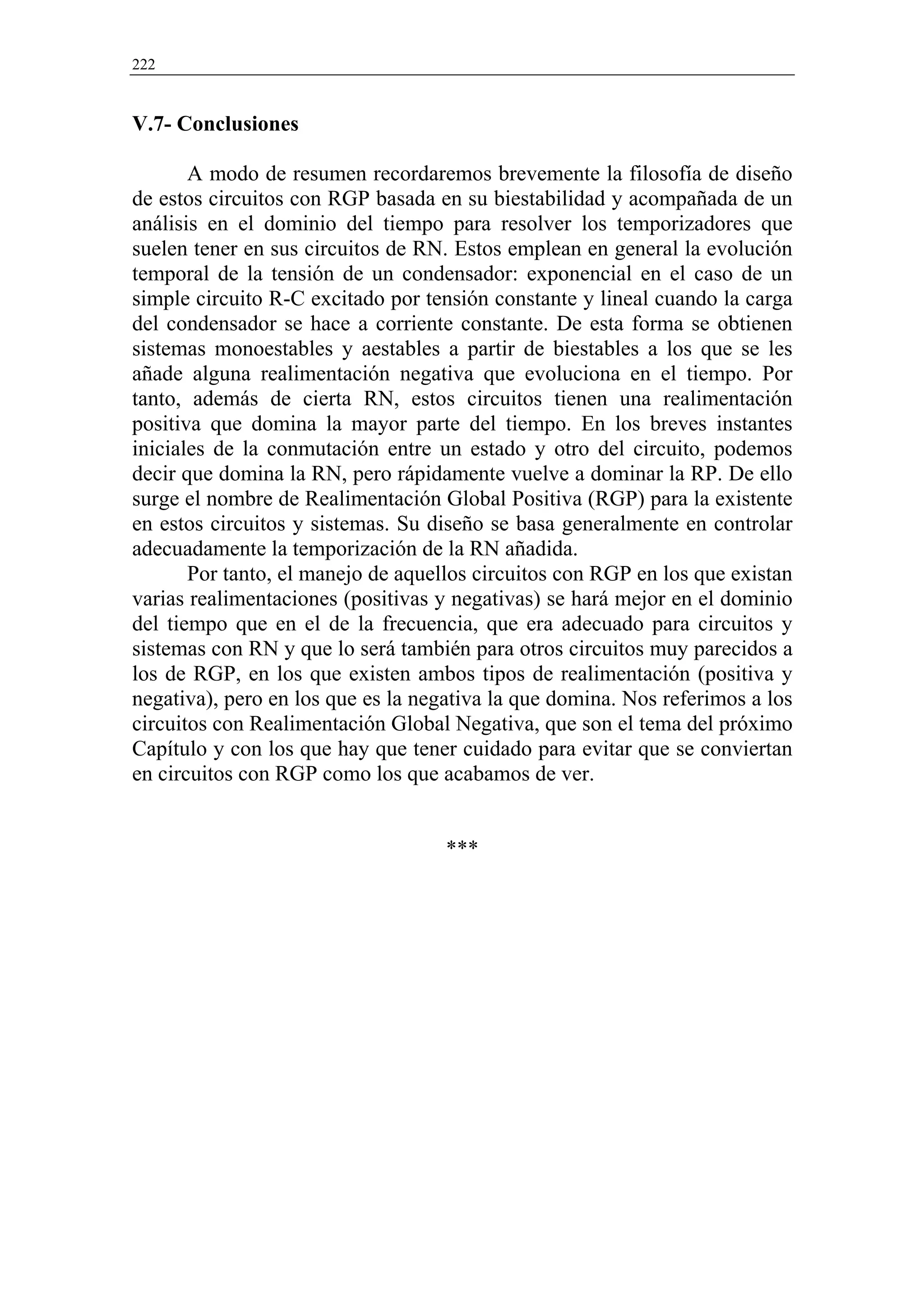 222


V.7- Conclusiones

       A modo de resumen recordaremos brevemente la filosofía de diseño
de estos circuitos con RGP basada en su biestabilidad y acompañada de un
análisis en el dominio del tiempo para resolver los temporizadores que
suelen tener en sus circuitos de RN. Estos emplean en general la evolución
temporal de la tensión de un condensador: exponencial en el caso de un
simple circuito R-C excitado por tensión constante y lineal cuando la carga
del condensador se hace a corriente constante. De esta forma se obtienen
sistemas monoestables y aestables a partir de biestables a los que se les
añade alguna realimentación negativa que evoluciona en el tiempo. Por
tanto, además de cierta RN, estos circuitos tienen una realimentación
positiva que domina la mayor parte del tiempo. En los breves instantes
iniciales de la conmutación entre un estado y otro del circuito, podemos
decir que domina la RN, pero rápidamente vuelve a dominar la RP. De ello
surge el nombre de Realimentación Global Positiva (RGP) para la existente
en estos circuitos y sistemas. Su diseño se basa generalmente en controlar
adecuadamente la temporización de la RN añadida.
       Por tanto, el manejo de aquellos circuitos con RGP en los que existan
varias realimentaciones (positivas y negativas) se hará mejor en el dominio
del tiempo que en el de la frecuencia, que era adecuado para circuitos y
sistemas con RN y que lo será también para otros circuitos muy parecidos a
los de RGP, en los que existen ambos tipos de realimentación (positiva y
negativa), pero en los que es la negativa la que domina. Nos referimos a los
circuitos con Realimentación Global Negativa, que son el tema del próximo
Capítulo y con los que hay que tener cuidado para evitar que se conviertan
en circuitos con RGP como los que acabamos de ver.


                                    ***
 