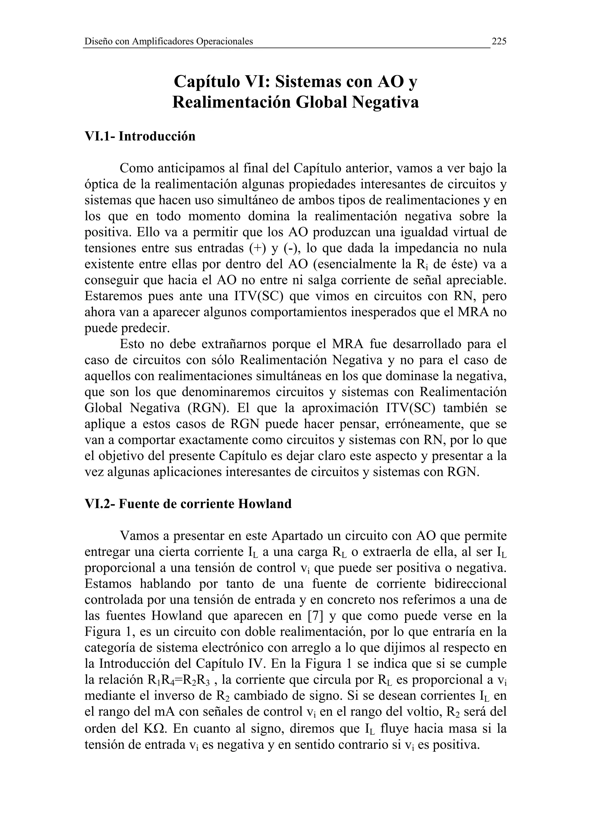 Diseño con Amplificadores Operacionales                                    225



                    Capítulo VI: Sistemas con AO y
                    Realimentación Global Negativa
VI.1- Introducción

       Como anticipamos al final del Capítulo anterior, vamos a ver bajo la
óptica de la realimentación algunas propiedades interesantes de circuitos y
sistemas que hacen uso simultáneo de ambos tipos de realimentaciones y en
los que en todo momento domina la realimentación negativa sobre la
positiva. Ello va a permitir que los AO produzcan una igualdad virtual de
tensiones entre sus entradas (+) y (-), lo que dada la impedancia no nula
existente entre ellas por dentro del AO (esencialmente la Ri de éste) va a
conseguir que hacia el AO no entre ni salga corriente de señal apreciable.
Estaremos pues ante una ITV(SC) que vimos en circuitos con RN, pero
ahora van a aparecer algunos comportamientos inesperados que el MRA no
puede predecir.
       Esto no debe extrañarnos porque el MRA fue desarrollado para el
caso de circuitos con sólo Realimentación Negativa y no para el caso de
aquellos con realimentaciones simultáneas en los que dominase la negativa,
que son los que denominaremos circuitos y sistemas con Realimentación
Global Negativa (RGN). El que la aproximación ITV(SC) también se
aplique a estos casos de RGN puede hacer pensar, erróneamente, que se
van a comportar exactamente como circuitos y sistemas con RN, por lo que
el objetivo del presente Capítulo es dejar claro este aspecto y presentar a la
vez algunas aplicaciones interesantes de circuitos y sistemas con RGN.

VI.2- Fuente de corriente Howland

       Vamos a presentar en este Apartado un circuito con AO que permite
entregar una cierta corriente IL a una carga RL o extraerla de ella, al ser IL
proporcional a una tensión de control vi que puede ser positiva o negativa.
Estamos hablando por tanto de una fuente de corriente bidireccional
controlada por una tensión de entrada y en concreto nos referimos a una de
las fuentes Howland que aparecen en [7] y que como puede verse en la
Figura 1, es un circuito con doble realimentación, por lo que entraría en la
categoría de sistema electrónico con arreglo a lo que dijimos al respecto en
la Introducción del Capítulo IV. En la Figura 1 se indica que si se cumple
la relación R1R4=R2R3 , la corriente que circula por RL es proporcional a vi
mediante el inverso de R2 cambiado de signo. Si se desean corrientes IL en
el rango del mA con señales de control vi en el rango del voltio, R2 será del
orden del KΩ. En cuanto al signo, diremos que IL fluye hacia masa si la
tensión de entrada vi es negativa y en sentido contrario si vi es positiva.
 