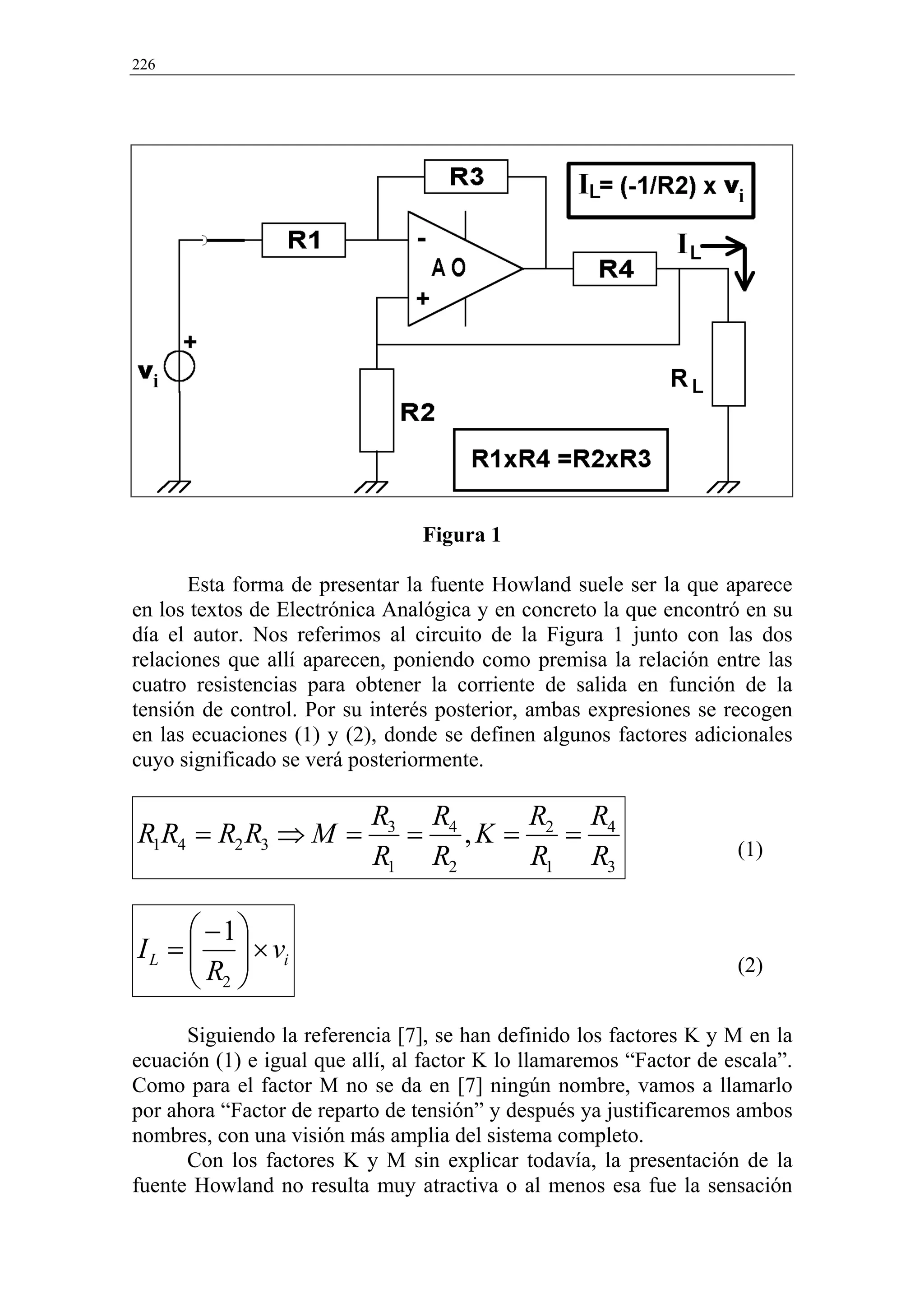 226




                                 Figura 1

       Esta forma de presentar la fuente Howland suele ser la que aparece
en los textos de Electrónica Analógica y en concreto la que encontró en su
día el autor. Nos referimos al circuito de la Figura 1 junto con las dos
relaciones que allí aparecen, poniendo como premisa la relación entre las
cuatro resistencias para obtener la corriente de salida en función de la
tensión de control. Por su interés posterior, ambas expresiones se recogen
en las ecuaciones (1) y (2), donde se definen algunos factores adicionales
cuyo significado se verá posteriormente.

                           R3 R4   R   R
R1R4 = R2 R3 ⇒ M =           = ,K = 2 = 4                            (1)
                           R1 R2   R1 R3

       −1
I L =   × vi
      R                                                            (2)
       2
      Siguiendo la referencia [7], se han definido los factores K y M en la
ecuación (1) e igual que allí, al factor K lo llamaremos “Factor de escala”.
Como para el factor M no se da en [7] ningún nombre, vamos a llamarlo
por ahora “Factor de reparto de tensión” y después ya justificaremos ambos
nombres, con una visión más amplia del sistema completo.
      Con los factores K y M sin explicar todavía, la presentación de la
fuente Howland no resulta muy atractiva o al menos esa fue la sensación
 