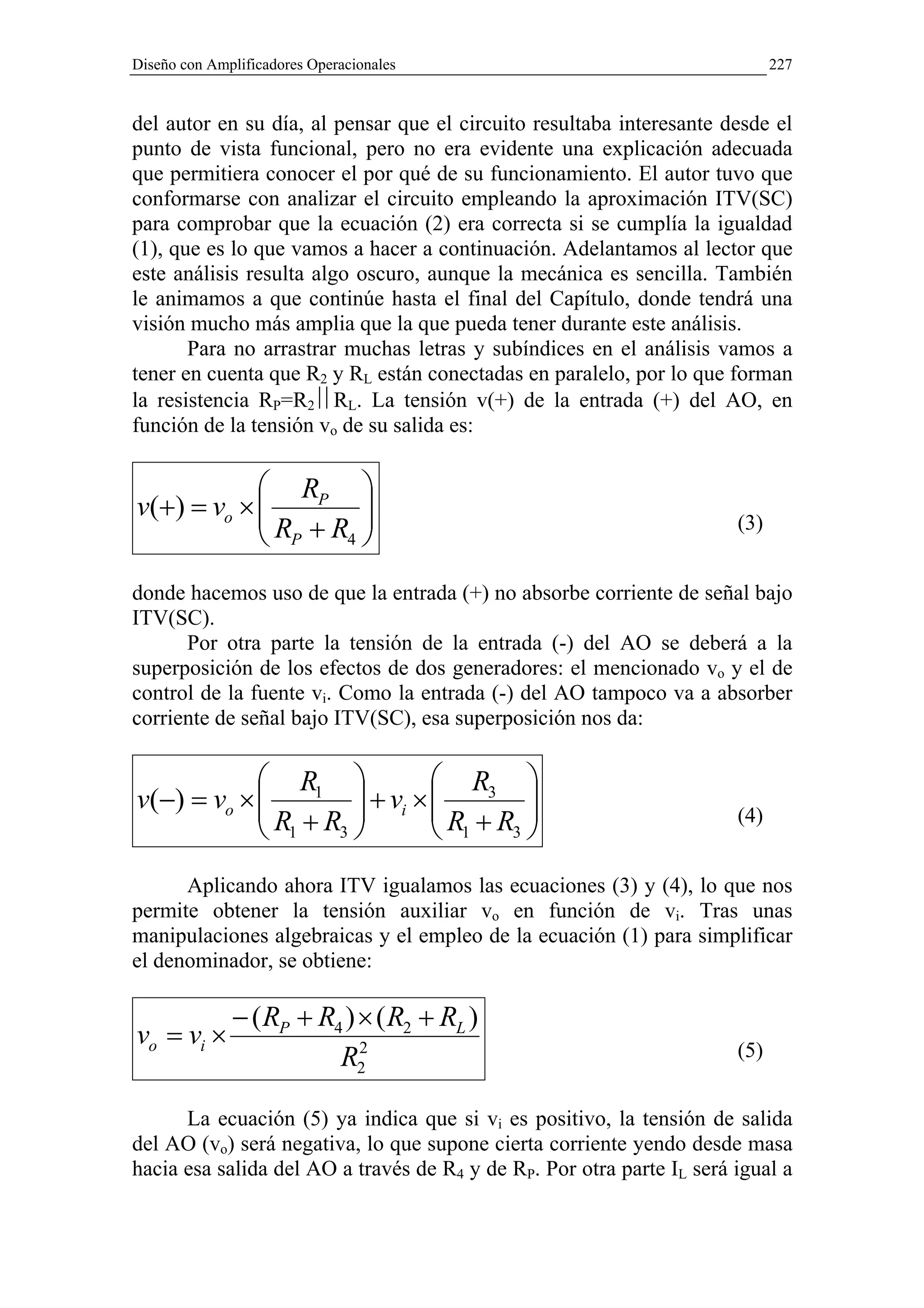 Diseño con Amplificadores Operacionales                                      227


del autor en su día, al pensar que el circuito resultaba interesante desde el
punto de vista funcional, pero no era evidente una explicación adecuada
que permitiera conocer el por qué de su funcionamiento. El autor tuvo que
conformarse con analizar el circuito empleando la aproximación ITV(SC)
para comprobar que la ecuación (2) era correcta si se cumplía la igualdad
(1), que es lo que vamos a hacer a continuación. Adelantamos al lector que
este análisis resulta algo oscuro, aunque la mecánica es sencilla. También
le animamos a que continúe hasta el final del Capítulo, donde tendrá una
visión mucho más amplia que la que pueda tener durante este análisis.
       Para no arrastrar muchas letras y subíndices en el análisis vamos a
tener en cuenta que R2 y RL están conectadas en paralelo, por lo que forman
la resistencia RP=R2RL. La tensión v(+) de la entrada (+) del AO, en
función de la tensión vo de su salida es:

             RP 
            R +R 
v(+) = vo ×                                                          (3)
             P  4 


donde hacemos uso de que la entrada (+) no absorbe corriente de señal bajo
ITV(SC).
      Por otra parte la tensión de la entrada (-) del AO se deberá a la
superposición de los efectos de dos generadores: el mencionado vo y el de
control de la fuente vi. Como la entrada (-) del AO tampoco va a absorber
corriente de señal bajo ITV(SC), esa superposición nos da:

             R1               R3 
            
v(−) = vo ×           + vi × 
                              R +R 
                                     
             R1 + R3 
                                                                       (4)
                                1 3
      Aplicando ahora ITV igualamos las ecuaciones (3) y (4), lo que nos
permite obtener la tensión auxiliar vo en función de vi. Tras unas
manipulaciones algebraicas y el empleo de la ecuación (1) para simplificar
el denominador, se obtiene:

              − ( RP + R4 ) × ( R2 + RL )
vo = vi ×                   2                                          (5)
                         R2

      La ecuación (5) ya indica que si vi es positivo, la tensión de salida
del AO (vo) será negativa, lo que supone cierta corriente yendo desde masa
hacia esa salida del AO a través de R4 y de RP. Por otra parte IL será igual a
 