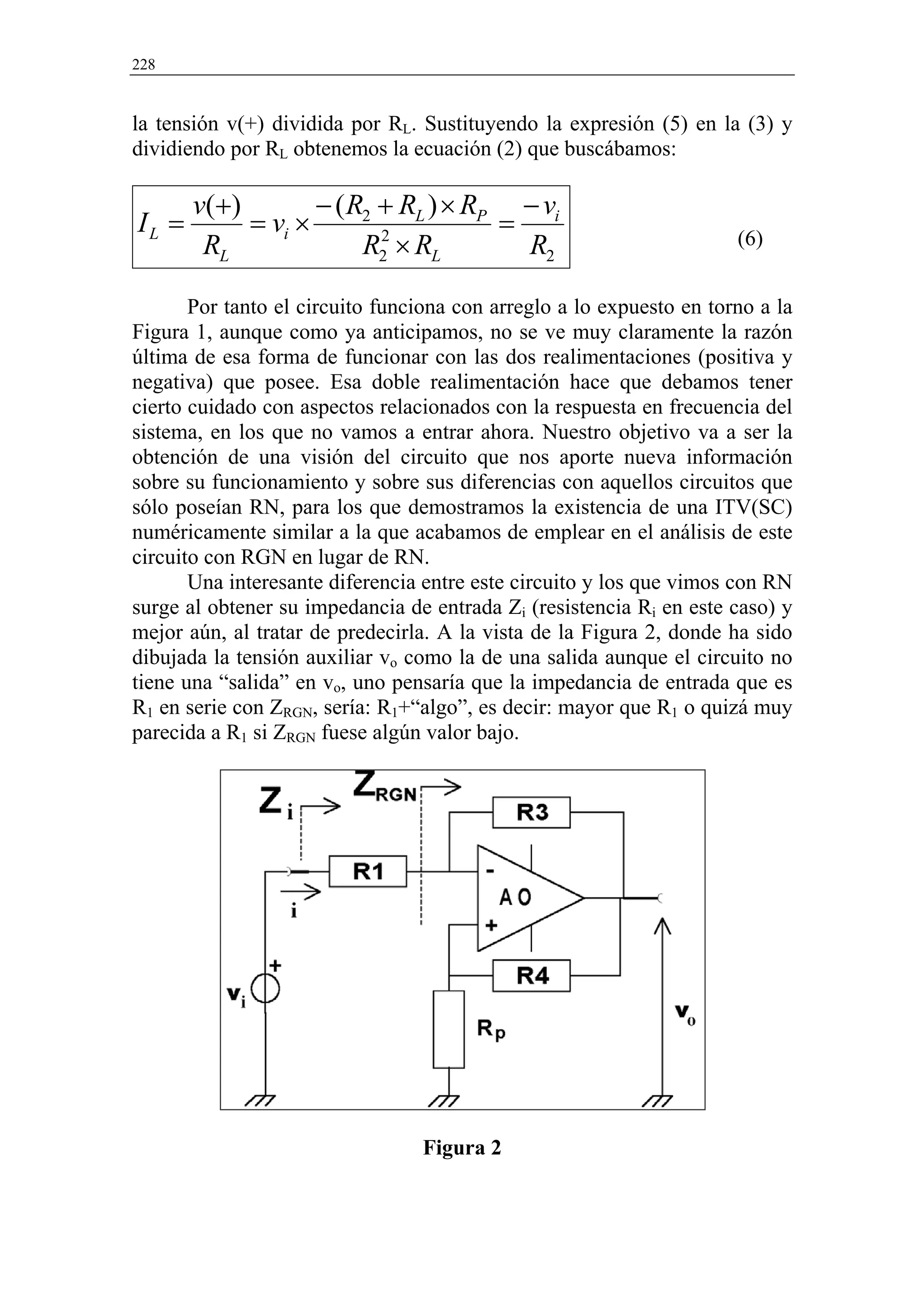 228


la tensión v(+) dividida por RL. Sustituyendo la expresión (5) en la (3) y
dividiendo por RL obtenemos la ecuación (2) que buscábamos:

       v( +)        − ( R2 + RL ) × RP − vi
IL =         = vi ×                   =
        RL               R2 × RL
                           2
                                        R2                            (6)


       Por tanto el circuito funciona con arreglo a lo expuesto en torno a la
Figura 1, aunque como ya anticipamos, no se ve muy claramente la razón
última de esa forma de funcionar con las dos realimentaciones (positiva y
negativa) que posee. Esa doble realimentación hace que debamos tener
cierto cuidado con aspectos relacionados con la respuesta en frecuencia del
sistema, en los que no vamos a entrar ahora. Nuestro objetivo va a ser la
obtención de una visión del circuito que nos aporte nueva información
sobre su funcionamiento y sobre sus diferencias con aquellos circuitos que
sólo poseían RN, para los que demostramos la existencia de una ITV(SC)
numéricamente similar a la que acabamos de emplear en el análisis de este
circuito con RGN en lugar de RN.
       Una interesante diferencia entre este circuito y los que vimos con RN
surge al obtener su impedancia de entrada Zi (resistencia Ri en este caso) y
mejor aún, al tratar de predecirla. A la vista de la Figura 2, donde ha sido
dibujada la tensión auxiliar vo como la de una salida aunque el circuito no
tiene una “salida” en vo, uno pensaría que la impedancia de entrada que es
R1 en serie con ZRGN, sería: R1+“algo”, es decir: mayor que R1 o quizá muy
parecida a R1 si ZRGN fuese algún valor bajo.




                                 Figura 2
 