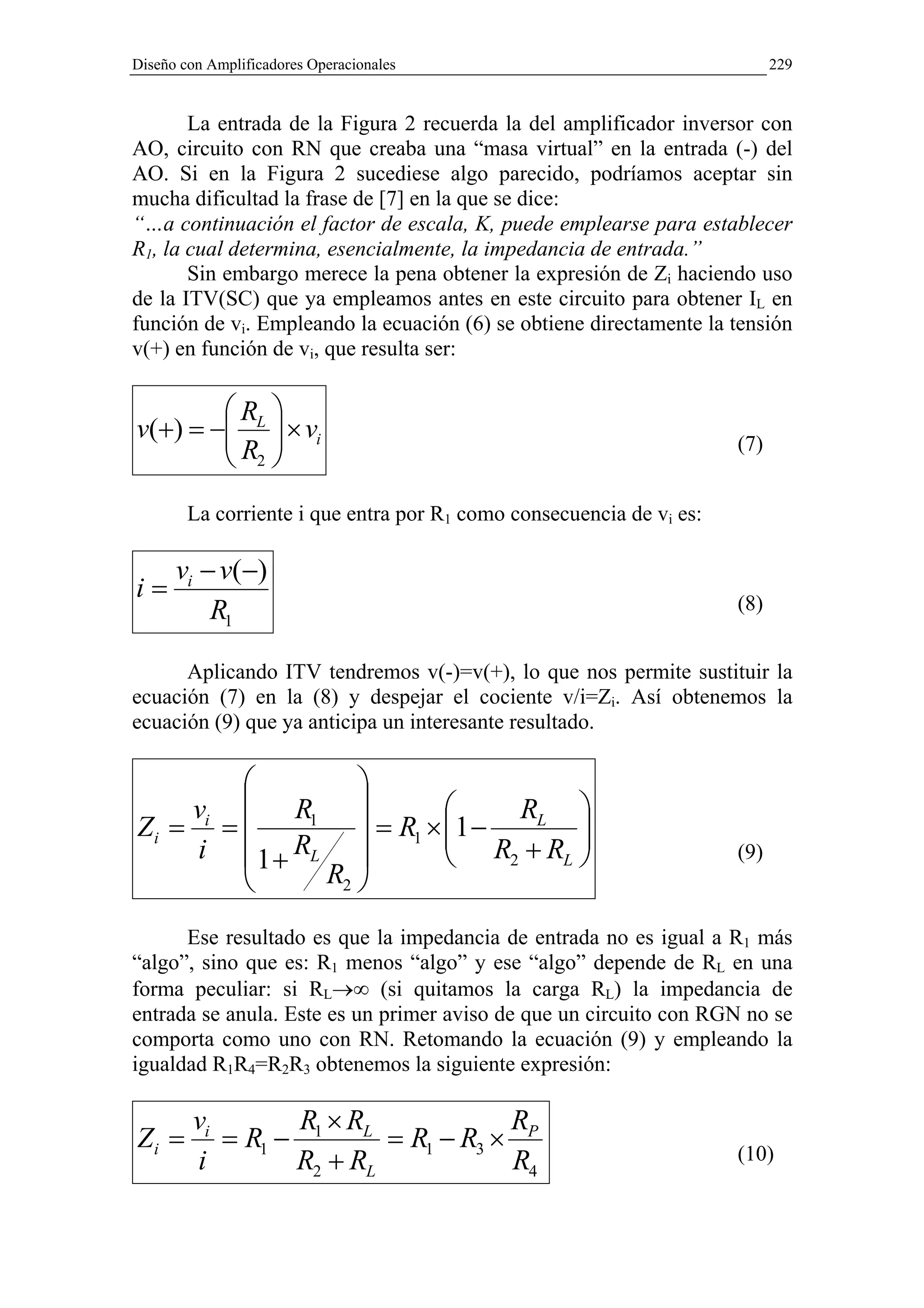 Diseño con Amplificadores Operacionales                                     229


       La entrada de la Figura 2 recuerda la del amplificador inversor con
AO, circuito con RN que creaba una “masa virtual” en la entrada (-) del
AO. Si en la Figura 2 sucediese algo parecido, podríamos aceptar sin
mucha dificultad la frase de [7] en la que se dice:
“…a continuación el factor de escala, K, puede emplearse para establecer
R1, la cual determina, esencialmente, la impedancia de entrada.”
       Sin embargo merece la pena obtener la expresión de Zi haciendo uso
de la ITV(SC) que ya empleamos antes en este circuito para obtener IL en
función de vi. Empleando la ecuación (6) se obtiene directamente la tensión
v(+) en función de vi, que resulta ser:

        R 
v(+) = − L  × vi
        R                                                           (7)
         2
        La corriente i que entra por R1 como consecuencia de vi es:

      vi − v(−)
i=                                                                    (8)
          R1

      Aplicando ITV tendremos v(-)=v(+), lo que nos permite sustituir la
ecuación (7) en la (8) y despejar el cociente v/i=Zi. Así obtenemos la
ecuación (9) que ya anticipa un interesante resultado.

               
    vi  R                    RL 
Zi = =    1
                 = R1 × 1 −
                          R +R     
    i 1+ RL                2    L                                 (9)
            R2 

      Ese resultado es que la impedancia de entrada no es igual a R1 más
“algo”, sino que es: R1 menos “algo” y ese “algo” depende de RL en una
forma peculiar: si RL→∞ (si quitamos la carga RL) la impedancia de
entrada se anula. Este es un primer aviso de que un circuito con RGN no se
comporta como uno con RN. Retomando la ecuación (9) y empleando la
igualdad R1R4=R2R3 obtenemos la siguiente expresión:

         vi       R ×R            R
Zi =        = R1 − 1 L = R1 − R3 × P
         i        R2 + RL         R4                                  (10)
 