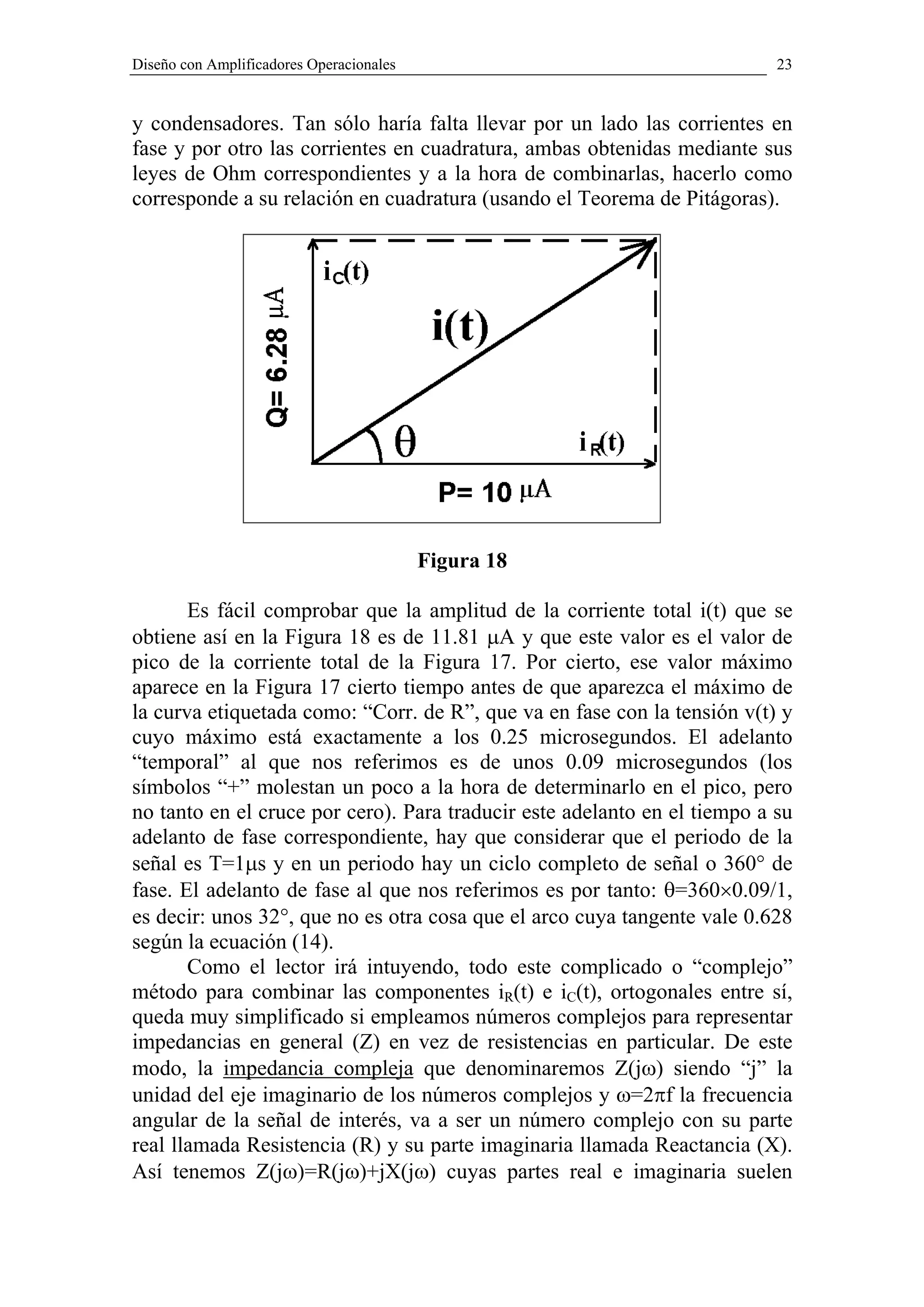 Diseño con Amplificadores Operacionales                                    23


y condensadores. Tan sólo haría falta llevar por un lado las corrientes en
fase y por otro las corrientes en cuadratura, ambas obtenidas mediante sus
leyes de Ohm correspondientes y a la hora de combinarlas, hacerlo como
corresponde a su relación en cuadratura (usando el Teorema de Pitágoras).




                                          Figura 18

       Es fácil comprobar que la amplitud de la corriente total i(t) que se
obtiene así en la Figura 18 es de 11.81 µA y que este valor es el valor de
pico de la corriente total de la Figura 17. Por cierto, ese valor máximo
aparece en la Figura 17 cierto tiempo antes de que aparezca el máximo de
la curva etiquetada como: “Corr. de R”, que va en fase con la tensión v(t) y
cuyo máximo está exactamente a los 0.25 microsegundos. El adelanto
“temporal” al que nos referimos es de unos 0.09 microsegundos (los
símbolos “+” molestan un poco a la hora de determinarlo en el pico, pero
no tanto en el cruce por cero). Para traducir este adelanto en el tiempo a su
adelanto de fase correspondiente, hay que considerar que el periodo de la
señal es T=1µs y en un periodo hay un ciclo completo de señal o 360° de
fase. El adelanto de fase al que nos referimos es por tanto: θ=360×0.09/1,
es decir: unos 32°, que no es otra cosa que el arco cuya tangente vale 0.628
según la ecuación (14).
       Como el lector irá intuyendo, todo este complicado o “complejo”
método para combinar las componentes iR(t) e iC(t), ortogonales entre sí,
queda muy simplificado si empleamos números complejos para representar
impedancias en general (Z) en vez de resistencias en particular. De este
modo, la impedancia compleja que denominaremos Z(jω) siendo “j” la
unidad del eje imaginario de los números complejos y ω=2πf la frecuencia
angular de la señal de interés, va a ser un número complejo con su parte
real llamada Resistencia (R) y su parte imaginaria llamada Reactancia (X).
Así tenemos Z(jω)=R(jω)+jX(jω) cuyas partes real e imaginaria suelen
 