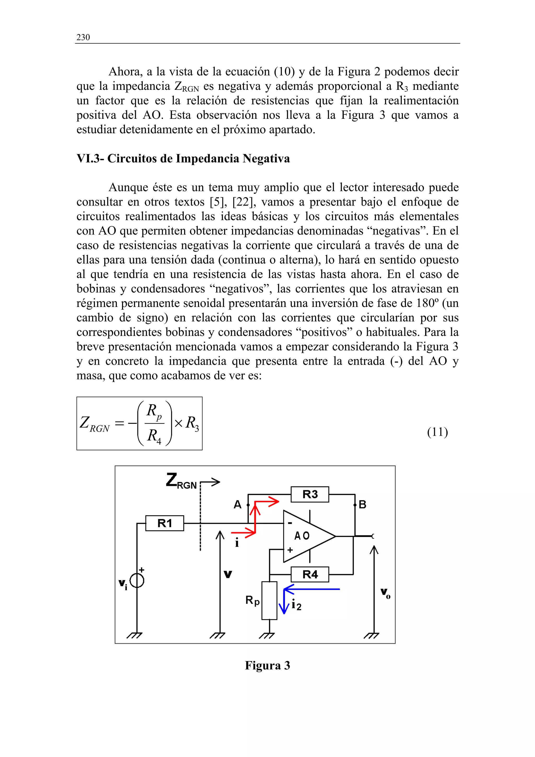 230


       Ahora, a la vista de la ecuación (10) y de la Figura 2 podemos decir
que la impedancia ZRGN es negativa y además proporcional a R3 mediante
un factor que es la relación de resistencias que fijan la realimentación
positiva del AO. Esta observación nos lleva a la Figura 3 que vamos a
estudiar detenidamente en el próximo apartado.

VI.3- Circuitos de Impedancia Negativa

       Aunque éste es un tema muy amplio que el lector interesado puede
consultar en otros textos [5], [22], vamos a presentar bajo el enfoque de
circuitos realimentados las ideas básicas y los circuitos más elementales
con AO que permiten obtener impedancias denominadas “negativas”. En el
caso de resistencias negativas la corriente que circulará a través de una de
ellas para una tensión dada (continua o alterna), lo hará en sentido opuesto
al que tendría en una resistencia de las vistas hasta ahora. En el caso de
bobinas y condensadores “negativos”, las corrientes que los atraviesan en
régimen permanente senoidal presentarán una inversión de fase de 180º (un
cambio de signo) en relación con las corrientes que circularían por sus
correspondientes bobinas y condensadores “positivos” o habituales. Para la
breve presentación mencionada vamos a empezar considerando la Figura 3
y en concreto la impedancia que presenta entre la entrada (-) del AO y
masa, que como acabamos de ver es:

         R 
Z RGN = − p  × R3
         R                                                         (11)
          4




                                 Figura 3
 