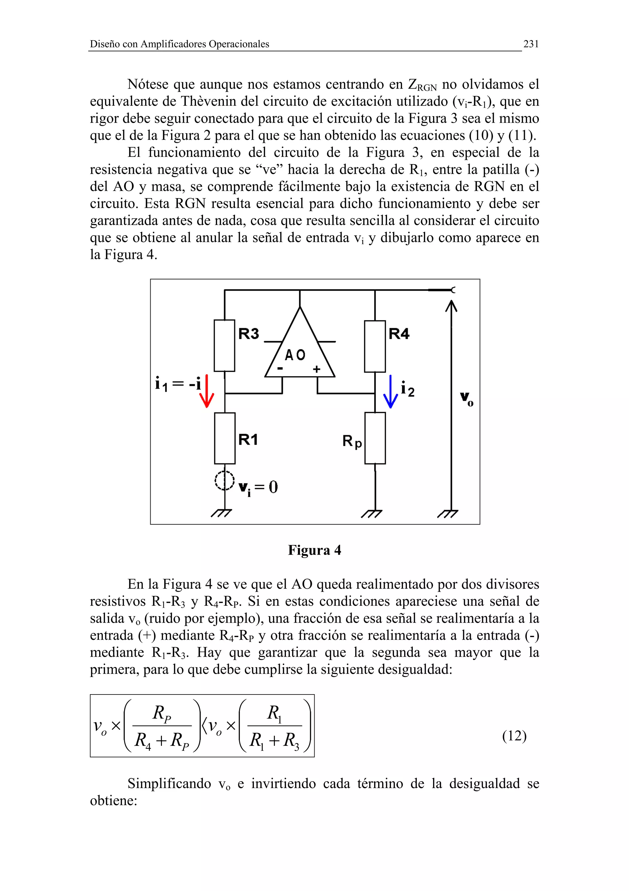 Diseño con Amplificadores Operacionales                                    231


       Nótese que aunque nos estamos centrando en ZRGN no olvidamos el
equivalente de Thèvenin del circuito de excitación utilizado (vi-R1), que en
rigor debe seguir conectado para que el circuito de la Figura 3 sea el mismo
que el de la Figura 2 para el que se han obtenido las ecuaciones (10) y (11).
       El funcionamiento del circuito de la Figura 3, en especial de la
resistencia negativa que se “ve” hacia la derecha de R1, entre la patilla (-)
del AO y masa, se comprende fácilmente bajo la existencia de RGN en el
circuito. Esta RGN resulta esencial para dicho funcionamiento y debe ser
garantizada antes de nada, cosa que resulta sencilla al considerar el circuito
que se obtiene al anular la señal de entrada vi y dibujarlo como aparece en
la Figura 4.




                                          Figura 4

       En la Figura 4 se ve que el AO queda realimentado por dos divisores
resistivos R1-R3 y R4-RP. Si en estas condiciones apareciese una señal de
salida vo (ruido por ejemplo), una fracción de esa señal se realimentaría a la
entrada (+) mediante R4-RP y otra fracción se realimentaría a la entrada (-)
mediante R1-R3. Hay que garantizar que la segunda sea mayor que la
primera, para lo que debe cumplirse la siguiente desigualdad:

      RP          R1 
vo × 
     R +R 〈vo × 
                   R +R 
                                                                      (12)
      4  P        1 3
      Simplificando vo e invirtiendo cada término de la desigualdad se
obtiene:
 