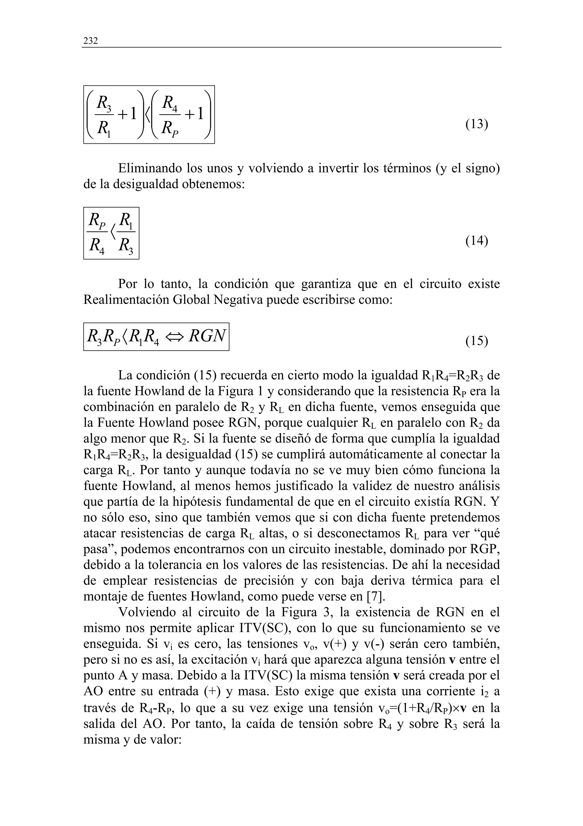 232




 R3   R4 
 + 1〈 + 1
                                                                    (13)
 R1   RP 
       Eliminando los unos y volviendo a invertir los términos (y el signo)
de la desigualdad obtenemos:

 RP R1
   〈                                                                    (14)
 R4 R3

      Por lo tanto, la condición que garantiza que en el circuito existe
Realimentación Global Negativa puede escribirse como:

R3 RP 〈 R1R4 ⇔ RGN                                                      (15)

       La condición (15) recuerda en cierto modo la igualdad R1R4=R2R3 de
la fuente Howland de la Figura 1 y considerando que la resistencia RP era la
combinación en paralelo de R2 y RL en dicha fuente, vemos enseguida que
la Fuente Howland posee RGN, porque cualquier RL en paralelo con R2 da
algo menor que R2. Si la fuente se diseñó de forma que cumplía la igualdad
R1R4=R2R3, la desigualdad (15) se cumplirá automáticamente al conectar la
carga RL. Por tanto y aunque todavía no se ve muy bien cómo funciona la
fuente Howland, al menos hemos justificado la validez de nuestro análisis
que partía de la hipótesis fundamental de que en el circuito existía RGN. Y
no sólo eso, sino que también vemos que si con dicha fuente pretendemos
atacar resistencias de carga RL altas, o si desconectamos RL para ver “qué
pasa”, podemos encontrarnos con un circuito inestable, dominado por RGP,
debido a la tolerancia en los valores de las resistencias. De ahí la necesidad
de emplear resistencias de precisión y con baja deriva térmica para el
montaje de fuentes Howland, como puede verse en [7].
       Volviendo al circuito de la Figura 3, la existencia de RGN en el
mismo nos permite aplicar ITV(SC), con lo que su funcionamiento se ve
enseguida. Si vi es cero, las tensiones vo, v(+) y v(-) serán cero también,
pero si no es así, la excitación vi hará que aparezca alguna tensión v entre el
punto A y masa. Debido a la ITV(SC) la misma tensión v será creada por el
AO entre su entrada (+) y masa. Esto exige que exista una corriente i2 a
través de R4-RP, lo que a su vez exige una tensión vo=(1+R4/RP)×v en la
salida del AO. Por tanto, la caída de tensión sobre R4 y sobre R3 será la
misma y de valor:
 