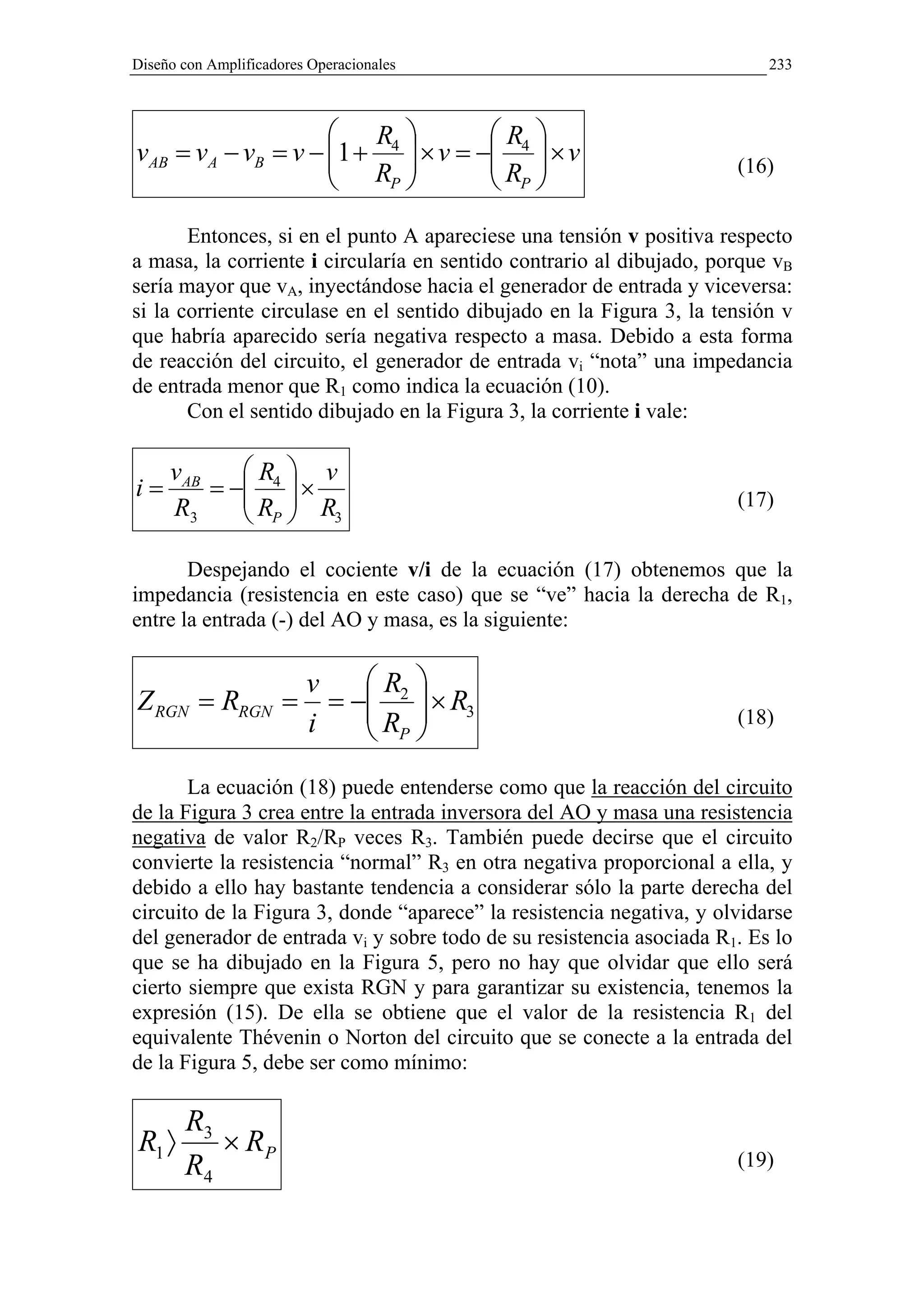 Diseño con Amplificadores Operacionales                                   233



                     R            R 
vAB = vA − vB = v − 1 + 4  × v = − 4  × v
                     R            R                               (16)
                        P          P
       Entonces, si en el punto A apareciese una tensión v positiva respecto
a masa, la corriente i circularía en sentido contrario al dibujado, porque vB
sería mayor que vA, inyectándose hacia el generador de entrada y viceversa:
si la corriente circulase en el sentido dibujado en la Figura 3, la tensión v
que habría aparecido sería negativa respecto a masa. Debido a esta forma
de reacción del circuito, el generador de entrada vi “nota” una impedancia
de entrada menor que R1 como indica la ecuación (10).
       Con el sentido dibujado en la Figura 3, la corriente i vale:

     vAB    R  v
i=       = − 4  ×
            R  R                                                    (17)
     R3      P 3

       Despejando el cociente v/i de la ecuación (17) obtenemos que la
impedancia (resistencia en este caso) que se “ve” hacia la derecha de R1,
entre la entrada (-) del AO y masa, es la siguiente:


                         v    R 
Z RGN = RRGN =             = − 2  × R3
                              R                                     (18)
                         i     P
       La ecuación (18) puede entenderse como que la reacción del circuito
de la Figura 3 crea entre la entrada inversora del AO y masa una resistencia
negativa de valor R2/RP veces R3. También puede decirse que el circuito
convierte la resistencia “normal” R3 en otra negativa proporcional a ella, y
debido a ello hay bastante tendencia a considerar sólo la parte derecha del
circuito de la Figura 3, donde “aparece” la resistencia negativa, y olvidarse
del generador de entrada vi y sobre todo de su resistencia asociada R1. Es lo
que se ha dibujado en la Figura 5, pero no hay que olvidar que ello será
cierto siempre que exista RGN y para garantizar su existencia, tenemos la
expresión (15). De ella se obtiene que el valor de la resistencia R1 del
equivalente Thévenin o Norton del circuito que se conecte a la entrada del
de la Figura 5, debe ser como mínimo:

     R3
R1 〉    × RP
     R4                                                               (19)
 