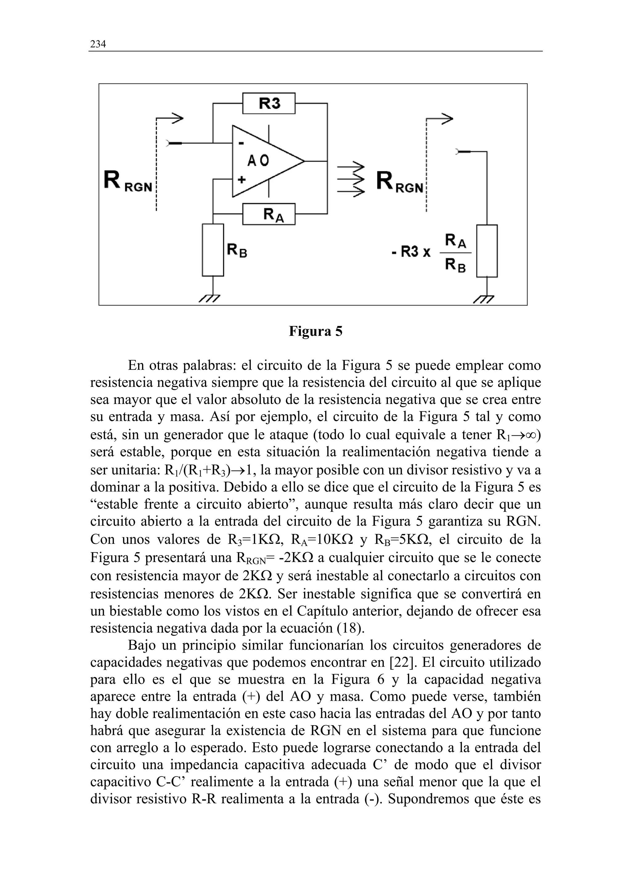 234




                                  Figura 5

       En otras palabras: el circuito de la Figura 5 se puede emplear como
resistencia negativa siempre que la resistencia del circuito al que se aplique
sea mayor que el valor absoluto de la resistencia negativa que se crea entre
su entrada y masa. Así por ejemplo, el circuito de la Figura 5 tal y como
está, sin un generador que le ataque (todo lo cual equivale a tener R1→∞)
será estable, porque en esta situación la realimentación negativa tiende a
ser unitaria: R1/(R1+R3)→1, la mayor posible con un divisor resistivo y va a
dominar a la positiva. Debido a ello se dice que el circuito de la Figura 5 es
“estable frente a circuito abierto”, aunque resulta más claro decir que un
circuito abierto a la entrada del circuito de la Figura 5 garantiza su RGN.
Con unos valores de R3=1KΩ, RA=10KΩ y RB=5KΩ, el circuito de la
Figura 5 presentará una RRGN= -2KΩ a cualquier circuito que se le conecte
con resistencia mayor de 2KΩ y será inestable al conectarlo a circuitos con
resistencias menores de 2KΩ. Ser inestable significa que se convertirá en
un biestable como los vistos en el Capítulo anterior, dejando de ofrecer esa
resistencia negativa dada por la ecuación (18).
       Bajo un principio similar funcionarían los circuitos generadores de
capacidades negativas que podemos encontrar en [22]. El circuito utilizado
para ello es el que se muestra en la Figura 6 y la capacidad negativa
aparece entre la entrada (+) del AO y masa. Como puede verse, también
hay doble realimentación en este caso hacia las entradas del AO y por tanto
habrá que asegurar la existencia de RGN en el sistema para que funcione
con arreglo a lo esperado. Esto puede lograrse conectando a la entrada del
circuito una impedancia capacitiva adecuada C’ de modo que el divisor
capacitivo C-C’ realimente a la entrada (+) una señal menor que la que el
divisor resistivo R-R realimenta a la entrada (-). Supondremos que éste es
 