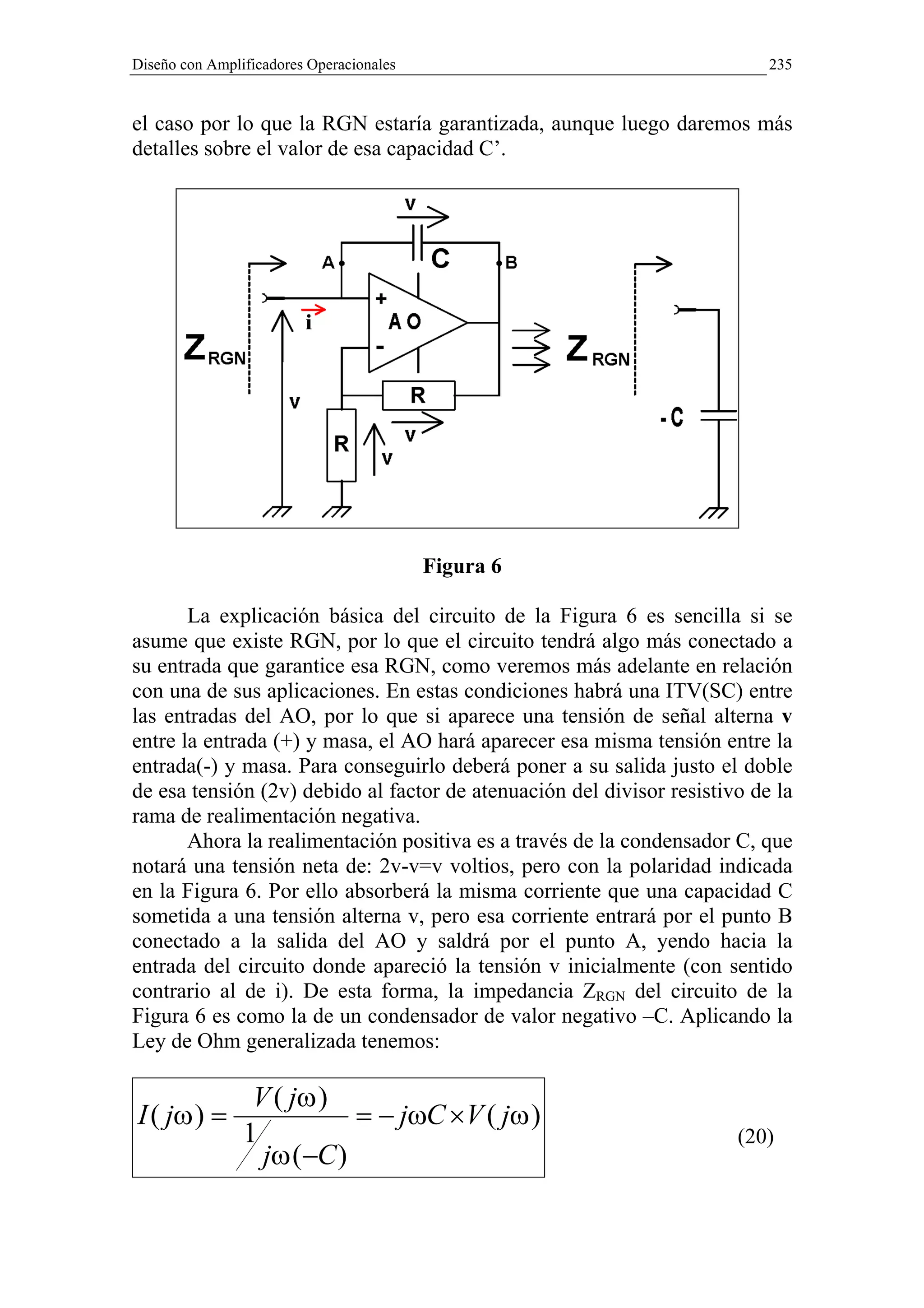 Diseño con Amplificadores Operacionales                                    235


el caso por lo que la RGN estaría garantizada, aunque luego daremos más
detalles sobre el valor de esa capacidad C’.




                                          Figura 6

       La explicación básica del circuito de la Figura 6 es sencilla si se
asume que existe RGN, por lo que el circuito tendrá algo más conectado a
su entrada que garantice esa RGN, como veremos más adelante en relación
con una de sus aplicaciones. En estas condiciones habrá una ITV(SC) entre
las entradas del AO, por lo que si aparece una tensión de señal alterna v
entre la entrada (+) y masa, el AO hará aparecer esa misma tensión entre la
entrada(-) y masa. Para conseguirlo deberá poner a su salida justo el doble
de esa tensión (2v) debido al factor de atenuación del divisor resistivo de la
rama de realimentación negativa.
       Ahora la realimentación positiva es a través de la condensador C, que
notará una tensión neta de: 2v-v=v voltios, pero con la polaridad indicada
en la Figura 6. Por ello absorberá la misma corriente que una capacidad C
sometida a una tensión alterna v, pero esa corriente entrará por el punto B
conectado a la salida del AO y saldrá por el punto A, yendo hacia la
entrada del circuito donde apareció la tensión v inicialmente (con sentido
contrario al de i). De esta forma, la impedancia ZRGN del circuito de la
Figura 6 es como la de un condensador de valor negativo –C. Aplicando la
Ley de Ohm generalizada tenemos:

                 V ( jω )
I ( jω ) =                 = − jωC ×V ( jω )
                1                                                      (20)
                  jω (−C )
 