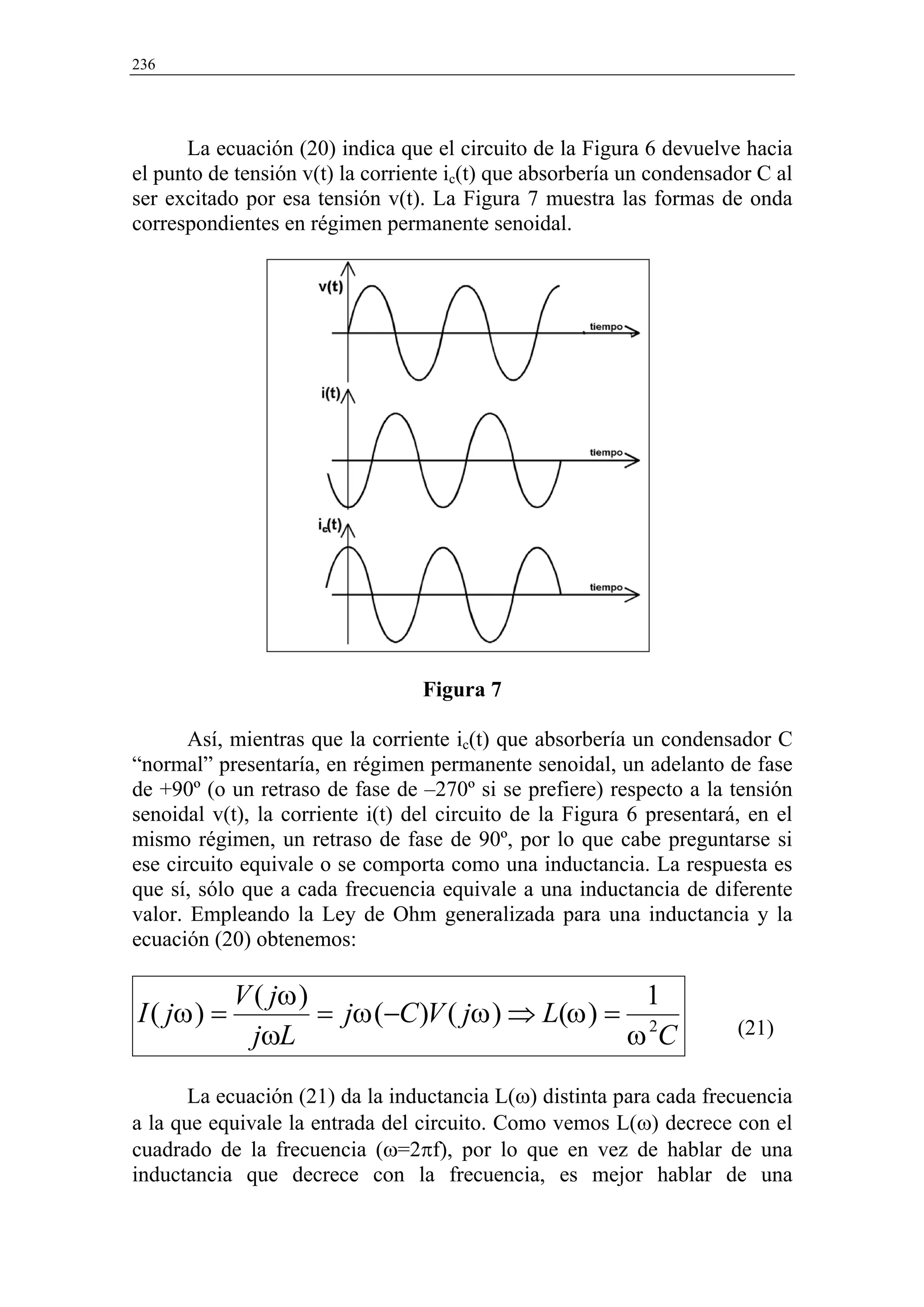 236




      La ecuación (20) indica que el circuito de la Figura 6 devuelve hacia
el punto de tensión v(t) la corriente ic(t) que absorbería un condensador C al
ser excitado por esa tensión v(t). La Figura 7 muestra las formas de onda
correspondientes en régimen permanente senoidal.




                                  Figura 7

       Así, mientras que la corriente ic(t) que absorbería un condensador C
“normal” presentaría, en régimen permanente senoidal, un adelanto de fase
de +90º (o un retraso de fase de –270º si se prefiere) respecto a la tensión
senoidal v(t), la corriente i(t) del circuito de la Figura 6 presentará, en el
mismo régimen, un retraso de fase de 90º, por lo que cabe preguntarse si
ese circuito equivale o se comporta como una inductancia. La respuesta es
que sí, sólo que a cada frecuencia equivale a una inductancia de diferente
valor. Empleando la Ley de Ohm generalizada para una inductancia y la
ecuación (20) obtenemos:

             V ( jω )                              1
I ( jω ) =            = jω (−C )V ( jω ) ⇒ L(ω ) = 2                   (21)
               jωL                                ωC

       La ecuación (21) da la inductancia L(ω) distinta para cada frecuencia
a la que equivale la entrada del circuito. Como vemos L(ω) decrece con el
cuadrado de la frecuencia (ω=2πf), por lo que en vez de hablar de una
inductancia que decrece con la frecuencia, es mejor hablar de una
 