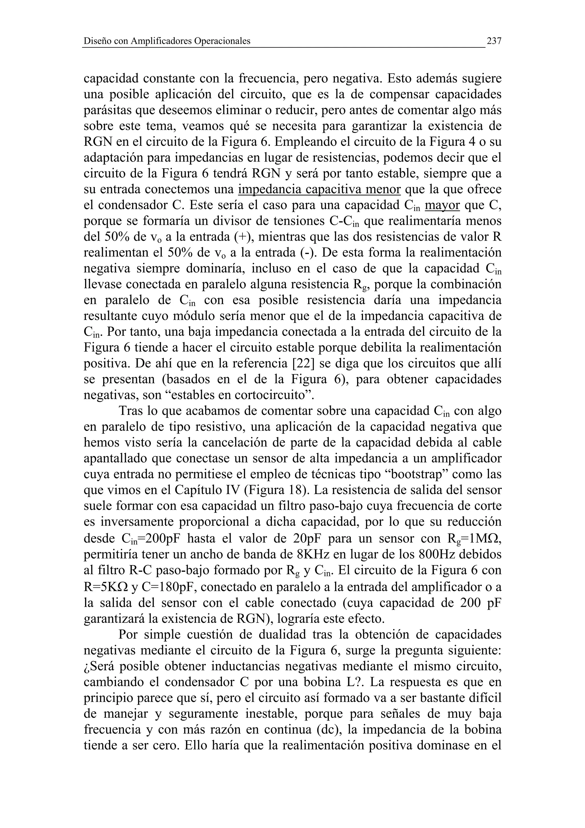 Diseño con Amplificadores Operacionales                                     237


capacidad constante con la frecuencia, pero negativa. Esto además sugiere
una posible aplicación del circuito, que es la de compensar capacidades
parásitas que deseemos eliminar o reducir, pero antes de comentar algo más
sobre este tema, veamos qué se necesita para garantizar la existencia de
RGN en el circuito de la Figura 6. Empleando el circuito de la Figura 4 o su
adaptación para impedancias en lugar de resistencias, podemos decir que el
circuito de la Figura 6 tendrá RGN y será por tanto estable, siempre que a
su entrada conectemos una impedancia capacitiva menor que la que ofrece
el condensador C. Este sería el caso para una capacidad Cin mayor que C,
porque se formaría un divisor de tensiones C-Cin que realimentaría menos
del 50% de vo a la entrada (+), mientras que las dos resistencias de valor R
realimentan el 50% de vo a la entrada (-). De esta forma la realimentación
negativa siempre dominaría, incluso en el caso de que la capacidad Cin
llevase conectada en paralelo alguna resistencia Rg, porque la combinación
en paralelo de Cin con esa posible resistencia daría una impedancia
resultante cuyo módulo sería menor que el de la impedancia capacitiva de
Cin. Por tanto, una baja impedancia conectada a la entrada del circuito de la
Figura 6 tiende a hacer el circuito estable porque debilita la realimentación
positiva. De ahí que en la referencia [22] se diga que los circuitos que allí
se presentan (basados en el de la Figura 6), para obtener capacidades
negativas, son “estables en cortocircuito”.
        Tras lo que acabamos de comentar sobre una capacidad Cin con algo
en paralelo de tipo resistivo, una aplicación de la capacidad negativa que
hemos visto sería la cancelación de parte de la capacidad debida al cable
apantallado que conectase un sensor de alta impedancia a un amplificador
cuya entrada no permitiese el empleo de técnicas tipo “bootstrap” como las
que vimos en el Capítulo IV (Figura 18). La resistencia de salida del sensor
suele formar con esa capacidad un filtro paso-bajo cuya frecuencia de corte
es inversamente proporcional a dicha capacidad, por lo que su reducción
desde Cin=200pF hasta el valor de 20pF para un sensor con Rg=1MΩ,
permitiría tener un ancho de banda de 8KHz en lugar de los 800Hz debidos
al filtro R-C paso-bajo formado por Rg y Cin. El circuito de la Figura 6 con
R=5KΩ y C=180pF, conectado en paralelo a la entrada del amplificador o a
la salida del sensor con el cable conectado (cuya capacidad de 200 pF
garantizará la existencia de RGN), lograría este efecto.
        Por simple cuestión de dualidad tras la obtención de capacidades
negativas mediante el circuito de la Figura 6, surge la pregunta siguiente:
¿Será posible obtener inductancias negativas mediante el mismo circuito,
cambiando el condensador C por una bobina L?. La respuesta es que en
principio parece que sí, pero el circuito así formado va a ser bastante difícil
de manejar y seguramente inestable, porque para señales de muy baja
frecuencia y con más razón en continua (dc), la impedancia de la bobina
tiende a ser cero. Ello haría que la realimentación positiva dominase en el
 