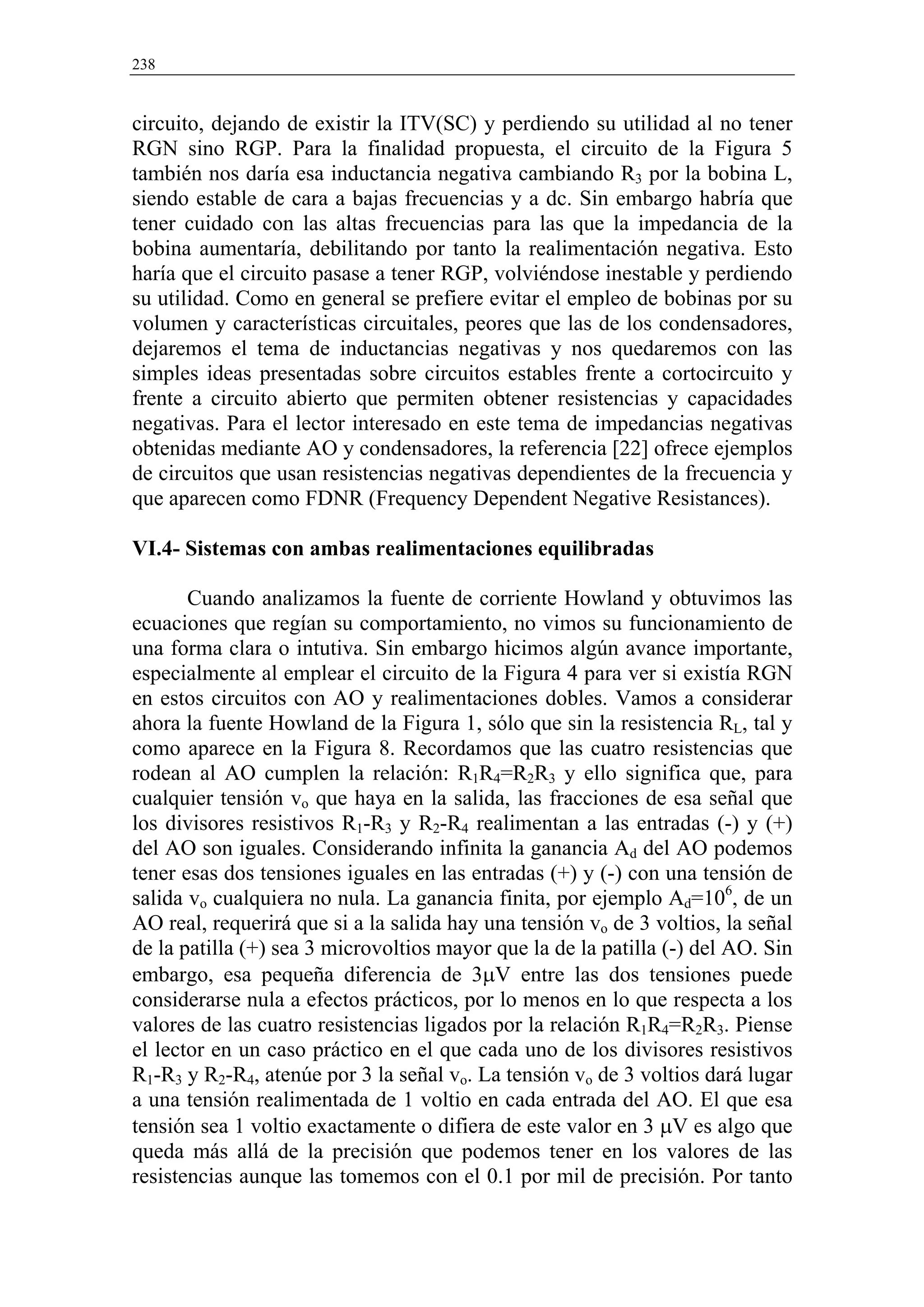 238


circuito, dejando de existir la ITV(SC) y perdiendo su utilidad al no tener
RGN sino RGP. Para la finalidad propuesta, el circuito de la Figura 5
también nos daría esa inductancia negativa cambiando R3 por la bobina L,
siendo estable de cara a bajas frecuencias y a dc. Sin embargo habría que
tener cuidado con las altas frecuencias para las que la impedancia de la
bobina aumentaría, debilitando por tanto la realimentación negativa. Esto
haría que el circuito pasase a tener RGP, volviéndose inestable y perdiendo
su utilidad. Como en general se prefiere evitar el empleo de bobinas por su
volumen y características circuitales, peores que las de los condensadores,
dejaremos el tema de inductancias negativas y nos quedaremos con las
simples ideas presentadas sobre circuitos estables frente a cortocircuito y
frente a circuito abierto que permiten obtener resistencias y capacidades
negativas. Para el lector interesado en este tema de impedancias negativas
obtenidas mediante AO y condensadores, la referencia [22] ofrece ejemplos
de circuitos que usan resistencias negativas dependientes de la frecuencia y
que aparecen como FDNR (Frequency Dependent Negative Resistances).

VI.4- Sistemas con ambas realimentaciones equilibradas

       Cuando analizamos la fuente de corriente Howland y obtuvimos las
ecuaciones que regían su comportamiento, no vimos su funcionamiento de
una forma clara o intutiva. Sin embargo hicimos algún avance importante,
especialmente al emplear el circuito de la Figura 4 para ver si existía RGN
en estos circuitos con AO y realimentaciones dobles. Vamos a considerar
ahora la fuente Howland de la Figura 1, sólo que sin la resistencia RL, tal y
como aparece en la Figura 8. Recordamos que las cuatro resistencias que
rodean al AO cumplen la relación: R1R4=R2R3 y ello significa que, para
cualquier tensión vo que haya en la salida, las fracciones de esa señal que
los divisores resistivos R1-R3 y R2-R4 realimentan a las entradas (-) y (+)
del AO son iguales. Considerando infinita la ganancia Ad del AO podemos
tener esas dos tensiones iguales en las entradas (+) y (-) con una tensión de
salida vo cualquiera no nula. La ganancia finita, por ejemplo Ad=106, de un
AO real, requerirá que si a la salida hay una tensión vo de 3 voltios, la señal
de la patilla (+) sea 3 microvoltios mayor que la de la patilla (-) del AO. Sin
embargo, esa pequeña diferencia de 3µV entre las dos tensiones puede
considerarse nula a efectos prácticos, por lo menos en lo que respecta a los
valores de las cuatro resistencias ligados por la relación R1R4=R2R3. Piense
el lector en un caso práctico en el que cada uno de los divisores resistivos
R1-R3 y R2-R4, atenúe por 3 la señal vo. La tensión vo de 3 voltios dará lugar
a una tensión realimentada de 1 voltio en cada entrada del AO. El que esa
tensión sea 1 voltio exactamente o difiera de este valor en 3 µV es algo que
queda más allá de la precisión que podemos tener en los valores de las
resistencias aunque las tomemos con el 0.1 por mil de precisión. Por tanto
 