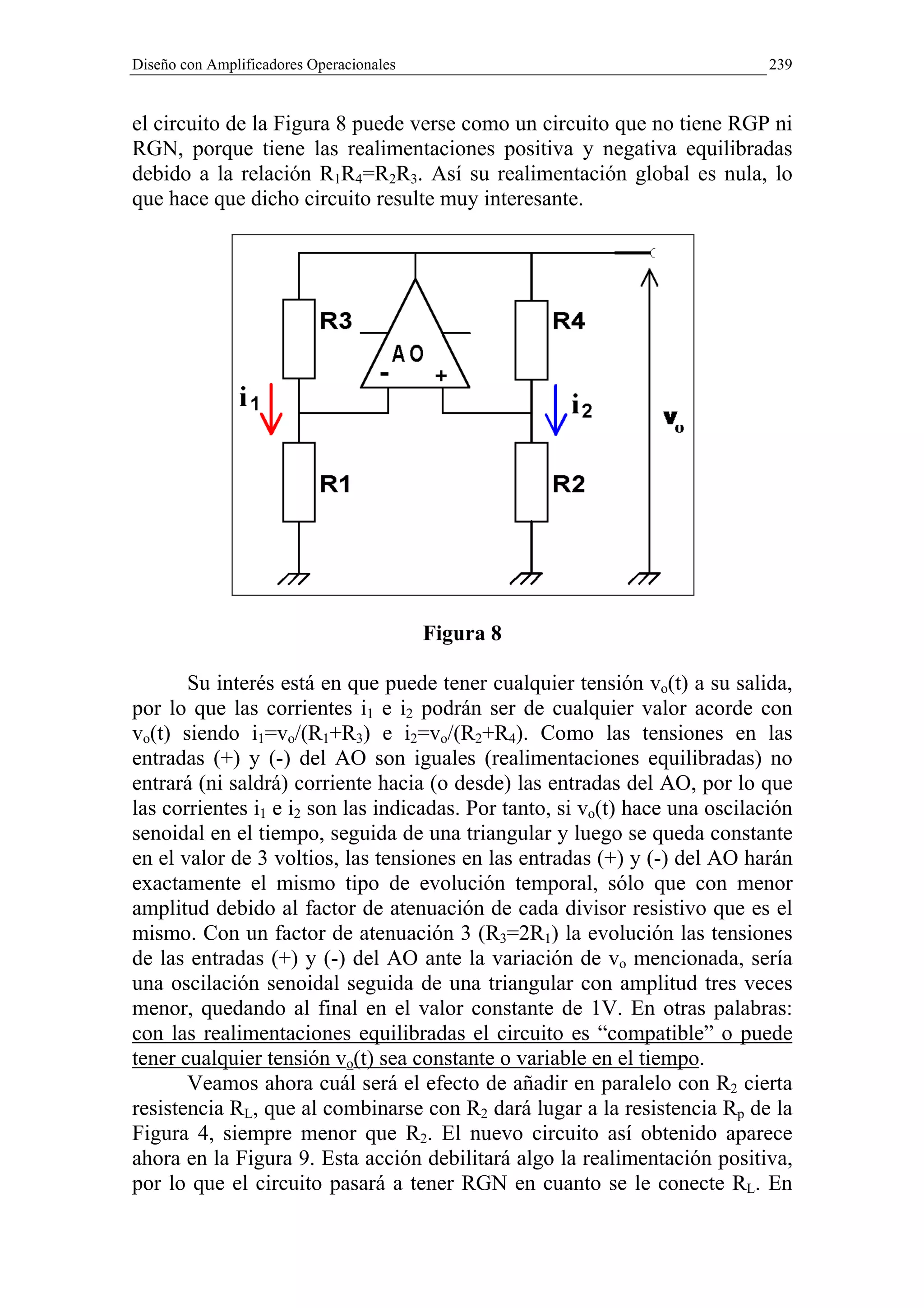 Diseño con Amplificadores Operacionales                                       239


el circuito de la Figura 8 puede verse como un circuito que no tiene RGP ni
RGN, porque tiene las realimentaciones positiva y negativa equilibradas
debido a la relación R1R4=R2R3. Así su realimentación global es nula, lo
que hace que dicho circuito resulte muy interesante.




                                          Figura 8

       Su interés está en que puede tener cualquier tensión vo(t) a su salida,
por lo que las corrientes i1 e i2 podrán ser de cualquier valor acorde con
vo(t) siendo i1=vo/(R1+R3) e i2=vo/(R2+R4). Como las tensiones en las
entradas (+) y (-) del AO son iguales (realimentaciones equilibradas) no
entrará (ni saldrá) corriente hacia (o desde) las entradas del AO, por lo que
las corrientes i1 e i2 son las indicadas. Por tanto, si vo(t) hace una oscilación
senoidal en el tiempo, seguida de una triangular y luego se queda constante
en el valor de 3 voltios, las tensiones en las entradas (+) y (-) del AO harán
exactamente el mismo tipo de evolución temporal, sólo que con menor
amplitud debido al factor de atenuación de cada divisor resistivo que es el
mismo. Con un factor de atenuación 3 (R3=2R1) la evolución las tensiones
de las entradas (+) y (-) del AO ante la variación de vo mencionada, sería
una oscilación senoidal seguida de una triangular con amplitud tres veces
menor, quedando al final en el valor constante de 1V. En otras palabras:
con las realimentaciones equilibradas el circuito es “compatible” o puede
tener cualquier tensión vo(t) sea constante o variable en el tiempo.
       Veamos ahora cuál será el efecto de añadir en paralelo con R2 cierta
resistencia RL, que al combinarse con R2 dará lugar a la resistencia Rp de la
Figura 4, siempre menor que R2. El nuevo circuito así obtenido aparece
ahora en la Figura 9. Esta acción debilitará algo la realimentación positiva,
por lo que el circuito pasará a tener RGN en cuanto se le conecte RL. En
 