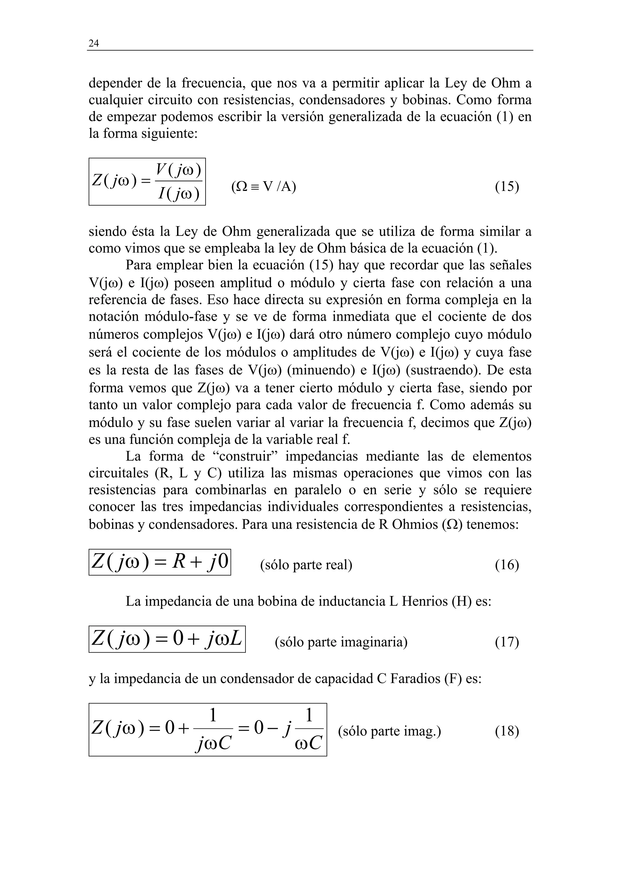 24


depender de la frecuencia, que nos va a permitir aplicar la Ley de Ohm a
cualquier circuito con resistencias, condensadores y bobinas. Como forma
de empezar podemos escribir la versión generalizada de la ecuación (1) en
la forma siguiente:

             V ( jω )
Z ( jω ) =              (Ω ≡ V /A)                                   (15)
             I ( jω )

siendo ésta la Ley de Ohm generalizada que se utiliza de forma similar a
como vimos que se empleaba la ley de Ohm básica de la ecuación (1).
       Para emplear bien la ecuación (15) hay que recordar que las señales
V(jω) e I(jω) poseen amplitud o módulo y cierta fase con relación a una
referencia de fases. Eso hace directa su expresión en forma compleja en la
notación módulo-fase y se ve de forma inmediata que el cociente de dos
números complejos V(jω) e I(jω) dará otro número complejo cuyo módulo
será el cociente de los módulos o amplitudes de V(jω) e I(jω) y cuya fase
es la resta de las fases de V(jω) (minuendo) e I(jω) (sustraendo). De esta
forma vemos que Z(jω) va a tener cierto módulo y cierta fase, siendo por
tanto un valor complejo para cada valor de frecuencia f. Como además su
módulo y su fase suelen variar al variar la frecuencia f, decimos que Z(jω)
es una función compleja de la variable real f.
       La forma de “construir” impedancias mediante las de elementos
circuitales (R, L y C) utiliza las mismas operaciones que vimos con las
resistencias para combinarlas en paralelo o en serie y sólo se requiere
conocer las tres impedancias individuales correspondientes a resistencias,
bobinas y condensadores. Para una resistencia de R Ohmios (Ω) tenemos:

Z ( jω ) = R + j 0           (sólo parte real)                       (16)

      La impedancia de una bobina de inductancia L Henrios (H) es:

Z ( jω ) = 0 + j ω L           (sólo parte imaginaria)               (17)

y la impedancia de un condensador de capacidad C Faradios (F) es:

                     1          1
Z ( jω ) = 0 +          = 0− j             (sólo parte imag.)        (18)
                    jωC        ωC
 