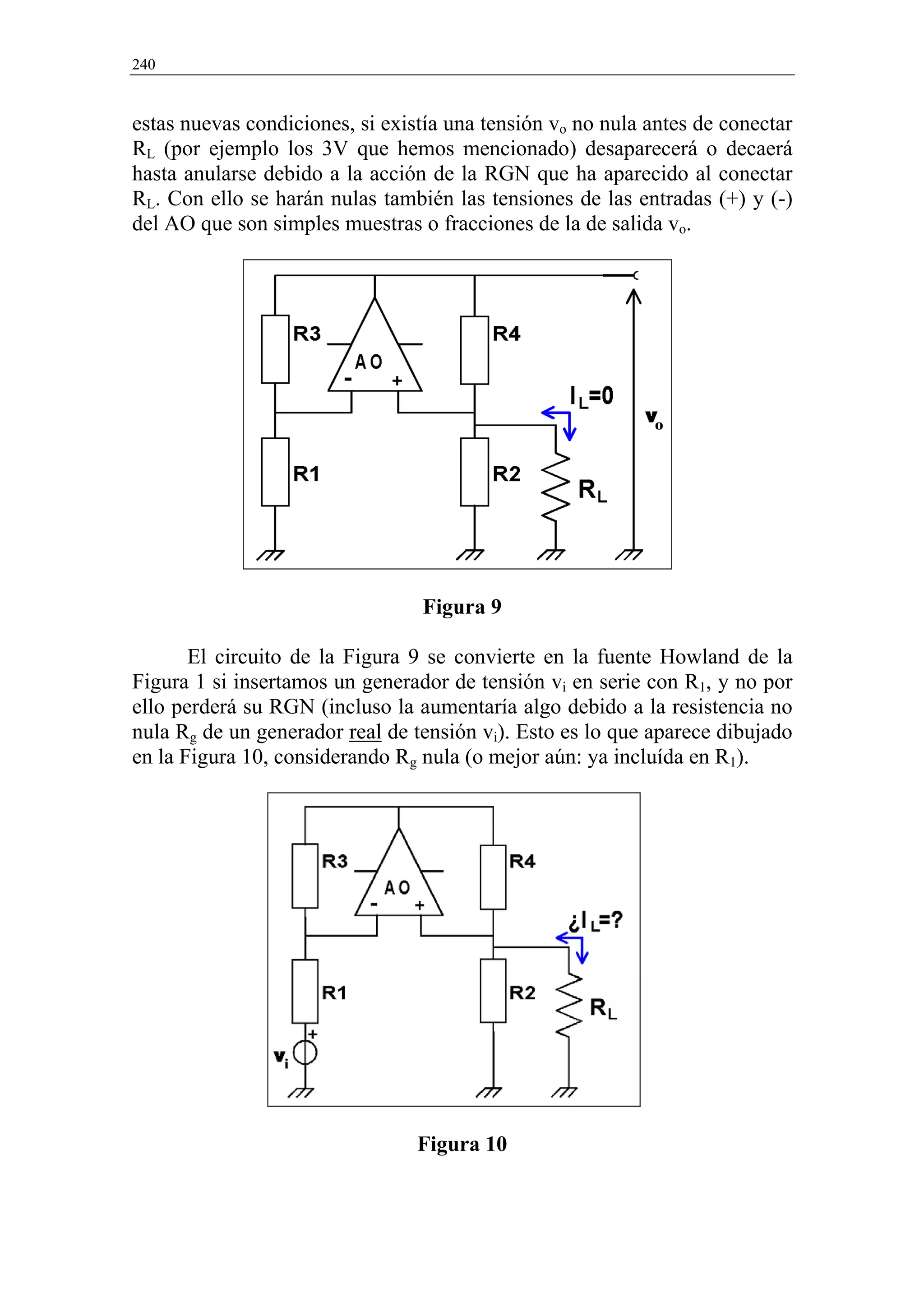 240


estas nuevas condiciones, si existía una tensión vo no nula antes de conectar
RL (por ejemplo los 3V que hemos mencionado) desaparecerá o decaerá
hasta anularse debido a la acción de la RGN que ha aparecido al conectar
RL. Con ello se harán nulas también las tensiones de las entradas (+) y (-)
del AO que son simples muestras o fracciones de la de salida vo.




                                 Figura 9

       El circuito de la Figura 9 se convierte en la fuente Howland de la
Figura 1 si insertamos un generador de tensión vi en serie con R1, y no por
ello perderá su RGN (incluso la aumentaría algo debido a la resistencia no
nula Rg de un generador real de tensión vi). Esto es lo que aparece dibujado
en la Figura 10, considerando Rg nula (o mejor aún: ya incluída en R1).




                                 Figura 10
 