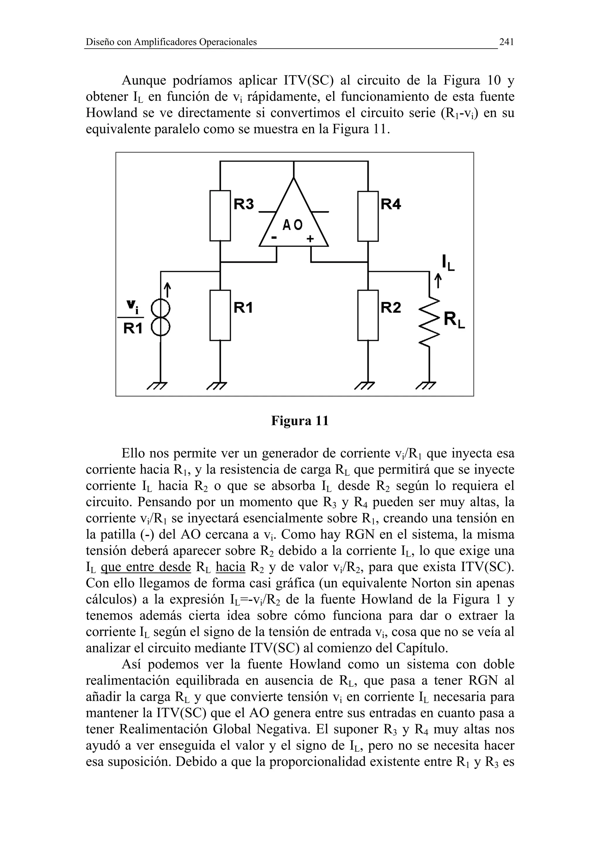 Diseño con Amplificadores Operacionales                                     241


      Aunque podríamos aplicar ITV(SC) al circuito de la Figura 10 y
obtener IL en función de vi rápidamente, el funcionamiento de esta fuente
Howland se ve directamente si convertimos el circuito serie (R1-vi) en su
equivalente paralelo como se muestra en la Figura 11.




                                          Figura 11

       Ello nos permite ver un generador de corriente vi/R1 que inyecta esa
corriente hacia R1, y la resistencia de carga RL que permitirá que se inyecte
corriente IL hacia R2 o que se absorba IL desde R2 según lo requiera el
circuito. Pensando por un momento que R3 y R4 pueden ser muy altas, la
corriente vi/R1 se inyectará esencialmente sobre R1, creando una tensión en
la patilla (-) del AO cercana a vi. Como hay RGN en el sistema, la misma
tensión deberá aparecer sobre R2 debido a la corriente IL, lo que exige una
IL que entre desde RL hacia R2 y de valor vi/R2, para que exista ITV(SC).
Con ello llegamos de forma casi gráfica (un equivalente Norton sin apenas
cálculos) a la expresión IL=-vi/R2 de la fuente Howland de la Figura 1 y
tenemos además cierta idea sobre cómo funciona para dar o extraer la
corriente IL según el signo de la tensión de entrada vi, cosa que no se veía al
analizar el circuito mediante ITV(SC) al comienzo del Capítulo.
       Así podemos ver la fuente Howland como un sistema con doble
realimentación equilibrada en ausencia de RL, que pasa a tener RGN al
añadir la carga RL y que convierte tensión vi en corriente IL necesaria para
mantener la ITV(SC) que el AO genera entre sus entradas en cuanto pasa a
tener Realimentación Global Negativa. El suponer R3 y R4 muy altas nos
ayudó a ver enseguida el valor y el signo de IL, pero no se necesita hacer
esa suposición. Debido a que la proporcionalidad existente entre R1 y R3 es
 