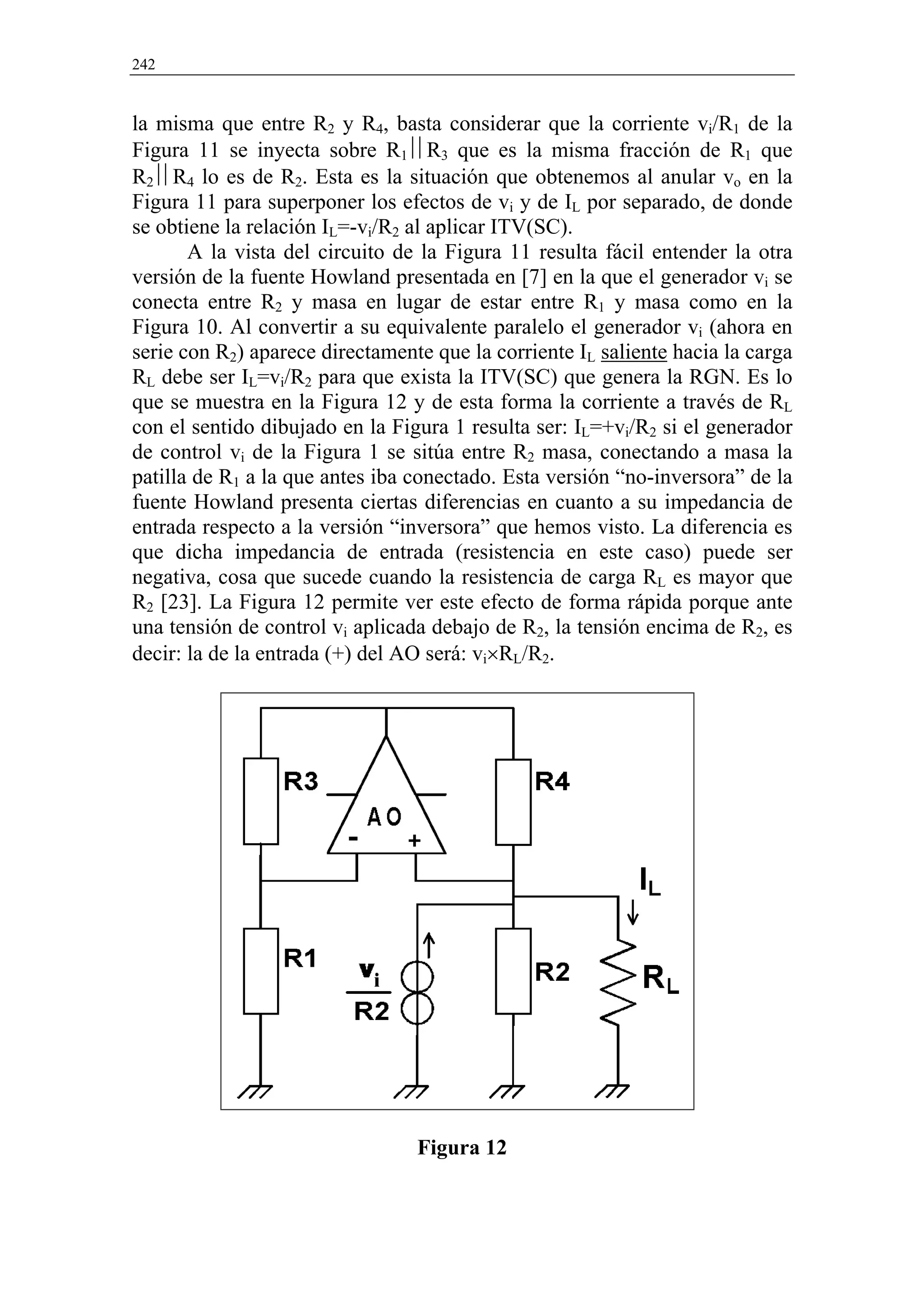 242


la misma que entre R2 y R4, basta considerar que la corriente vi/R1 de la
Figura 11 se inyecta sobre R1R3 que es la misma fracción de R1 que
R2R4 lo es de R2. Esta es la situación que obtenemos al anular vo en la
Figura 11 para superponer los efectos de vi y de IL por separado, de donde
se obtiene la relación IL=-vi/R2 al aplicar ITV(SC).
       A la vista del circuito de la Figura 11 resulta fácil entender la otra
versión de la fuente Howland presentada en [7] en la que el generador vi se
conecta entre R2 y masa en lugar de estar entre R1 y masa como en la
Figura 10. Al convertir a su equivalente paralelo el generador vi (ahora en
serie con R2) aparece directamente que la corriente IL saliente hacia la carga
RL debe ser IL=vi/R2 para que exista la ITV(SC) que genera la RGN. Es lo
que se muestra en la Figura 12 y de esta forma la corriente a través de RL
con el sentido dibujado en la Figura 1 resulta ser: IL=+vi/R2 si el generador
de control vi de la Figura 1 se sitúa entre R2 masa, conectando a masa la
patilla de R1 a la que antes iba conectado. Esta versión “no-inversora” de la
fuente Howland presenta ciertas diferencias en cuanto a su impedancia de
entrada respecto a la versión “inversora” que hemos visto. La diferencia es
que dicha impedancia de entrada (resistencia en este caso) puede ser
negativa, cosa que sucede cuando la resistencia de carga RL es mayor que
R2 [23]. La Figura 12 permite ver este efecto de forma rápida porque ante
una tensión de control vi aplicada debajo de R2, la tensión encima de R2, es
decir: la de la entrada (+) del AO será: vi×RL/R2.




                                 Figura 12
 