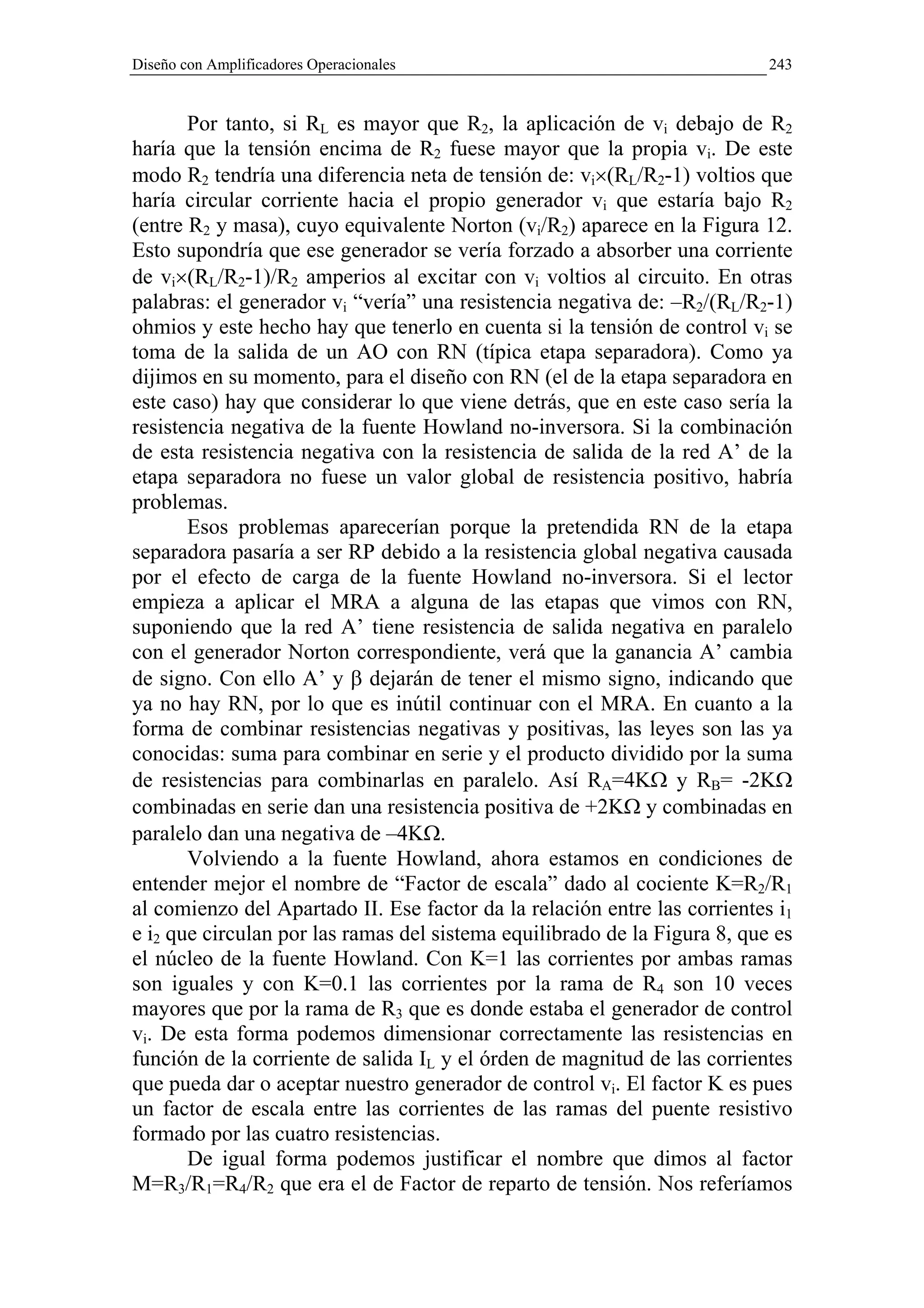Diseño con Amplificadores Operacionales                                    243


       Por tanto, si RL es mayor que R2, la aplicación de vi debajo de R2
haría que la tensión encima de R2 fuese mayor que la propia vi. De este
modo R2 tendría una diferencia neta de tensión de: vi×(RL/R2-1) voltios que
haría circular corriente hacia el propio generador vi que estaría bajo R2
(entre R2 y masa), cuyo equivalente Norton (vi/R2) aparece en la Figura 12.
Esto supondría que ese generador se vería forzado a absorber una corriente
de vi×(RL/R2-1)/R2 amperios al excitar con vi voltios al circuito. En otras
palabras: el generador vi “vería” una resistencia negativa de: –R2/(RL/R2-1)
ohmios y este hecho hay que tenerlo en cuenta si la tensión de control vi se
toma de la salida de un AO con RN (típica etapa separadora). Como ya
dijimos en su momento, para el diseño con RN (el de la etapa separadora en
este caso) hay que considerar lo que viene detrás, que en este caso sería la
resistencia negativa de la fuente Howland no-inversora. Si la combinación
de esta resistencia negativa con la resistencia de salida de la red A’ de la
etapa separadora no fuese un valor global de resistencia positivo, habría
problemas.
       Esos problemas aparecerían porque la pretendida RN de la etapa
separadora pasaría a ser RP debido a la resistencia global negativa causada
por el efecto de carga de la fuente Howland no-inversora. Si el lector
empieza a aplicar el MRA a alguna de las etapas que vimos con RN,
suponiendo que la red A’ tiene resistencia de salida negativa en paralelo
con el generador Norton correspondiente, verá que la ganancia A’ cambia
de signo. Con ello A’ y β dejarán de tener el mismo signo, indicando que
ya no hay RN, por lo que es inútil continuar con el MRA. En cuanto a la
forma de combinar resistencias negativas y positivas, las leyes son las ya
conocidas: suma para combinar en serie y el producto dividido por la suma
de resistencias para combinarlas en paralelo. Así RA=4KΩ y RB= -2KΩ
combinadas en serie dan una resistencia positiva de +2KΩ y combinadas en
paralelo dan una negativa de –4KΩ.
       Volviendo a la fuente Howland, ahora estamos en condiciones de
entender mejor el nombre de “Factor de escala” dado al cociente K=R2/R1
al comienzo del Apartado II. Ese factor da la relación entre las corrientes i1
e i2 que circulan por las ramas del sistema equilibrado de la Figura 8, que es
el núcleo de la fuente Howland. Con K=1 las corrientes por ambas ramas
son iguales y con K=0.1 las corrientes por la rama de R4 son 10 veces
mayores que por la rama de R3 que es donde estaba el generador de control
vi. De esta forma podemos dimensionar correctamente las resistencias en
función de la corriente de salida IL y el órden de magnitud de las corrientes
que pueda dar o aceptar nuestro generador de control vi. El factor K es pues
un factor de escala entre las corrientes de las ramas del puente resistivo
formado por las cuatro resistencias.
       De igual forma podemos justificar el nombre que dimos al factor
M=R3/R1=R4/R2 que era el de Factor de reparto de tensión. Nos referíamos
 