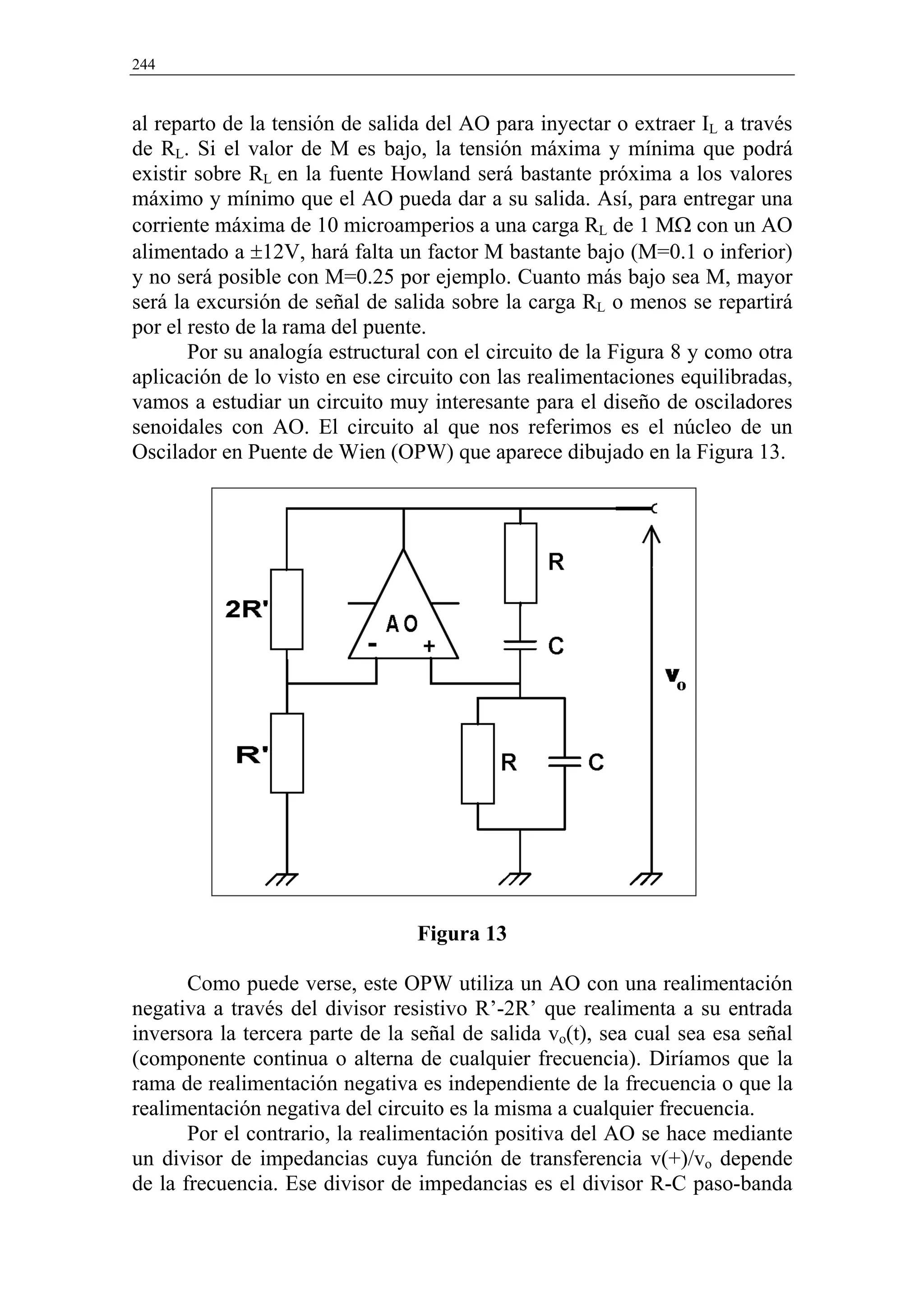 244


al reparto de la tensión de salida del AO para inyectar o extraer IL a través
de RL. Si el valor de M es bajo, la tensión máxima y mínima que podrá
existir sobre RL en la fuente Howland será bastante próxima a los valores
máximo y mínimo que el AO pueda dar a su salida. Así, para entregar una
corriente máxima de 10 microamperios a una carga RL de 1 MΩ con un AO
alimentado a ±12V, hará falta un factor M bastante bajo (M=0.1 o inferior)
y no será posible con M=0.25 por ejemplo. Cuanto más bajo sea M, mayor
será la excursión de señal de salida sobre la carga RL o menos se repartirá
por el resto de la rama del puente.
       Por su analogía estructural con el circuito de la Figura 8 y como otra
aplicación de lo visto en ese circuito con las realimentaciones equilibradas,
vamos a estudiar un circuito muy interesante para el diseño de osciladores
senoidales con AO. El circuito al que nos referimos es el núcleo de un
Oscilador en Puente de Wien (OPW) que aparece dibujado en la Figura 13.




                                 Figura 13

       Como puede verse, este OPW utiliza un AO con una realimentación
negativa a través del divisor resistivo R’-2R’ que realimenta a su entrada
inversora la tercera parte de la señal de salida vo(t), sea cual sea esa señal
(componente continua o alterna de cualquier frecuencia). Diríamos que la
rama de realimentación negativa es independiente de la frecuencia o que la
realimentación negativa del circuito es la misma a cualquier frecuencia.
       Por el contrario, la realimentación positiva del AO se hace mediante
un divisor de impedancias cuya función de transferencia v(+)/vo depende
de la frecuencia. Ese divisor de impedancias es el divisor R-C paso-banda
 