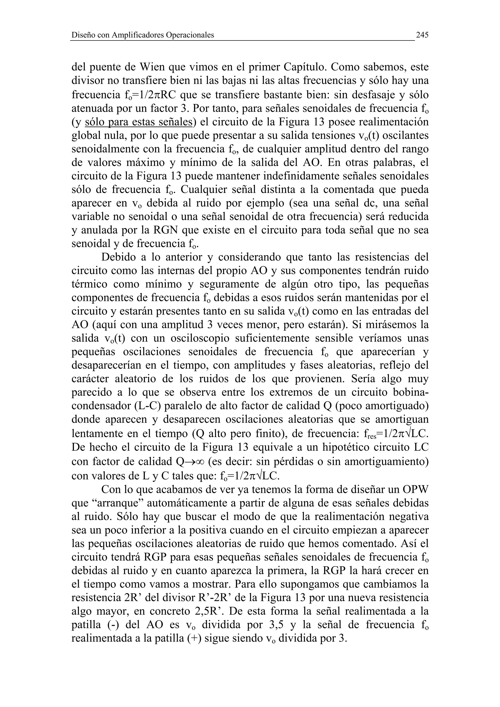 Diseño con Amplificadores Operacionales                                     245


del puente de Wien que vimos en el primer Capítulo. Como sabemos, este
divisor no transfiere bien ni las bajas ni las altas frecuencias y sólo hay una
frecuencia fo=1/2πRC que se transfiere bastante bien: sin desfasaje y sólo
atenuada por un factor 3. Por tanto, para señales senoidales de frecuencia fo
(y sólo para estas señales) el circuito de la Figura 13 posee realimentación
global nula, por lo que puede presentar a su salida tensiones vo(t) oscilantes
senoidalmente con la frecuencia fo, de cualquier amplitud dentro del rango
de valores máximo y mínimo de la salida del AO. En otras palabras, el
circuito de la Figura 13 puede mantener indefinidamente señales senoidales
sólo de frecuencia fo. Cualquier señal distinta a la comentada que pueda
aparecer en vo debida al ruido por ejemplo (sea una señal dc, una señal
variable no senoidal o una señal senoidal de otra frecuencia) será reducida
y anulada por la RGN que existe en el circuito para toda señal que no sea
senoidal y de frecuencia fo.
       Debido a lo anterior y considerando que tanto las resistencias del
circuito como las internas del propio AO y sus componentes tendrán ruido
térmico como mínimo y seguramente de algún otro tipo, las pequeñas
componentes de frecuencia fo debidas a esos ruidos serán mantenidas por el
circuito y estarán presentes tanto en su salida vo(t) como en las entradas del
AO (aquí con una amplitud 3 veces menor, pero estarán). Si mirásemos la
salida vo(t) con un osciloscopio suficientemente sensible veríamos unas
pequeñas oscilaciones senoidales de frecuencia fo que aparecerían y
desaparecerían en el tiempo, con amplitudes y fases aleatorias, reflejo del
carácter aleatorio de los ruidos de los que provienen. Sería algo muy
parecido a lo que se observa entre los extremos de un circuito bobina-
condensador (L-C) paralelo de alto factor de calidad Q (poco amortiguado)
donde aparecen y desaparecen oscilaciones aleatorias que se amortiguan
lentamente en el tiempo (Q alto pero finito), de frecuencia: fres=1/2π√LC.
De hecho el circuito de la Figura 13 equivale a un hipotético circuito LC
con factor de calidad Q→∞ (es decir: sin pérdidas o sin amortiguamiento)
con valores de L y C tales que: fo=1/2π√LC.
       Con lo que acabamos de ver ya tenemos la forma de diseñar un OPW
que “arranque” automáticamente a partir de alguna de esas señales debidas
al ruido. Sólo hay que buscar el modo de que la realimentación negativa
sea un poco inferior a la positiva cuando en el circuito empiezan a aparecer
las pequeñas oscilaciones aleatorias de ruido que hemos comentado. Así el
circuito tendrá RGP para esas pequeñas señales senoidales de frecuencia fo
debidas al ruido y en cuanto aparezca la primera, la RGP la hará crecer en
el tiempo como vamos a mostrar. Para ello supongamos que cambiamos la
resistencia 2R’ del divisor R’-2R’ de la Figura 13 por una nueva resistencia
algo mayor, en concreto 2,5R’. De esta forma la señal realimentada a la
patilla (-) del AO es vo dividida por 3,5 y la señal de frecuencia fo
realimentada a la patilla (+) sigue siendo vo dividida por 3.
 