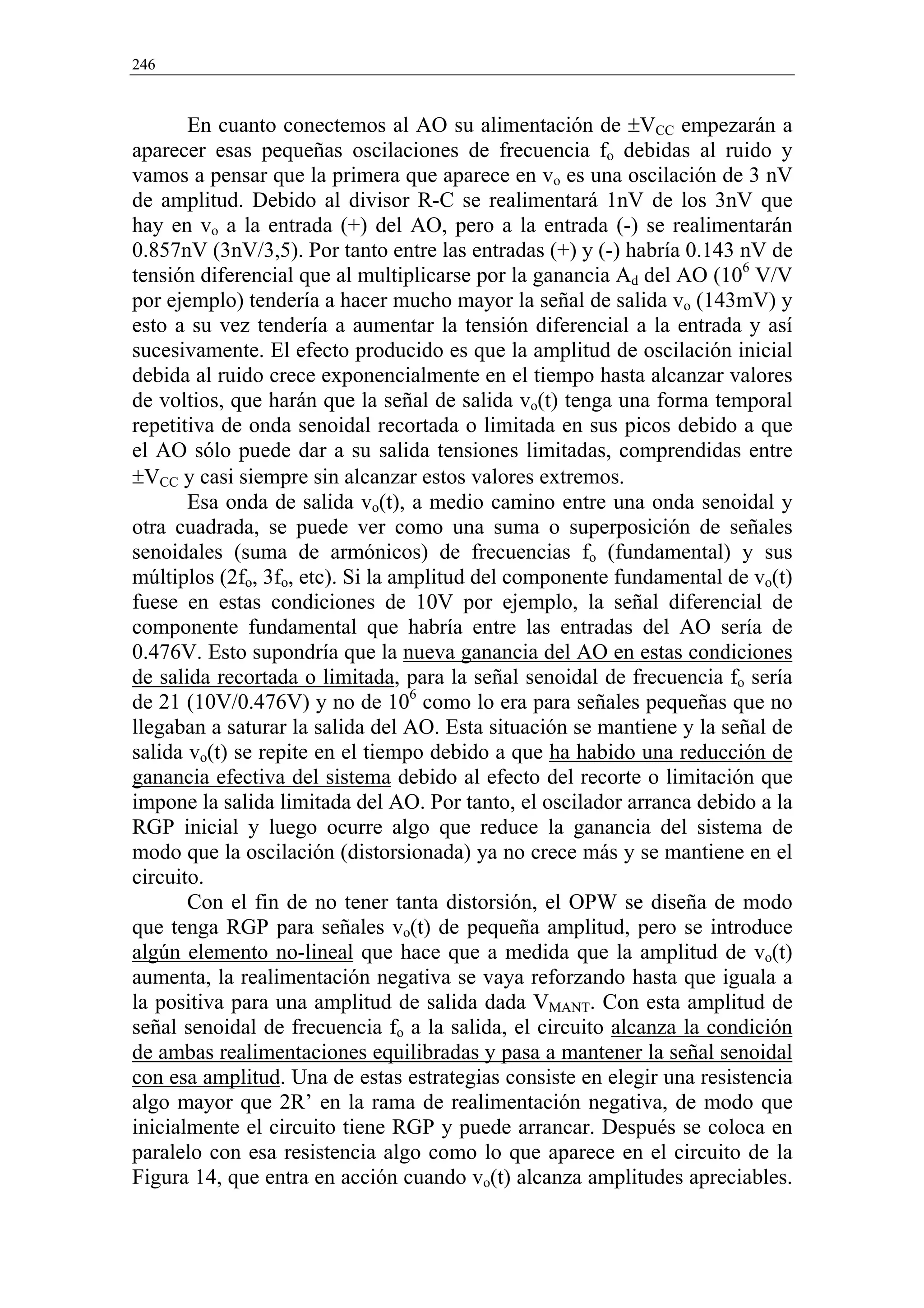 246



       En cuanto conectemos al AO su alimentación de ±VCC empezarán a
aparecer esas pequeñas oscilaciones de frecuencia fo debidas al ruido y
vamos a pensar que la primera que aparece en vo es una oscilación de 3 nV
de amplitud. Debido al divisor R-C se realimentará 1nV de los 3nV que
hay en vo a la entrada (+) del AO, pero a la entrada (-) se realimentarán
0.857nV (3nV/3,5). Por tanto entre las entradas (+) y (-) habría 0.143 nV de
tensión diferencial que al multiplicarse por la ganancia Ad del AO (106 V/V
por ejemplo) tendería a hacer mucho mayor la señal de salida vo (143mV) y
esto a su vez tendería a aumentar la tensión diferencial a la entrada y así
sucesivamente. El efecto producido es que la amplitud de oscilación inicial
debida al ruido crece exponencialmente en el tiempo hasta alcanzar valores
de voltios, que harán que la señal de salida vo(t) tenga una forma temporal
repetitiva de onda senoidal recortada o limitada en sus picos debido a que
el AO sólo puede dar a su salida tensiones limitadas, comprendidas entre
±VCC y casi siempre sin alcanzar estos valores extremos.
       Esa onda de salida vo(t), a medio camino entre una onda senoidal y
otra cuadrada, se puede ver como una suma o superposición de señales
senoidales (suma de armónicos) de frecuencias fo (fundamental) y sus
múltiplos (2fo, 3fo, etc). Si la amplitud del componente fundamental de vo(t)
fuese en estas condiciones de 10V por ejemplo, la señal diferencial de
componente fundamental que habría entre las entradas del AO sería de
0.476V. Esto supondría que la nueva ganancia del AO en estas condiciones
de salida recortada o limitada, para la señal senoidal de frecuencia fo sería
de 21 (10V/0.476V) y no de 106 como lo era para señales pequeñas que no
llegaban a saturar la salida del AO. Esta situación se mantiene y la señal de
salida vo(t) se repite en el tiempo debido a que ha habido una reducción de
ganancia efectiva del sistema debido al efecto del recorte o limitación que
impone la salida limitada del AO. Por tanto, el oscilador arranca debido a la
RGP inicial y luego ocurre algo que reduce la ganancia del sistema de
modo que la oscilación (distorsionada) ya no crece más y se mantiene en el
circuito.
       Con el fin de no tener tanta distorsión, el OPW se diseña de modo
que tenga RGP para señales vo(t) de pequeña amplitud, pero se introduce
algún elemento no-lineal que hace que a medida que la amplitud de vo(t)
aumenta, la realimentación negativa se vaya reforzando hasta que iguala a
la positiva para una amplitud de salida dada VMANT. Con esta amplitud de
señal senoidal de frecuencia fo a la salida, el circuito alcanza la condición
de ambas realimentaciones equilibradas y pasa a mantener la señal senoidal
con esa amplitud. Una de estas estrategias consiste en elegir una resistencia
algo mayor que 2R’ en la rama de realimentación negativa, de modo que
inicialmente el circuito tiene RGP y puede arrancar. Después se coloca en
paralelo con esa resistencia algo como lo que aparece en el circuito de la
Figura 14, que entra en acción cuando vo(t) alcanza amplitudes apreciables.
 