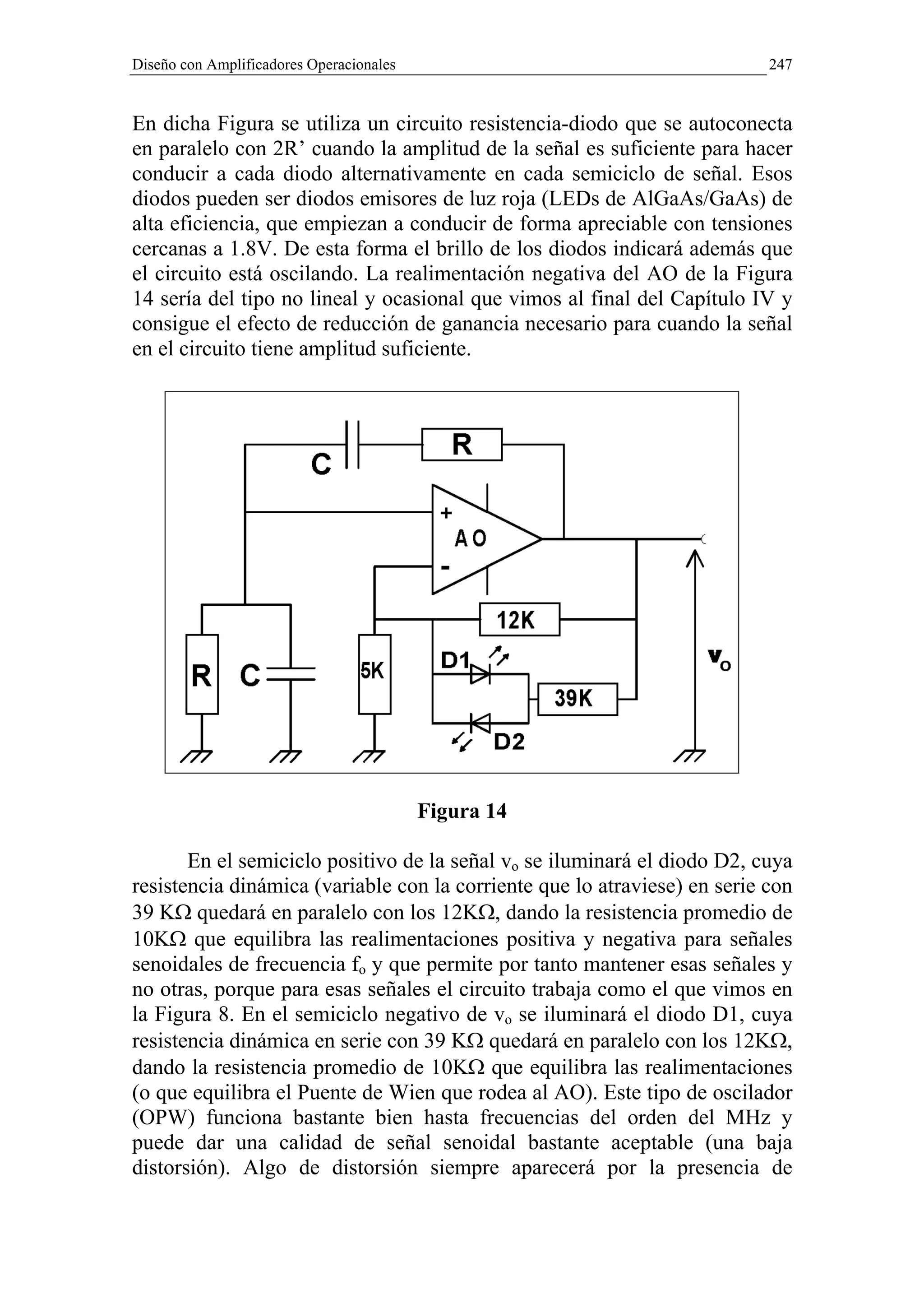 Diseño con Amplificadores Operacionales                                    247


En dicha Figura se utiliza un circuito resistencia-diodo que se autoconecta
en paralelo con 2R’ cuando la amplitud de la señal es suficiente para hacer
conducir a cada diodo alternativamente en cada semiciclo de señal. Esos
diodos pueden ser diodos emisores de luz roja (LEDs de AlGaAs/GaAs) de
alta eficiencia, que empiezan a conducir de forma apreciable con tensiones
cercanas a 1.8V. De esta forma el brillo de los diodos indicará además que
el circuito está oscilando. La realimentación negativa del AO de la Figura
14 sería del tipo no lineal y ocasional que vimos al final del Capítulo IV y
consigue el efecto de reducción de ganancia necesario para cuando la señal
en el circuito tiene amplitud suficiente.




                                          Figura 14

       En el semiciclo positivo de la señal vo se iluminará el diodo D2, cuya
resistencia dinámica (variable con la corriente que lo atraviese) en serie con
39 KΩ quedará en paralelo con los 12KΩ, dando la resistencia promedio de
10KΩ que equilibra las realimentaciones positiva y negativa para señales
senoidales de frecuencia fo y que permite por tanto mantener esas señales y
no otras, porque para esas señales el circuito trabaja como el que vimos en
la Figura 8. En el semiciclo negativo de vo se iluminará el diodo D1, cuya
resistencia dinámica en serie con 39 KΩ quedará en paralelo con los 12KΩ,
dando la resistencia promedio de 10KΩ que equilibra las realimentaciones
(o que equilibra el Puente de Wien que rodea al AO). Este tipo de oscilador
(OPW) funciona bastante bien hasta frecuencias del orden del MHz y
puede dar una calidad de señal senoidal bastante aceptable (una baja
distorsión). Algo de distorsión siempre aparecerá por la presencia de
 
