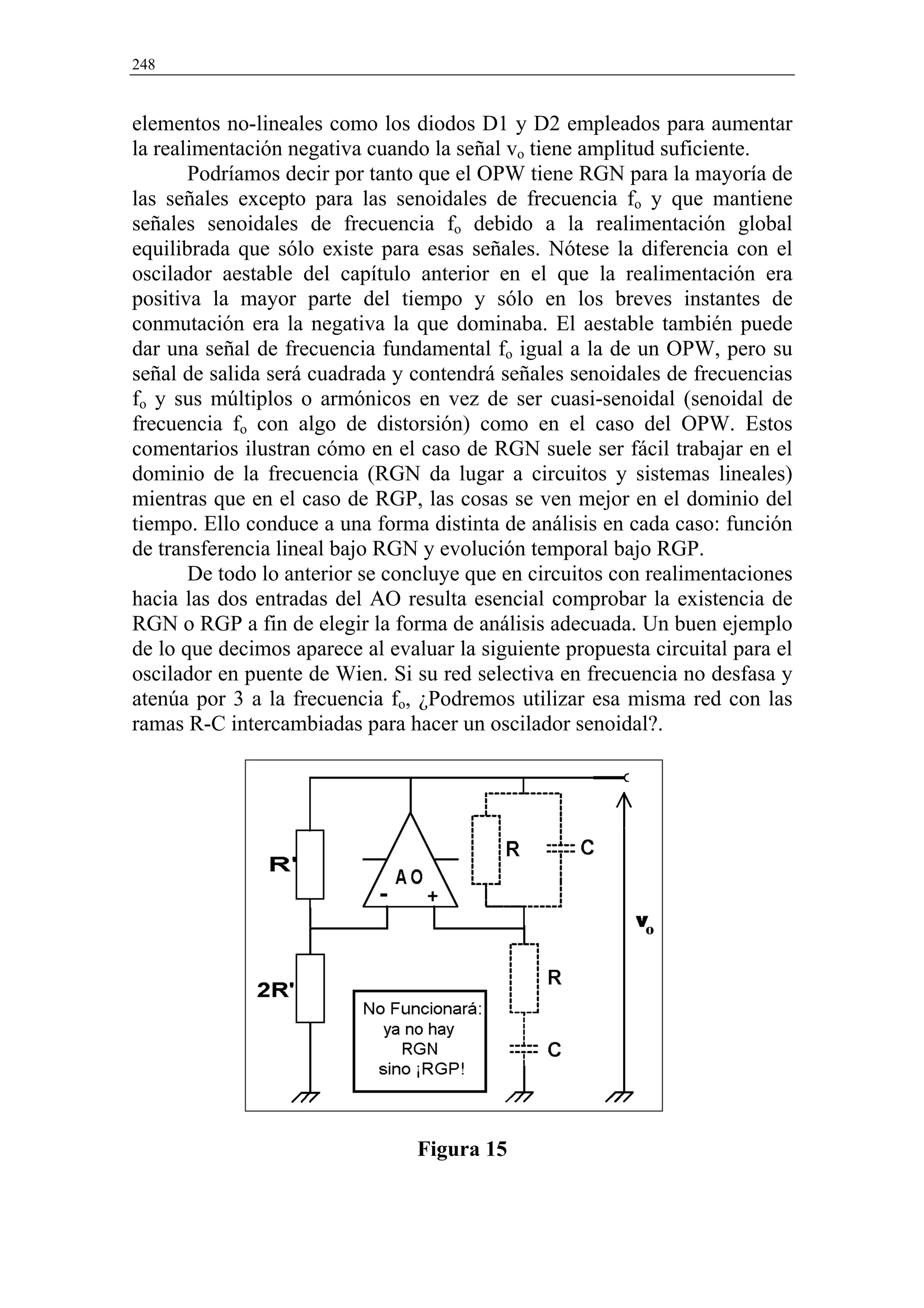 248


elementos no-lineales como los diodos D1 y D2 empleados para aumentar
la realimentación negativa cuando la señal vo tiene amplitud suficiente.
       Podríamos decir por tanto que el OPW tiene RGN para la mayoría de
las señales excepto para las senoidales de frecuencia fo y que mantiene
señales senoidales de frecuencia fo debido a la realimentación global
equilibrada que sólo existe para esas señales. Nótese la diferencia con el
oscilador aestable del capítulo anterior en el que la realimentación era
positiva la mayor parte del tiempo y sólo en los breves instantes de
conmutación era la negativa la que dominaba. El aestable también puede
dar una señal de frecuencia fundamental fo igual a la de un OPW, pero su
señal de salida será cuadrada y contendrá señales senoidales de frecuencias
fo y sus múltiplos o armónicos en vez de ser cuasi-senoidal (senoidal de
frecuencia fo con algo de distorsión) como en el caso del OPW. Estos
comentarios ilustran cómo en el caso de RGN suele ser fácil trabajar en el
dominio de la frecuencia (RGN da lugar a circuitos y sistemas lineales)
mientras que en el caso de RGP, las cosas se ven mejor en el dominio del
tiempo. Ello conduce a una forma distinta de análisis en cada caso: función
de transferencia lineal bajo RGN y evolución temporal bajo RGP.
       De todo lo anterior se concluye que en circuitos con realimentaciones
hacia las dos entradas del AO resulta esencial comprobar la existencia de
RGN o RGP a fin de elegir la forma de análisis adecuada. Un buen ejemplo
de lo que decimos aparece al evaluar la siguiente propuesta circuital para el
oscilador en puente de Wien. Si su red selectiva en frecuencia no desfasa y
atenúa por 3 a la frecuencia fo, ¿Podremos utilizar esa misma red con las
ramas R-C intercambiadas para hacer un oscilador senoidal?.




                                 Figura 15
 