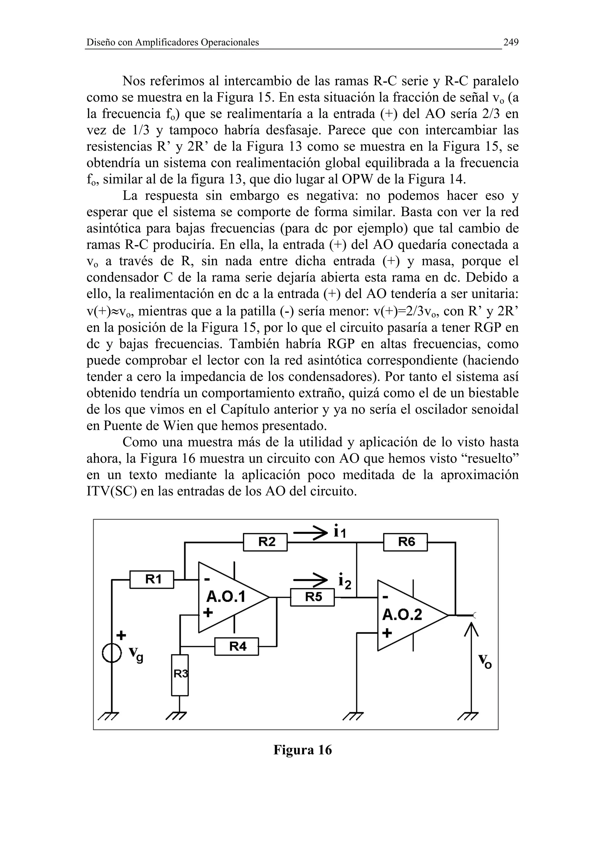 Diseño con Amplificadores Operacionales                                    249


        Nos referimos al intercambio de las ramas R-C serie y R-C paralelo
como se muestra en la Figura 15. En esta situación la fracción de señal vo (a
la frecuencia fo) que se realimentaría a la entrada (+) del AO sería 2/3 en
vez de 1/3 y tampoco habría desfasaje. Parece que con intercambiar las
resistencias R’ y 2R’ de la Figura 13 como se muestra en la Figura 15, se
obtendría un sistema con realimentación global equilibrada a la frecuencia
fo, similar al de la figura 13, que dio lugar al OPW de la Figura 14.
        La respuesta sin embargo es negativa: no podemos hacer eso y
esperar que el sistema se comporte de forma similar. Basta con ver la red
asintótica para bajas frecuencias (para dc por ejemplo) que tal cambio de
ramas R-C produciría. En ella, la entrada (+) del AO quedaría conectada a
vo a través de R, sin nada entre dicha entrada (+) y masa, porque el
condensador C de la rama serie dejaría abierta esta rama en dc. Debido a
ello, la realimentación en dc a la entrada (+) del AO tendería a ser unitaria:
v(+)≈vo, mientras que a la patilla (-) sería menor: v(+)=2/3vo, con R’ y 2R’
en la posición de la Figura 15, por lo que el circuito pasaría a tener RGP en
dc y bajas frecuencias. También habría RGP en altas frecuencias, como
puede comprobar el lector con la red asintótica correspondiente (haciendo
tender a cero la impedancia de los condensadores). Por tanto el sistema así
obtenido tendría un comportamiento extraño, quizá como el de un biestable
de los que vimos en el Capítulo anterior y ya no sería el oscilador senoidal
en Puente de Wien que hemos presentado.
        Como una muestra más de la utilidad y aplicación de lo visto hasta
ahora, la Figura 16 muestra un circuito con AO que hemos visto “resuelto”
en un texto mediante la aplicación poco meditada de la aproximación
ITV(SC) en las entradas de los AO del circuito.




                                          Figura 16
 