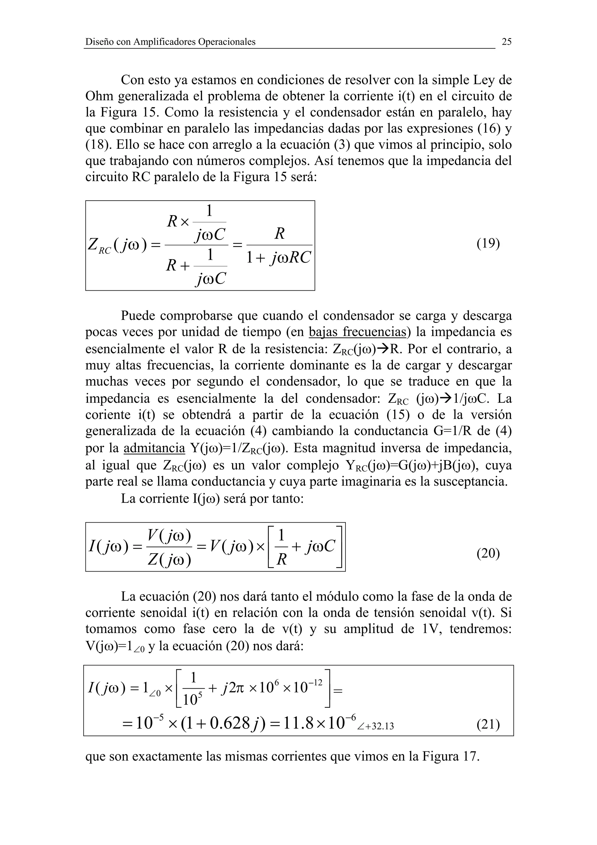 Diseño con Amplificadores Operacionales                                      25


       Con esto ya estamos en condiciones de resolver con la simple Ley de
Ohm generalizada el problema de obtener la corriente i(t) en el circuito de
la Figura 15. Como la resistencia y el condensador están en paralelo, hay
que combinar en paralelo las impedancias dadas por las expresiones (16) y
(18). Ello se hace con arreglo a la ecuación (3) que vimos al principio, solo
que trabajando con números complejos. Así tenemos que la impedancia del
circuito RC paralelo de la Figura 15 será:

                   1
                  R×
                 jω C       R
Z RC ( jω ) =         =                                               (19)
                   1    1 + jωRC
              R+
                 j ωC

       Puede comprobarse que cuando el condensador se carga y descarga
pocas veces por unidad de tiempo (en bajas frecuencias) la impedancia es
esencialmente el valor R de la resistencia: ZRC(jω) R. Por el contrario, a
muy altas frecuencias, la corriente dominante es la de cargar y descargar
muchas veces por segundo el condensador, lo que se traduce en que la
impedancia es esencialmente la del condensador: ZRC (jω) 1/jωC. La
coriente i(t) se obtendrá a partir de la ecuación (15) o de la versión
generalizada de la ecuación (4) cambiando la conductancia G=1/R de (4)
por la admitancia Y(jω)=1/ZRC(jω). Esta magnitud inversa de impedancia,
al igual que ZRC(jω) es un valor complejo YRC(jω)=G(jω)+jB(jω), cuya
parte real se llama conductancia y cuya parte imaginaria es la susceptancia.
       La corriente I(jω) será por tanto:

             V ( jω )              1      
I ( jω ) =            = V ( jω ) ×  + jωC                           (20)
             Z ( jω )              R      
      La ecuación (20) nos dará tanto el módulo como la fase de la onda de
corriente senoidal i(t) en relación con la onda de tensión senoidal v(t). Si
tomamos como fase cero la de v(t) y su amplitud de 1V, tendremos:
V(jω)=1∠0 y la ecuación (20) nos dará:

                   1                        
I ( jω ) = 1∠ 0 ×  5 + j 2π × 10 6 × 10 −12  =
                  10                        
        = 10−5 × (1 + 0.628 j ) = 11.8 × 10−6 ∠ + 32.13               (21)

que son exactamente las mismas corrientes que vimos en la Figura 17.
 