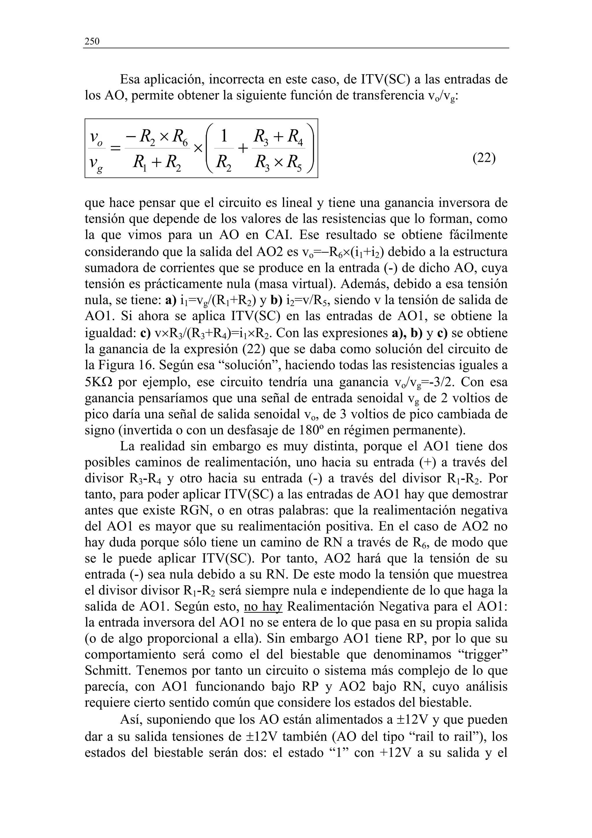 250


      Esa aplicación, incorrecta en este caso, de ITV(SC) a las entradas de
los AO, permite obtener la siguiente función de transferencia vo/vg:


vo − R2 × R6  1 R3 + R4 
   =        × +          
vg   R1 + R2  R2 R3 × R5 
                         
                                                                        (22)


que hace pensar que el circuito es lineal y tiene una ganancia inversora de
tensión que depende de los valores de las resistencias que lo forman, como
la que vimos para un AO en CAI. Ese resultado se obtiene fácilmente
considerando que la salida del AO2 es vo=−R6×(i1+i2) debido a la estructura
sumadora de corrientes que se produce en la entrada (-) de dicho AO, cuya
tensión es prácticamente nula (masa virtual). Además, debido a esa tensión
nula, se tiene: a) i1=vg/(R1+R2) y b) i2=v/R5, siendo v la tensión de salida de
AO1. Si ahora se aplica ITV(SC) en las entradas de AO1, se obtiene la
igualdad: c) v×R3/(R3+R4)=i1×R2. Con las expresiones a), b) y c) se obtiene
la ganancia de la expresión (22) que se daba como solución del circuito de
la Figura 16. Según esa “solución”, haciendo todas las resistencias iguales a
5KΩ por ejemplo, ese circuito tendría una ganancia vo/vg=-3/2. Con esa
ganancia pensaríamos que una señal de entrada senoidal vg de 2 voltios de
pico daría una señal de salida senoidal vo, de 3 voltios de pico cambiada de
signo (invertida o con un desfasaje de 180º en régimen permanente).
       La realidad sin embargo es muy distinta, porque el AO1 tiene dos
posibles caminos de realimentación, uno hacia su entrada (+) a través del
divisor R3-R4 y otro hacia su entrada (-) a través del divisor R1-R2. Por
tanto, para poder aplicar ITV(SC) a las entradas de AO1 hay que demostrar
antes que existe RGN, o en otras palabras: que la realimentación negativa
del AO1 es mayor que su realimentación positiva. En el caso de AO2 no
hay duda porque sólo tiene un camino de RN a través de R6, de modo que
se le puede aplicar ITV(SC). Por tanto, AO2 hará que la tensión de su
entrada (-) sea nula debido a su RN. De este modo la tensión que muestrea
el divisor divisor R1-R2 será siempre nula e independiente de lo que haga la
salida de AO1. Según esto, no hay Realimentación Negativa para el AO1:
la entrada inversora del AO1 no se entera de lo que pasa en su propia salida
(o de algo proporcional a ella). Sin embargo AO1 tiene RP, por lo que su
comportamiento será como el del biestable que denominamos “trigger”
Schmitt. Tenemos por tanto un circuito o sistema más complejo de lo que
parecía, con AO1 funcionando bajo RP y AO2 bajo RN, cuyo análisis
requiere cierto sentido común que considere los estados del biestable.
       Así, suponiendo que los AO están alimentados a ±12V y que pueden
dar a su salida tensiones de ±12V también (AO del tipo “rail to rail”), los
estados del biestable serán dos: el estado “1” con +12V a su salida y el
 