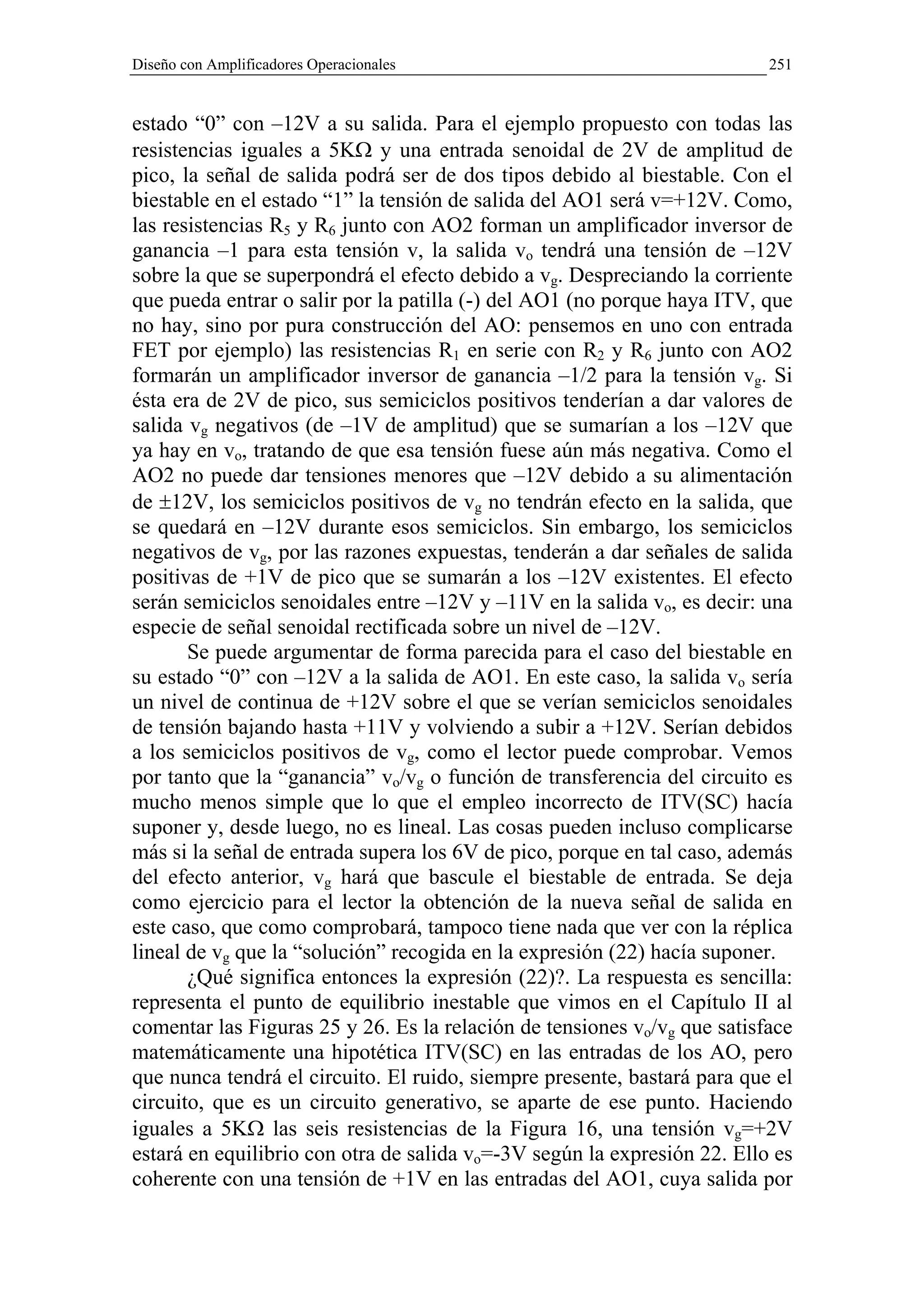 Diseño con Amplificadores Operacionales                                   251


estado “0” con –12V a su salida. Para el ejemplo propuesto con todas las
resistencias iguales a 5KΩ y una entrada senoidal de 2V de amplitud de
pico, la señal de salida podrá ser de dos tipos debido al biestable. Con el
biestable en el estado “1” la tensión de salida del AO1 será v=+12V. Como,
las resistencias R5 y R6 junto con AO2 forman un amplificador inversor de
ganancia –1 para esta tensión v, la salida vo tendrá una tensión de –12V
sobre la que se superpondrá el efecto debido a vg. Despreciando la corriente
que pueda entrar o salir por la patilla (-) del AO1 (no porque haya ITV, que
no hay, sino por pura construcción del AO: pensemos en uno con entrada
FET por ejemplo) las resistencias R1 en serie con R2 y R6 junto con AO2
formarán un amplificador inversor de ganancia –1/2 para la tensión vg. Si
ésta era de 2V de pico, sus semiciclos positivos tenderían a dar valores de
salida vg negativos (de –1V de amplitud) que se sumarían a los –12V que
ya hay en vo, tratando de que esa tensión fuese aún más negativa. Como el
AO2 no puede dar tensiones menores que –12V debido a su alimentación
de ±12V, los semiciclos positivos de vg no tendrán efecto en la salida, que
se quedará en –12V durante esos semiciclos. Sin embargo, los semiciclos
negativos de vg, por las razones expuestas, tenderán a dar señales de salida
positivas de +1V de pico que se sumarán a los –12V existentes. El efecto
serán semiciclos senoidales entre –12V y –11V en la salida vo, es decir: una
especie de señal senoidal rectificada sobre un nivel de –12V.
       Se puede argumentar de forma parecida para el caso del biestable en
su estado “0” con –12V a la salida de AO1. En este caso, la salida vo sería
un nivel de continua de +12V sobre el que se verían semiciclos senoidales
de tensión bajando hasta +11V y volviendo a subir a +12V. Serían debidos
a los semiciclos positivos de vg, como el lector puede comprobar. Vemos
por tanto que la “ganancia” vo/vg o función de transferencia del circuito es
mucho menos simple que lo que el empleo incorrecto de ITV(SC) hacía
suponer y, desde luego, no es lineal. Las cosas pueden incluso complicarse
más si la señal de entrada supera los 6V de pico, porque en tal caso, además
del efecto anterior, vg hará que bascule el biestable de entrada. Se deja
como ejercicio para el lector la obtención de la nueva señal de salida en
este caso, que como comprobará, tampoco tiene nada que ver con la réplica
lineal de vg que la “solución” recogida en la expresión (22) hacía suponer.
       ¿Qué significa entonces la expresión (22)?. La respuesta es sencilla:
representa el punto de equilibrio inestable que vimos en el Capítulo II al
comentar las Figuras 25 y 26. Es la relación de tensiones vo/vg que satisface
matemáticamente una hipotética ITV(SC) en las entradas de los AO, pero
que nunca tendrá el circuito. El ruido, siempre presente, bastará para que el
circuito, que es un circuito generativo, se aparte de ese punto. Haciendo
iguales a 5KΩ las seis resistencias de la Figura 16, una tensión vg=+2V
estará en equilibrio con otra de salida vo=-3V según la expresión 22. Ello es
coherente con una tensión de +1V en las entradas del AO1, cuya salida por
 
